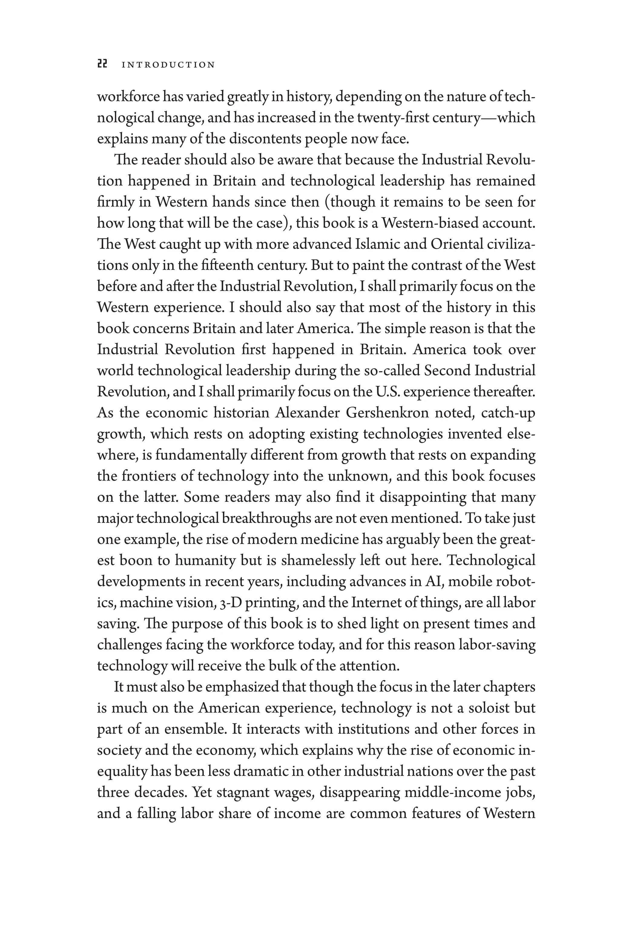 22 Introduction
workforce has varied greatly in history, depending on the nature of tech-
nological change, and has increased in the twenty-­first ­century—­which
explains many of the discontents ­people now face.
The reader should also be aware that ­because the Industrial Revolu-
tion happened in Britain and technological leadership has remained
firmly in Western hands since then (though it remains to be seen for
how long that ­will be the case), this book is a Western-­biased account.
The West caught up with more advanced Islamic and Oriental civiliza-
tions only in the fifteenth ­century. But to paint the contrast of the West
before and ­after the Industrial Revolution, I ­shall primarily focus on the
Western experience. I should also say that most of the history in this
book concerns Britain and ­later Amer­i­ca. The ­simple reason is that the
Industrial Revolution first happened in Britain. Amer­
i­
ca took over
world technological leadership during the so-­
called Second Industrial
Revolution,andI ­shallprimarilyfocusontheU.S.experiencethereafter.
As the economic historian Alexander Gershenkron noted, catch-up
growth, which rests on adopting existing technologies in­
ven­
ted else-
where, is fundamentally dif
­fer­ent from growth that rests on expanding
the frontiers of technology into the unknown, and this book focuses
on the latter. Some readers may also find it disappointing that many
majortechnologicalbreakthroughs­arenotevenmentioned.Totakejust
one example, the rise of modern medicine has arguably been the great-
est boon to humanity but is shamelessly left out ­
here. Technological
developments in recent years, including advances in AI, mobile robot-
ics, machine vision, 3-D printing, and the Internet of ­things, are all ­labor
saving. The purpose of this book is to shed light on pre­
sent times and
challenges facing the workforce ­
today, and for this reason labor-­
saving
technology ­will receive the bulk of the attention.
It must also be emphasized that though the focus in the ­later chapters
is much on the American experience, technology is not a soloist but
part of an ensemble. It interacts with institutions and other forces in
society and the economy, which explains why the rise of economic in­
equality has been less dramatic in other industrial nations over the past
three de­
cades. Yet stagnant wages, disappearing middle-­
income jobs,
and a falling ­
labor share of income are common features of Western
 