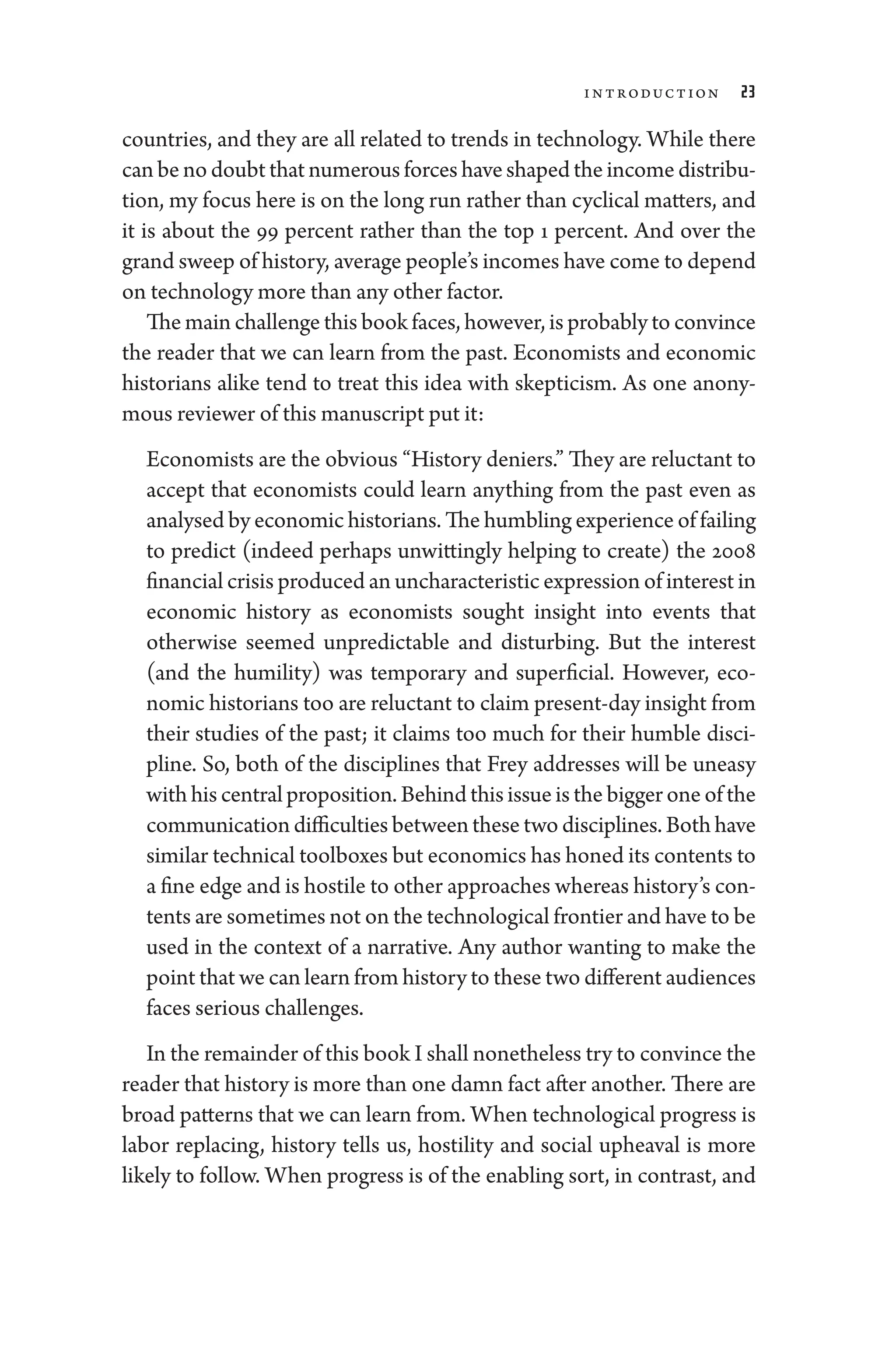 Introduction 23
countries, and they are all related to trends in technology. While ­
there
can be no doubt that numerous forces have ­shaped the income distribu-
tion, my focus ­
here is on the long run rather than cyclical ­
matters, and
it is about the 99 ­
percent rather than the top 1 ­
percent. And over the
­grand sweep of history, average ­people’s incomes have come to depend
on technology more than any other ­factor.
The main challenge this book ­faces, however, is prob­ably to convince
the reader that we can learn from the past. Economists and economic
historians alike tend to treat this idea with skepticism. As one anony-
mous reviewer of this manuscript put it:
Economists are the obvious “History deniers.” They are reluctant to
accept that economists could learn anything from the past even as
analysed by economic historians. The humbling experience of failing
to predict (indeed perhaps unwittingly helping to create) the 2008
financial crisis produced an uncharacteristic expression of interest in
economic history as economists sought insight into events that
other­
wise seemed unpredictable and disturbing. But the interest
(and the humility) was temporary and superficial. However, eco-
nomic historians too are reluctant to claim present-­day insight from
their studies of the past; it claims too much for their ­
humble disci-
pline. So, both of the disciplines that Frey addresses ­
will be uneasy
with his central proposition. ­Behind this issue is the bigger one of the
communication difficulties between ­these two disciplines. Both have
similar technical toolboxes but economics has honed its contents to
a fine edge and is hostile to other approaches whereas history’s con-
tents are sometimes not on the technological frontier and have to be
used in the context of a narrative. Any author wanting to make the
point that we can learn from history to ­these two dif
­fer­ent audiences
­faces serious challenges.
In the remainder of this book I ­shall nonetheless try to convince the
reader that history is more than one damn fact ­after another. ­There are
broad patterns that we can learn from. When technological pro­gress is
­
labor replacing, history tells us, hostility and social upheaval is more
likely to follow. When pro­
gress is of the enabling sort, in contrast, and
 