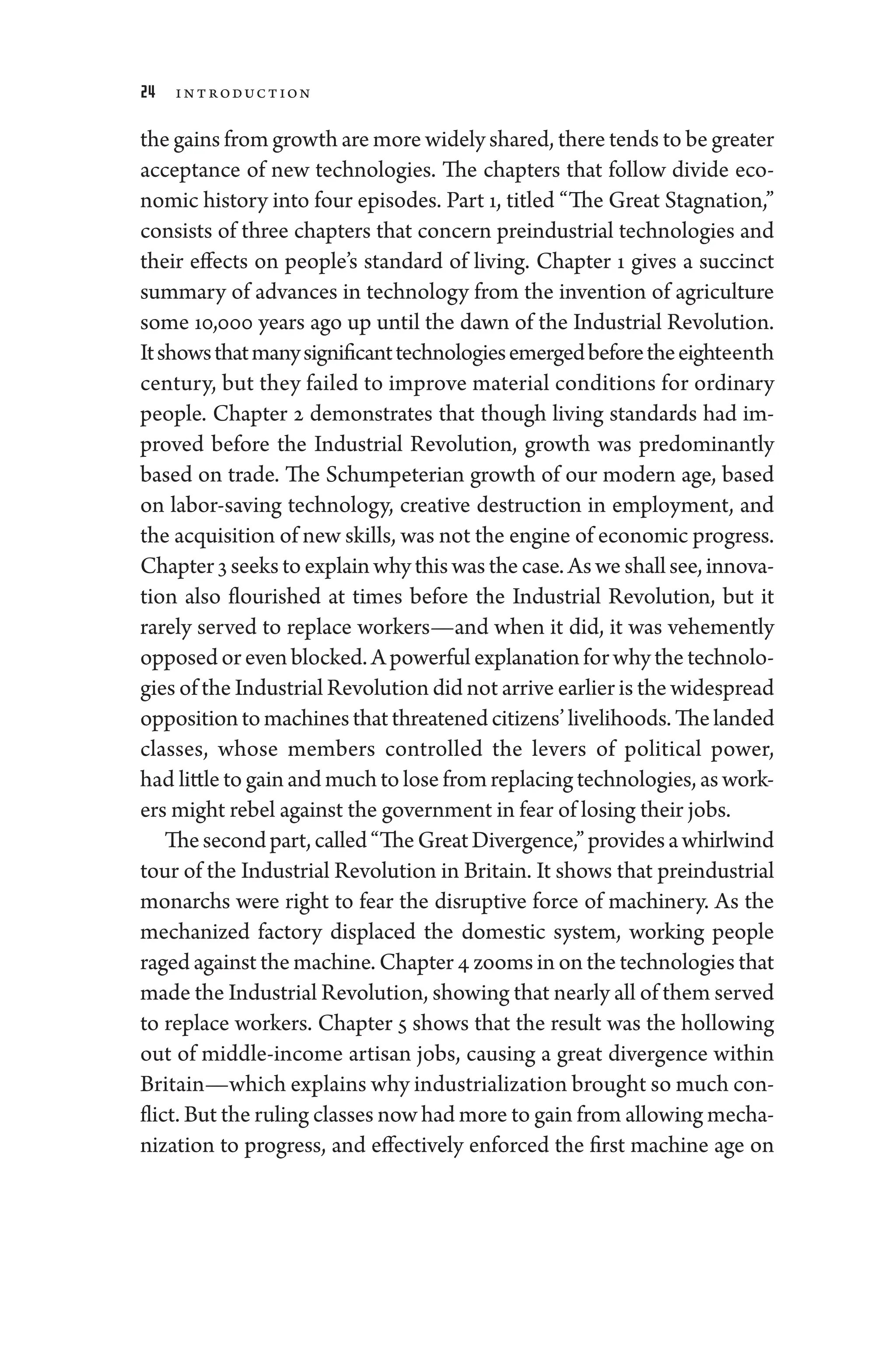 24 Introduction
the gains from growth are more widely shared, ­there tends to be greater
ac­
cep­
tance of new technologies. The chapters that follow divide eco-
nomic history into four episodes. Part 1, titled “The ­
Great Stagnation,”
consists of three chapters that concern pre­
industrial technologies and
their effects on ­
people’s standard of living. Chapter 1 gives a succinct
summary of advances in technology from the invention of agriculture
some 10,000 years ago up ­
until the dawn of the Industrial Revolution.
Itshowsthatmanysignificanttechnologiesemergedbeforetheeigh­teenth
­
century, but they failed to improve material conditions for ordinary
­people. Chapter 2 demonstrates that though living standards had im-
proved before the Industrial Revolution, growth was predominantly
based on trade. The Schumpeterian growth of our modern age, based
on labor-­
saving technology, creative destruction in employment, and
the acquisition of new skills, ­was not the engine of economic pro­gress.
Chapter 3 seekstoexplainwhythiswasthecase.Aswe ­shallsee,innova-
tion also flourished at times before the Industrial Revolution, but it
rarely served to replace workers—­
and when it did, it was vehemently
opposed or even blocked. A power­ful explanation for why the technolo-
gies of the Industrial Revolution ­did not arrive ­earlier is the widespread
oppositiontomachinesthatthreatenedcitizens’livelihoods.Thelanded
classes, whose members controlled the levers of po­
liti­
cal power,
had ­little to gain and much to lose from replacing technologies, as work-
ers might rebel against the government in fear of losing their jobs.
Thesecondpart,called“The­GreatDivergence,”providesawhirlwind
tour of the Industrial Revolution in Britain. It shows that pre­industrial
monarchs ­
were right to fear the disruptive force of machinery. As the
mechanized factory displaced the domestic system, working ­
people
raged against the machine. Chapter 4 zooms in on the technologies that
made the Industrial Revolution, showing that nearly all of them served
to replace workers. Chapter 5 shows that the result was the hollowing
out of middle-­
income artisan jobs, causing a ­
great divergence within
Britain—­which explains why industrialization brought so much con-
flict. But the ruling classes now had more to gain from allowing mecha-
nization to pro­
gress, and effectively enforced the first machine age on
 