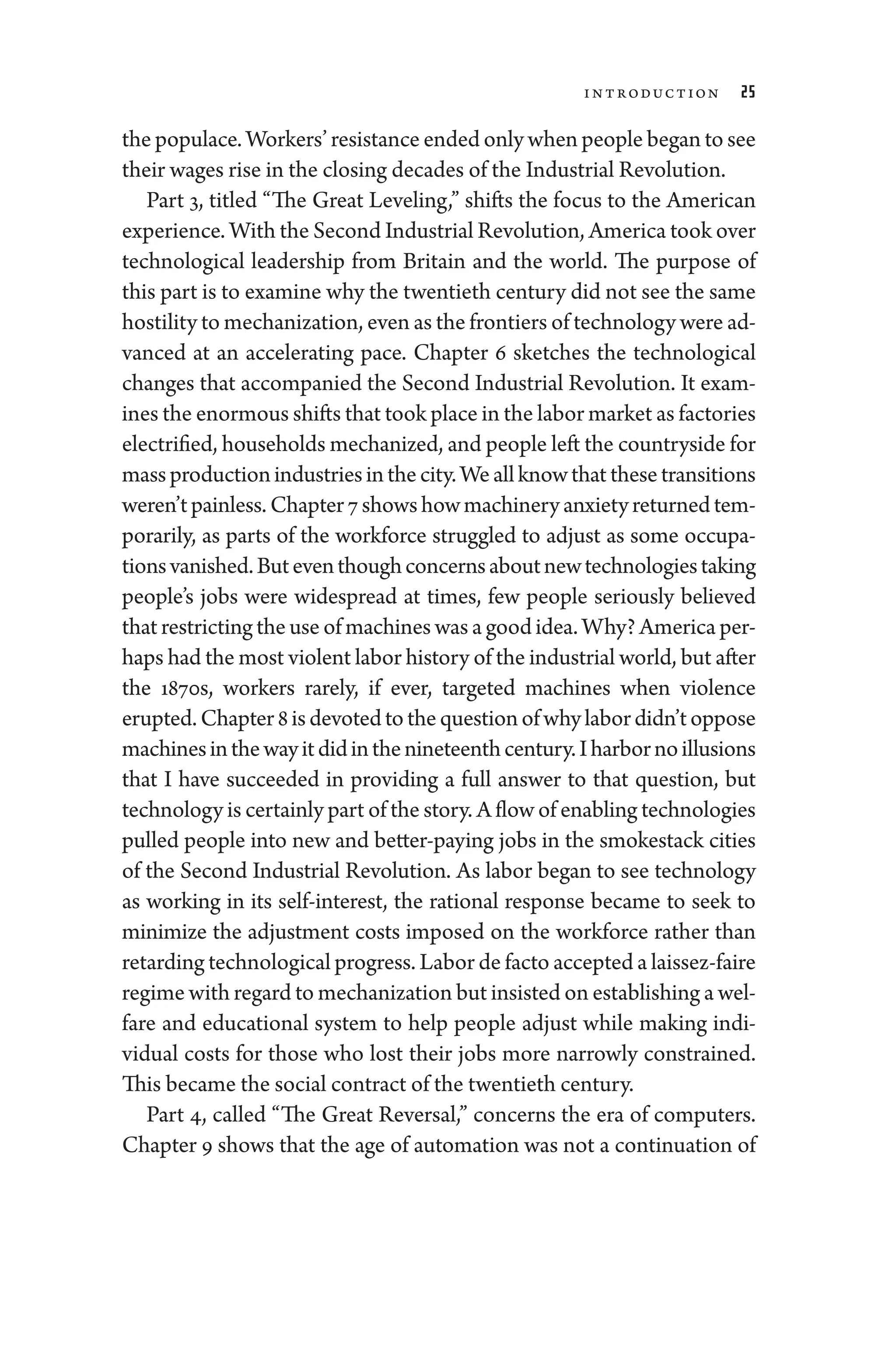Introduction 25
the populace. Workers’ re­sis­tance ended only when ­people began to see
their wages rise in the closing de­cades of the Industrial Revolution.
Part 3, titled “The ­
Great Leveling,” shifts the focus to the American
experience. With the Second Industrial Revolution, Amer­i­ca took over
technological leadership from Britain and the world. The purpose of
this part is to examine why the twentieth ­century ­did not see the same
hostility to mechanization, even as the frontiers of technology ­were ad-
vanced at an accelerating pace. Chapter 6 sketches the technological
changes that accompanied the Second Industrial Revolution. It exam-
ines the enormous shifts that took place in the ­labor market as factories
electrified, ­house­holds mechanized, and ­people left the countryside for
massproductionindustriesinthecity.Weallknowthat­thesetransitions
­weren’tpainless. Chapter7showshowmachineryanxietyreturnedtem-
porarily, as parts of the workforce strug­
gled to adjust as some occupa-
tionsvanished.Buteventhoughconcernsaboutnewtechnologiestaking
­
people’s jobs ­
were widespread at times, few ­
people seriously believed
that restricting the use of machines was a good idea. Why? Amer­i­ca per-
haps had the most violent ­labor history of the industrial world, but ­after
the 1870s, workers rarely, if ever, targeted machines when vio­
lence
erupted.Chapter8isdevotedtothequestionofwhy­labor­didn’toppose
machinesinthewayitdidinthenineteenth­century.Iharbornoillusions
that I have succeeded in providing a full answer to that question, but
technology is certainly part of the story. A flow of enabling technologies
pulled ­
people into new and better-­
paying jobs in the smokestack cities
of the Second Industrial Revolution. As ­
labor began to see technology
as working in its self-­
interest, the rational response became to seek to
minimize the adjustment costs imposed on the workforce rather than
retarding technological pro­gress. ­Labor de facto accepted a laissez-­faire
regime with regard to mechanization but insisted on establishing a wel-
fare and educational system to help ­
people adjust while making indi-
vidual costs for ­
those who lost their jobs more narrowly constrained.
This became the social contract of the twentieth ­century.
Part 4, called “The ­
Great Reversal,” concerns the era of computers.
Chapter 9 shows that the age of automation ­
was not a continuation of
 
