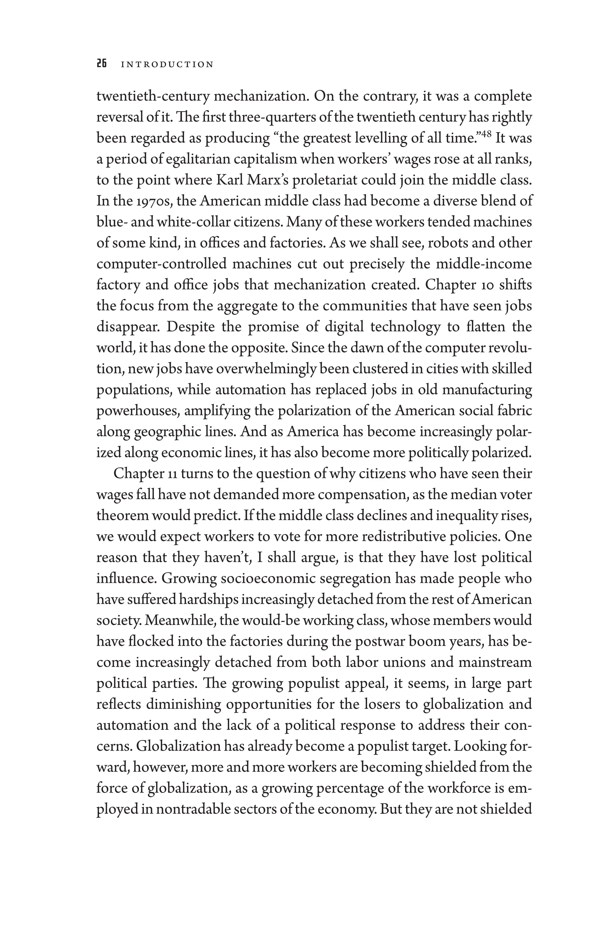 26 Introduction
twentieth-­
century mechanization. On the contrary, it was a complete
reversalofit.Thefirstthree-­quartersofthetwentieth­centuryhasrightly
been regarded as producing “the greatest levelling of all time.”48
It was
a period of egalitarian capitalism when workers’ wages ­rose at all ranks,
to the point where Karl Marx’s proletariat could join the ­
middle class.
In the 1970s, the American ­middle class had become a diverse blend of
blue-­and white-­collar citizens. Many of ­these workers tended machines
of some kind, in offices and factories. As we ­shall see, robots and other
computer-­
controlled machines cut out precisely the middle-­
income
factory and office jobs that mechanization created. Chapter 10 shifts
the focus from the aggregate to the communities that have seen jobs
dis­
appear. Despite the promise of digital technology to flatten the
world, it has done the opposite. Since the dawn of the computer revolu-
tion, new jobs have overwhelmingly been clustered in cities with skilled
populations, while automation has replaced jobs in old manufacturing
power­
houses, amplifying the polarization of the American social fabric
along geographic lines. And as Amer­
i­
ca has become increasingly polar-
ized along economic lines, it has also become more po­liti­cally polarized.
Chapter 11 turns to the question of why citizens who have seen their
wages fall ­have not demanded more compensation, as the median voter
theorem would predict. If the ­middle class declines and in­equality rises,
we would expect workers to vote for more redistributive policies. One
reason that they ­
haven’t, I ­
shall argue, is that they have lost po­
liti­
cal
influence. Growing socioeconomic segregation has made ­
people who
havesufferedhardshipsincreasinglydetachedfromtherestofAmerican
society.Meanwhile,thewould-beworkingclass,whosememberswould
have flocked into the factories during the postwar boom years, has be-
come increasingly detached from both ­
labor ­
unions and mainstream
po­
liti­
cal parties. The growing populist appeal, it seems, in large part
reflects diminishing opportunities for the losers to globalization and
automation and the lack of a po­
liti­
cal response to address their con-
cerns. Globalization has already become a populist target. Looking for-
ward, however, more and more workers are becoming shielded from the
force of globalization, as a growing percentage of the workforce is em-
ployed in nontradable sectors of the economy. But they ­are not shielded
 