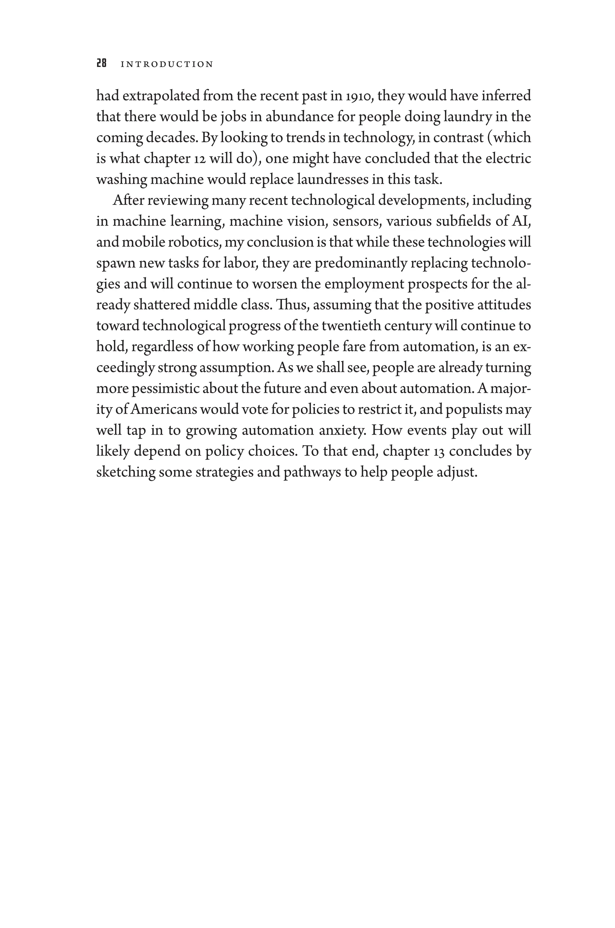 28 Introduction
had extrapolated from the recent past in 1910, they would have inferred
that ­there would be jobs in abundance for ­people ­doing laundry in the
coming de­cades. By looking to trends in technology, in contrast (which
is what chapter 12 ­
will do), one might have concluded that the electric
washing machine would replace laundresses in this task.
­After reviewing many recent technological developments, including
in machine learning, machine vision, sensors, vari­
ous subfields of AI,
andmobilerobotics,myconclusionisthatwhile­thesetechnologies­will
spawn new tasks for ­labor, they are predominantly replacing technolo-
gies and ­
will continue to worsen the employment prospects for the al-
ready shattered ­middle class. Thus, assuming that the positive attitudes
­toward technological pro­gress of the twentieth ­century ­will continue to
hold, regardless of how working ­people fare from automation, is an ex-
ceedingly strong assumption. As we ­shall see, ­people are already turning
more pessimistic about the ­future and even about automation. A major-
ity of Americans would vote for policies to restrict it, and populists may
well tap in to growing automation anxiety. How events play out ­
will
likely depend on policy choices. To that end, chapter 13 concludes by
sketching some strategies and pathways to help ­people adjust.
 