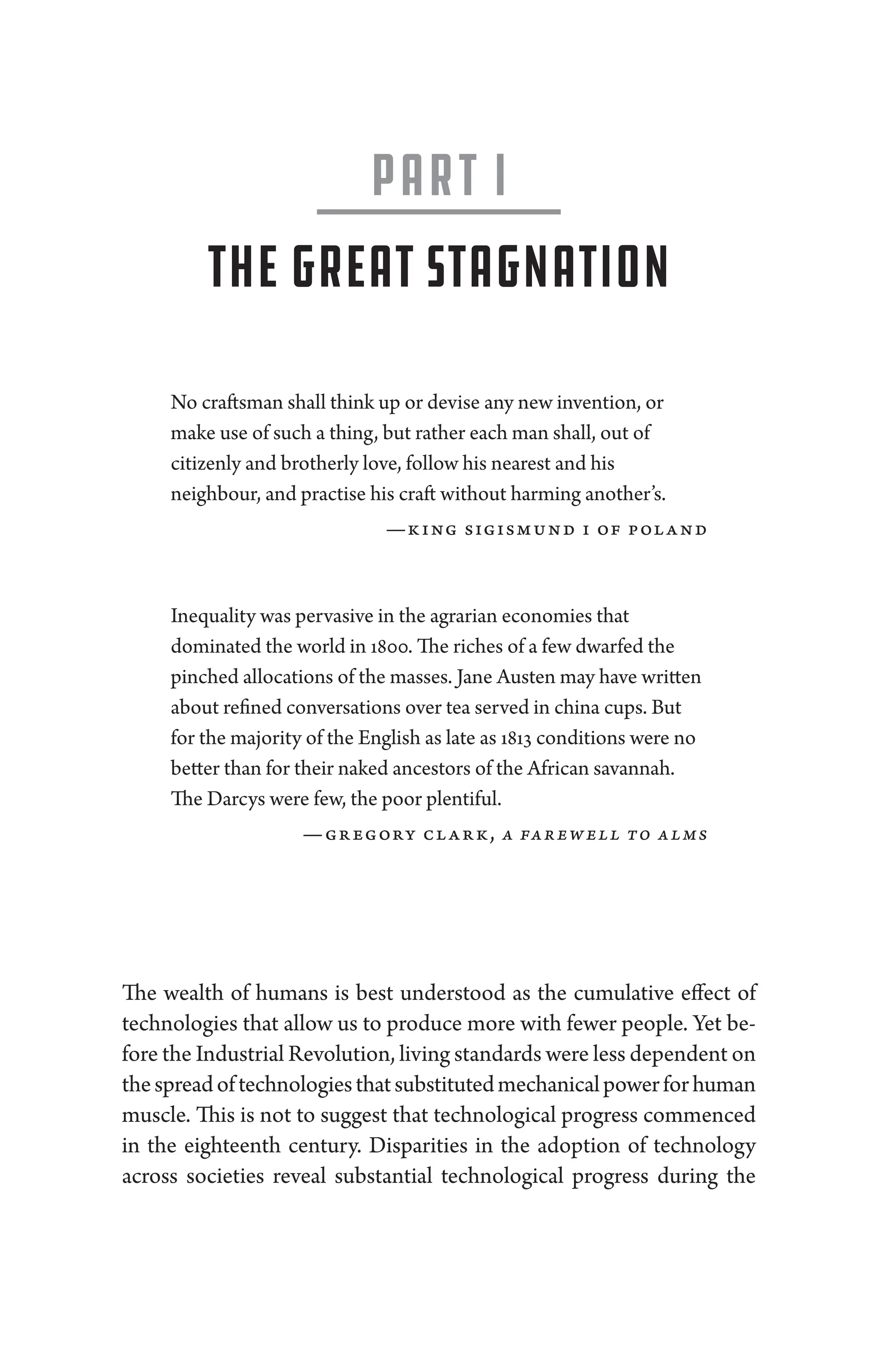 Part I
The ­Great Stagnation
No craftsman ­shall think up or devise any new invention, or
make use of such a ­thing, but rather each man ­shall, out of
citizenly and brotherly love, follow his nearest and his
neighbour, and practise his craft without harming another’s.
—­
king sigismund i of poland
In­equality was pervasive in the agrarian economies that
dominated the world in 1800. The riches of a few dwarfed the
pinched allocations of the masses. Jane Austen may have written
about refined conversations over tea served in china cups. But
for the majority of the En­glish as late as 1813 conditions ­were no
better than for their naked ancestors of the African savannah.
The Darcys ­were few, the poor plentiful.
—­gregory clark, a farewell to alms
The wealth of ­
humans is best understood as the cumulative effect of
technologies that allow us to produce more with fewer ­
people. Yet be-
fore the Industrial Revolution, living standards ­were less dependent on
thespreadoftechnologiesthatsubstitutedmechanicalpowerfor­human
muscle. This is not to suggest that technological pro­
gress commenced
in the eigh­
teenth ­
century. Disparities in the adoption of technology
across socie­
ties reveal substantial technological pro­
gress during the
 