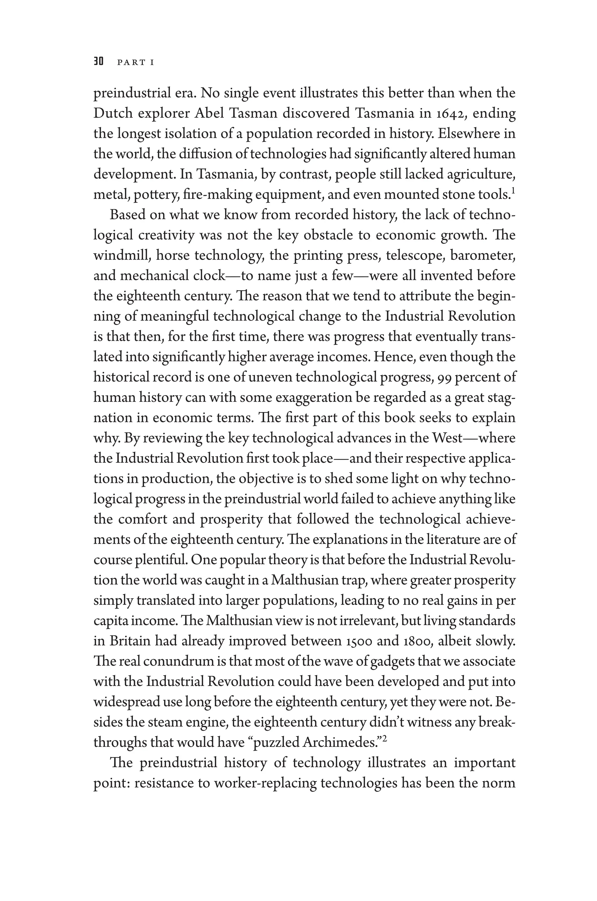 30 Part I
pre­
industrial era. No single event illustrates this better than when the
Dutch explorer Abel Tasman discovered Tasmania in 1642, ending
the longest isolation of a population recorded in history. Elsewhere in
the world, the diffusion of technologies had significantly altered ­human
development. In Tasmania, by contrast, ­
people still lacked agriculture,
metal, pottery, fire-­making equipment, and even mounted stone tools.1
Based on what we know from recorded history, the lack of techno-
logical creativity was not the key obstacle to economic growth. The
windmill, ­
horse technology, the printing press, telescope, barometer,
and mechanical clock—to name just a few—­
were all in­
ven­
ted before
the eigh­teenth ­century. The reason that we tend to attribute the begin-
ning of meaningful technological change to the Industrial Revolution
is that then, for the first time, ­
there was pro­
gress that eventually trans-
lated into significantly higher average incomes. Hence, even though the
historical rec­ord is one of uneven technological pro­gress, 99 ­percent of
­human history can with some exaggeration be regarded as a ­great stag-
nation in economic terms. The first part of this book seeks to explain
why. By reviewing the key technological advances in the West—­where
the Industrial Revolution first took place—­and their respective applica-
tions in production, the objective is to shed some light on why techno-
logical pro­gress in the pre­industrial world failed to achieve anything like
the comfort and prosperity that followed the technological achieve-
ments of the eigh­teenth­century.Theexplanationsinthelit­er­a­tureareof
courseplentiful.Onepopu­lartheoryisthatbeforetheIndustrialRevolu-
tion the world was caught in a Malthusian trap, where greater prosperity
simply translated into larger populations, leading to no real gains in per
capitaincome.TheMalthusianview­isnotirrelevant,butlivingstandards
in Britain had already improved between 1500 and 1800, albeit slowly.
Therealconundrumisthatmostofthewaveofgadgetsthatweassociate
with the Industrial Revolution could have been developed and put into
widespread uselongbeforetheeigh­teenth­century,yetthey­werenot.Be-
sides the steam engine, the eigh­teenth ­century ­didn’t witness any break-
throughs that would have “puzzled Archimedes.”2
The pre­
industrial history of technology illustrates an impor­
tant
point: re­
sis­
tance to worker-­
replacing technologies has been the norm
 