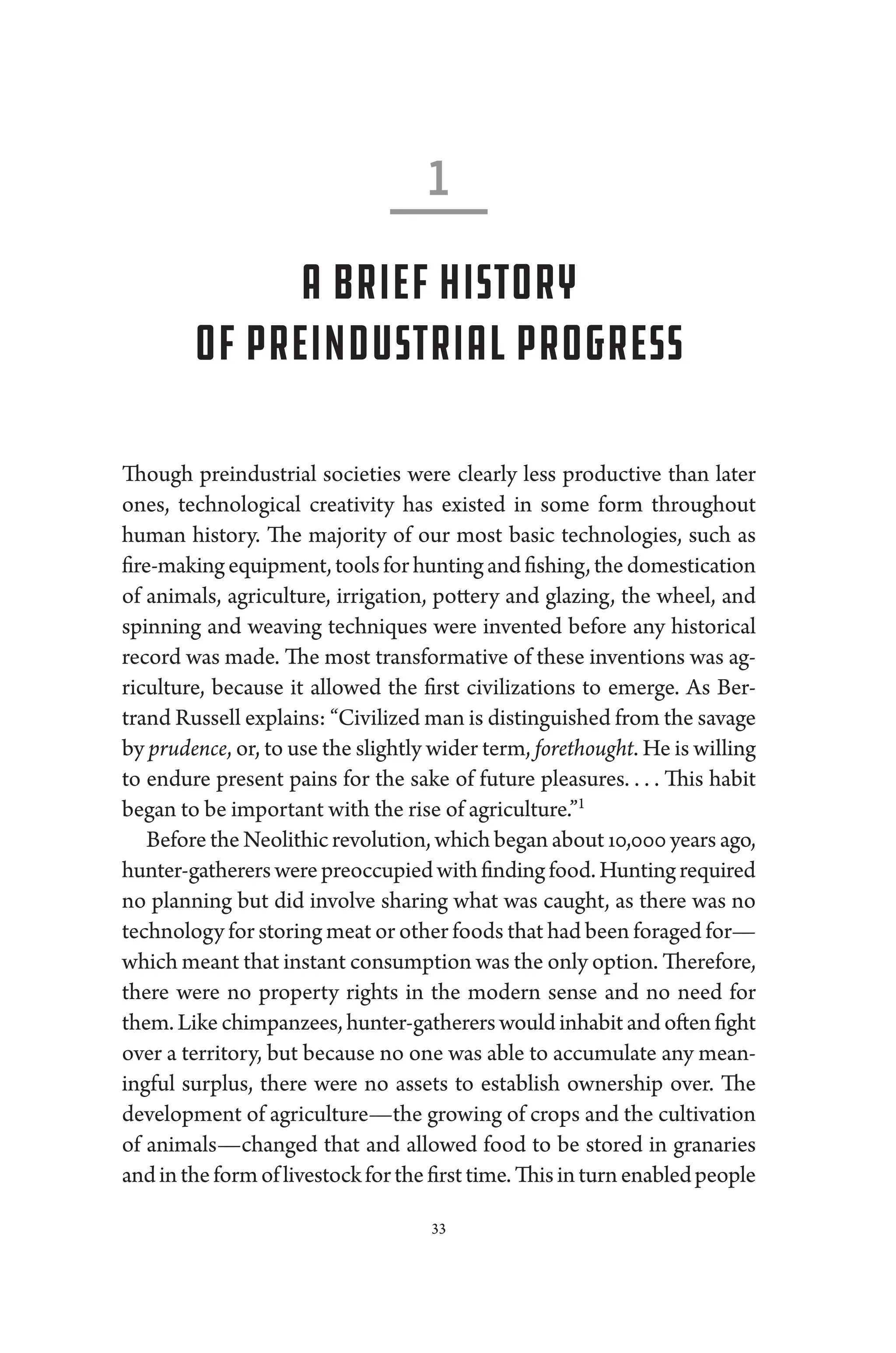 33
Though pre­
industrial socie­
ties ­
were clearly less productive than ­
later
ones, technological creativity has existed in some form throughout
­
human history. The majority of our most basic technologies, such as
fire-­makingequipment,toolsforhuntingandfishing,thedomestication
of animals, agriculture, irrigation, pottery and glazing, the wheel, and
spinning and weaving techniques ­
were in­
ven­
ted before any historical
rec­
ord was made. The most transformative of ­
these inventions was ag-
riculture, ­
because it allowed the first civilizations to emerge. As Ber-
trand Russell explains: “Civilized man is distinguished from the savage
by prudence, or, to use the slightly wider term, forethought. He is willing
to endure pre­
sent pains for the sake of ­
future pleasures. . . . ​
This habit
began to be impor­tant with the rise of agriculture.”1
Before the Neolithic revolution, which began about 10,000 years ago,
hunter-­gatherers­werepreoccupiedwithfinding food.Huntingrequired
no planning but did involve sharing what was caught, as ­
there was no
technology for storing meat or other foods that had been foraged for—­
which meant that instant consumption was the only option. Therefore,
­
there ­
were no property rights in the modern sense and no need for
them. Like chimpanzees, hunter-­gatherers would inhabit and often fight
over a territory, but ­
because no one was able to accumulate any mean-
ingful surplus, ­
there ­
were no assets to establish owner­
ship over. The
development of agriculture—­
the growing of crops and the cultivation
of animals—­
changed that and allowed food to be stored in granaries
andintheformoflivestockforthefirsttime.Thisinturnenabled­people
1
A Brief History
of Pre­industrial Pro­gress
 