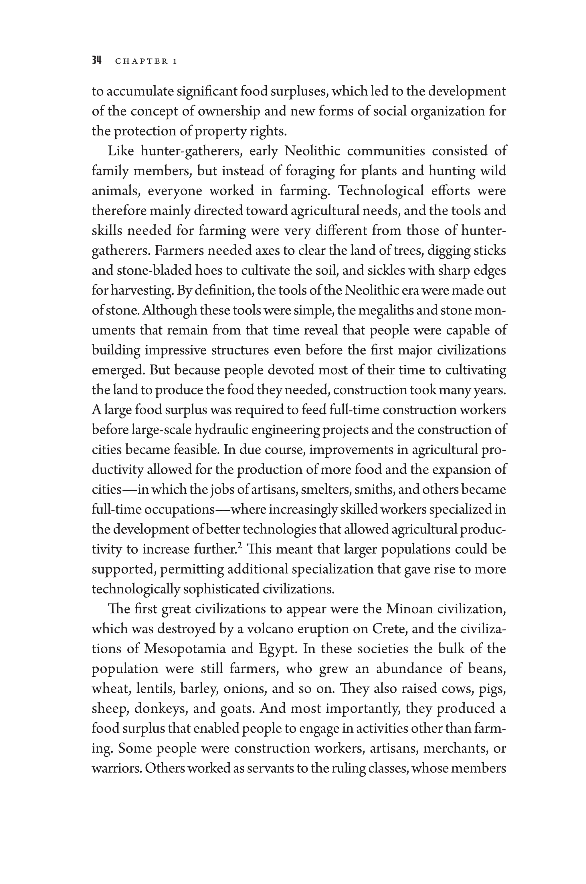 34 ch apter 1
to accumulate significant food surpluses, which led to the development
of the concept of owner­
ship and new forms of social organ­
ization for
the protection of property rights.
Like hunter-­
gatherers, early Neolithic communities consisted of
­
family members, but instead of foraging for plants and hunting wild
animals, every­
one worked in farming. Technological efforts ­
were
therefore mainly directed ­toward agricultural needs, and the tools and
skills needed for farming ­
were very dif
­fer­
ent from ­
those of hunter-­
gatherers. Farmers needed axes to clear the land of trees, digging sticks
and stone-­
bladed hoes to cultivate the soil, and sickles with sharp edges
forharvesting.Bydefinition,thetoolsoftheNeolithicera­weremadeout
ofstone.Although­thesetools­were­simple,themegalithsandstonemon-
uments that remain from that time reveal that ­
people ­
were capable of
building impressive structures even before the first major civilizations
emerged. But ­
because ­
people devoted most of their time to cultivating
thelandtoproducethefoodtheyneeded,constructiontookmanyyears.
A large food surplus was required to feed full-­time construction workers
before large-­scale hydraulic engineering proj­ects and the construction of
cities became feasible. In due course, improvements in agricultural pro-
ductivity allowed for the production of more food and the expansion of
cities—inwhichthejobsofartisans,smelters,smiths,and­othersbecame
full-­timeoccupations—­whereincreasinglyskilledworkersspecializedin
thedevelopmentofbettertechnologiesthatallowedagriculturalproduc-
tivity to increase further.2
This meant that larger populations could be
supported, permitting additional specialization that gave rise to more
technologically sophisticated civilizations.
The first ­
great civilizations to appear ­
were the Minoan civilization,
which was destroyed by a volcano eruption on Crete, and the civiliza-
tions of Mesopotamia and Egypt. In ­
these socie­
ties the bulk of the
population ­
were still farmers, who grew an abundance of beans,
wheat, lentils, barley, onions, and so on. They also raised cows, pigs,
sheep, donkeys, and goats. And most importantly, they produced a
food surplus that enabled ­people to engage in activities other than farm-
ing. Some ­
people ­
were construction workers, artisans, merchants, or
warriors.­Othersworkedasservantstotherulingclasses,whosemembers
 