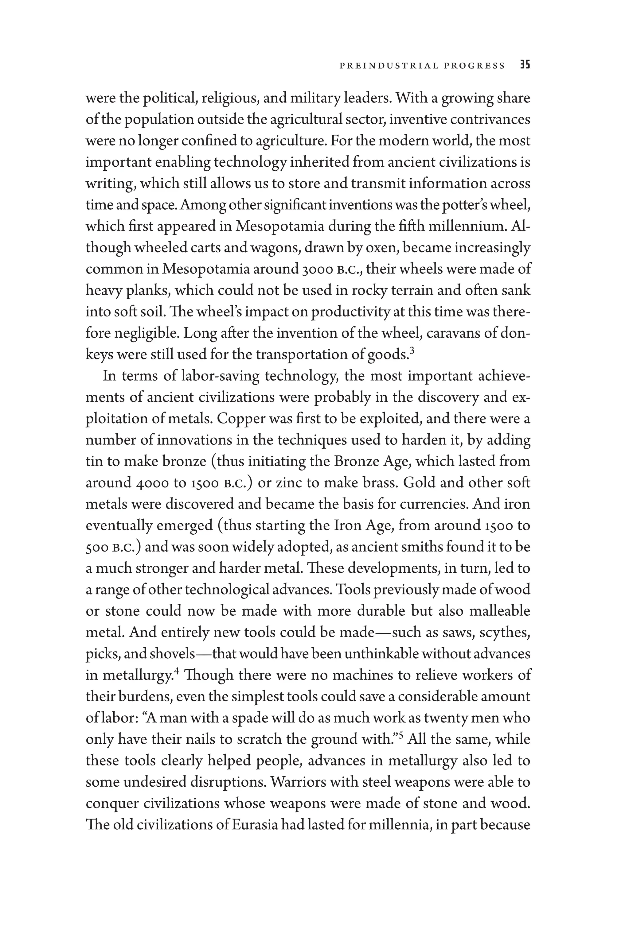 Pr e­industr ia l Pro­gr ess 35
­were the po­liti­cal, religious, and military leaders. With a growing share
of the population outside the agricultural sector, inventive contrivances
­were no longer confined to agriculture. For the modern world, the most
impor­tant enabling technology inherited from ancient civilizations is
writing, which still allows us to store and transmit information across
timeandspace.Amongothersignificantinventionswasthepotter’swheel,
which first appeared in Mesopotamia during the fifth millennium. Al-
though wheeled carts and wagons, drawn by oxen, became increasingly
common in Mesopotamia around 3000 b.c., their wheels ­were made of
heavy planks, which ­
could not be used in rocky terrain and often sank
into soft soil. The wheel’s impact on productivity at this time was there-
fore negligible. Long ­after the invention of the wheel, caravans of don-
keys ­were still used for the transportation of goods.3
In terms of labor-­
saving technology, the most impor­
tant achieve-
ments of ancient civilizations ­
were prob­
ably in the discovery and ex-
ploitation of metals. Copper was first to be exploited, and ­there ­were a
number of innovations in the techniques used to harden it, by adding
tin to make bronze (thus initiating the Bronze Age, which lasted from
around 4000 to 1500 b.c.) or zinc to make brass. Gold and other soft
metals ­
were discovered and became the basis for currencies. And iron
eventually emerged (thus starting the Iron Age, from around 1500 to
500 b.c.) and was soon widely ­adopted, as ancient smiths found it to be
a much stronger and harder metal. ­These developments, in turn, led to
a range of other technological advances. Tools previously made of wood
or stone could now be made with more durable but also malleable
metal. And entirely new tools could be made—­
such as saws, scythes,
picks,andshovels—­thatwouldhavebeenunthinkablewithoutadvances
in metallurgy.4
Though ­
there ­
were no machines to relieve workers of
their burdens, even the simplest tools could save a considerable amount
of ­labor: “A man with a spade ­will do as much work as twenty men who
only have their nails to scratch the ground with.”5
All the same, while
­
these tools clearly helped ­
people, advances in metallurgy also led to
some undesired disruptions. Warriors with steel weapons ­
were able to
conquer civilizations whose weapons ­
were made of stone and wood.
The old civilizations of Eurasia had lasted for millennia, in part ­because
 