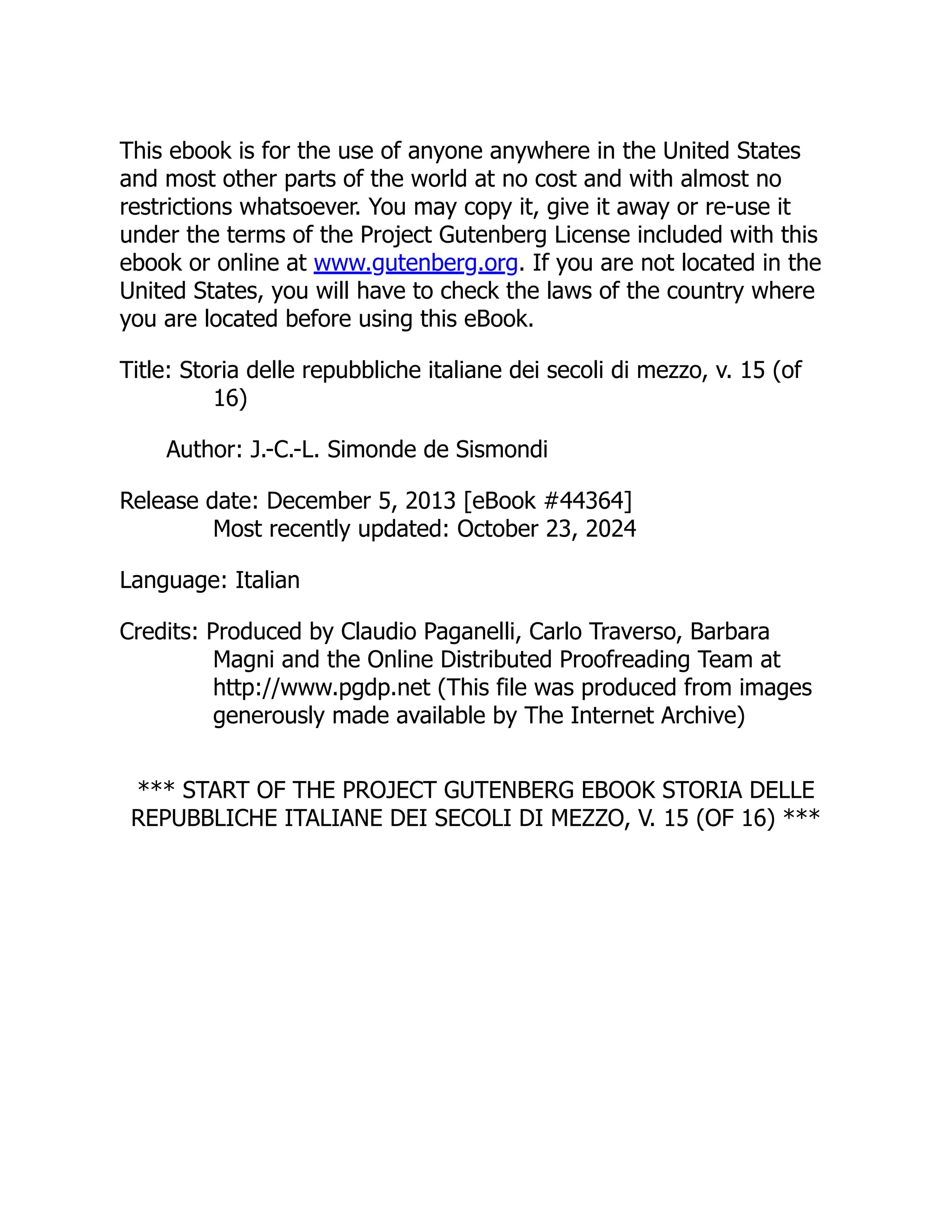 This ebook is for the use of anyone anywhere in the United States
and most other parts of the world at no cost and with almost no
restrictions whatsoever. You may copy it, give it away or re-use it
under the terms of the Project Gutenberg License included with this
ebook or online at www.gutenberg.org. If you are not located in the
United States, you will have to check the laws of the country where
you are located before using this eBook.
Title: Storia delle repubbliche italiane dei secoli di mezzo, v. 15 (of
16)
Author: J.-C.-L. Simonde de Sismondi
Release date: December 5, 2013 [eBook #44364]
Most recently updated: October 23, 2024
Language: Italian
Credits: Produced by Claudio Paganelli, Carlo Traverso, Barbara
Magni and the Online Distributed Proofreading Team at
http://www.pgdp.net (This file was produced from images
generously made available by The Internet Archive)
*** START OF THE PROJECT GUTENBERG EBOOK STORIA DELLE
REPUBBLICHE ITALIANE DEI SECOLI DI MEZZO, V. 15 (OF 16) ***
 
