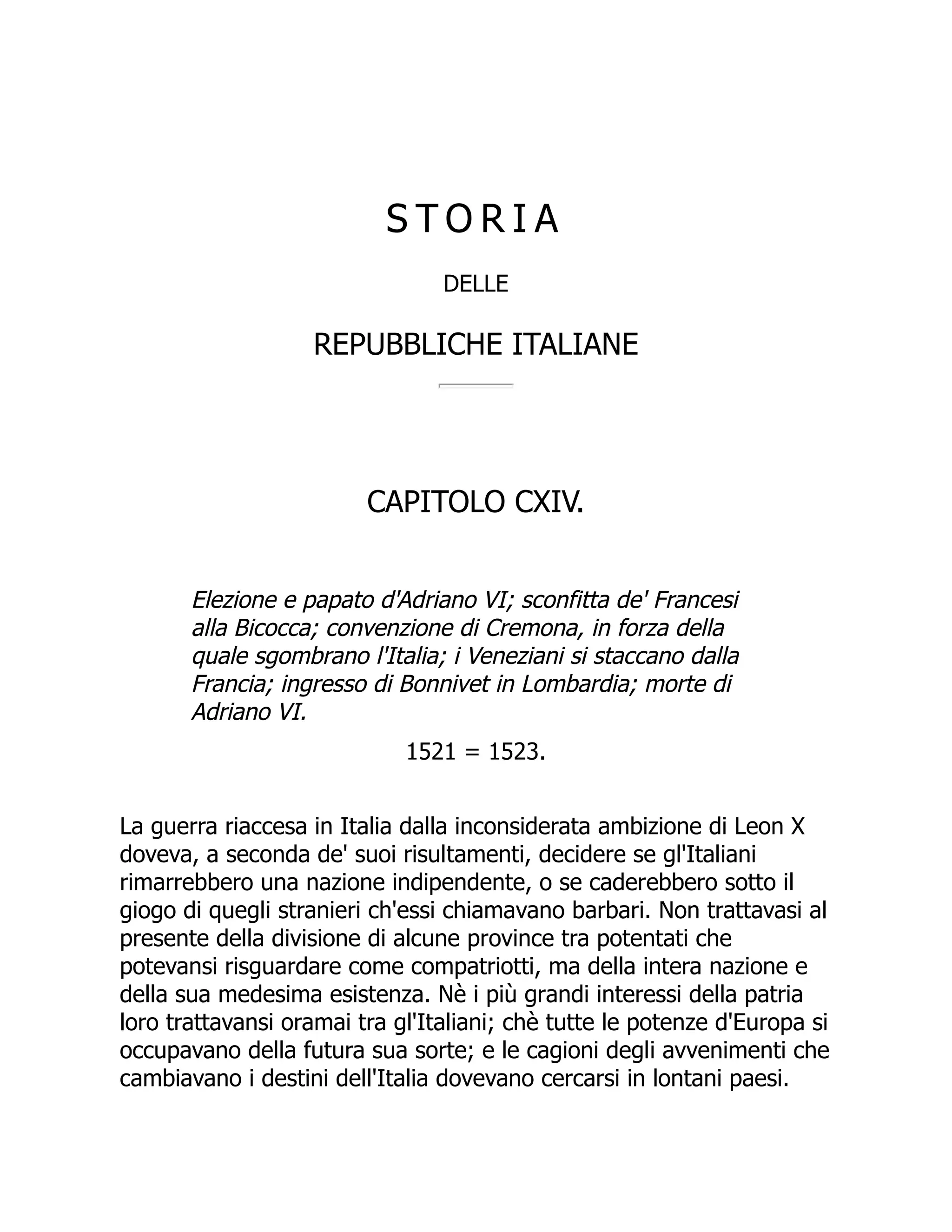 S T O R I A
DELLE
REPUBBLICHE ITALIANE
CAPITOLO CXIV.
Elezione e papato d'Adriano VI; sconfitta de' Francesi
alla Bicocca; convenzione di Cremona, in forza della
quale sgombrano l'Italia; i Veneziani si staccano dalla
Francia; ingresso di Bonnivet in Lombardia; morte di
Adriano VI.
1521 = 1523.
La guerra riaccesa in Italia dalla inconsiderata ambizione di Leon X
doveva, a seconda de' suoi risultamenti, decidere se gl'Italiani
rimarrebbero una nazione indipendente, o se caderebbero sotto il
giogo di quegli stranieri ch'essi chiamavano barbari. Non trattavasi al
presente della divisione di alcune province tra potentati che
potevansi risguardare come compatriotti, ma della intera nazione e
della sua medesima esistenza. Nè i più grandi interessi della patria
loro trattavansi oramai tra gl'Italiani; chè tutte le potenze d'Europa si
occupavano della futura sua sorte; e le cagioni degli avvenimenti che
cambiavano i destini dell'Italia dovevano cercarsi in lontani paesi.
 