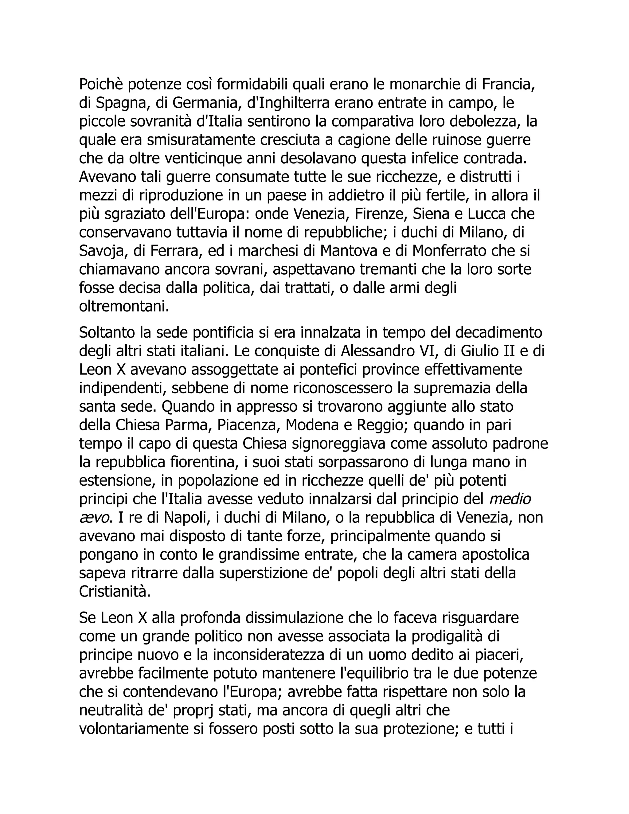 Poichè potenze così formidabili quali erano le monarchie di Francia,
di Spagna, di Germania, d'Inghilterra erano entrate in campo, le
piccole sovranità d'Italia sentirono la comparativa loro debolezza, la
quale era smisuratamente cresciuta a cagione delle ruinose guerre
che da oltre venticinque anni desolavano questa infelice contrada.
Avevano tali guerre consumate tutte le sue ricchezze, e distrutti i
mezzi di riproduzione in un paese in addietro il più fertile, in allora il
più sgraziato dell'Europa: onde Venezia, Firenze, Siena e Lucca che
conservavano tuttavia il nome di repubbliche; i duchi di Milano, di
Savoja, di Ferrara, ed i marchesi di Mantova e di Monferrato che si
chiamavano ancora sovrani, aspettavano tremanti che la loro sorte
fosse decisa dalla politica, dai trattati, o dalle armi degli
oltremontani.
Soltanto la sede pontificia si era innalzata in tempo del decadimento
degli altri stati italiani. Le conquiste di Alessandro VI, di Giulio II e di
Leon X avevano assoggettate ai pontefici province effettivamente
indipendenti, sebbene di nome riconoscessero la supremazia della
santa sede. Quando in appresso si trovarono aggiunte allo stato
della Chiesa Parma, Piacenza, Modena e Reggio; quando in pari
tempo il capo di questa Chiesa signoreggiava come assoluto padrone
la repubblica fiorentina, i suoi stati sorpassarono di lunga mano in
estensione, in popolazione ed in ricchezze quelli de' più potenti
principi che l'Italia avesse veduto innalzarsi dal principio del medio
ævo. I re di Napoli, i duchi di Milano, o la repubblica di Venezia, non
avevano mai disposto di tante forze, principalmente quando si
pongano in conto le grandissime entrate, che la camera apostolica
sapeva ritrarre dalla superstizione de' popoli degli altri stati della
Cristianità.
Se Leon X alla profonda dissimulazione che lo faceva risguardare
come un grande politico non avesse associata la prodigalità di
principe nuovo e la inconsideratezza di un uomo dedito ai piaceri,
avrebbe facilmente potuto mantenere l'equilibrio tra le due potenze
che si contendevano l'Europa; avrebbe fatta rispettare non solo la
neutralità de' proprj stati, ma ancora di quegli altri che
volontariamente si fossero posti sotto la sua protezione; e tutti i
 