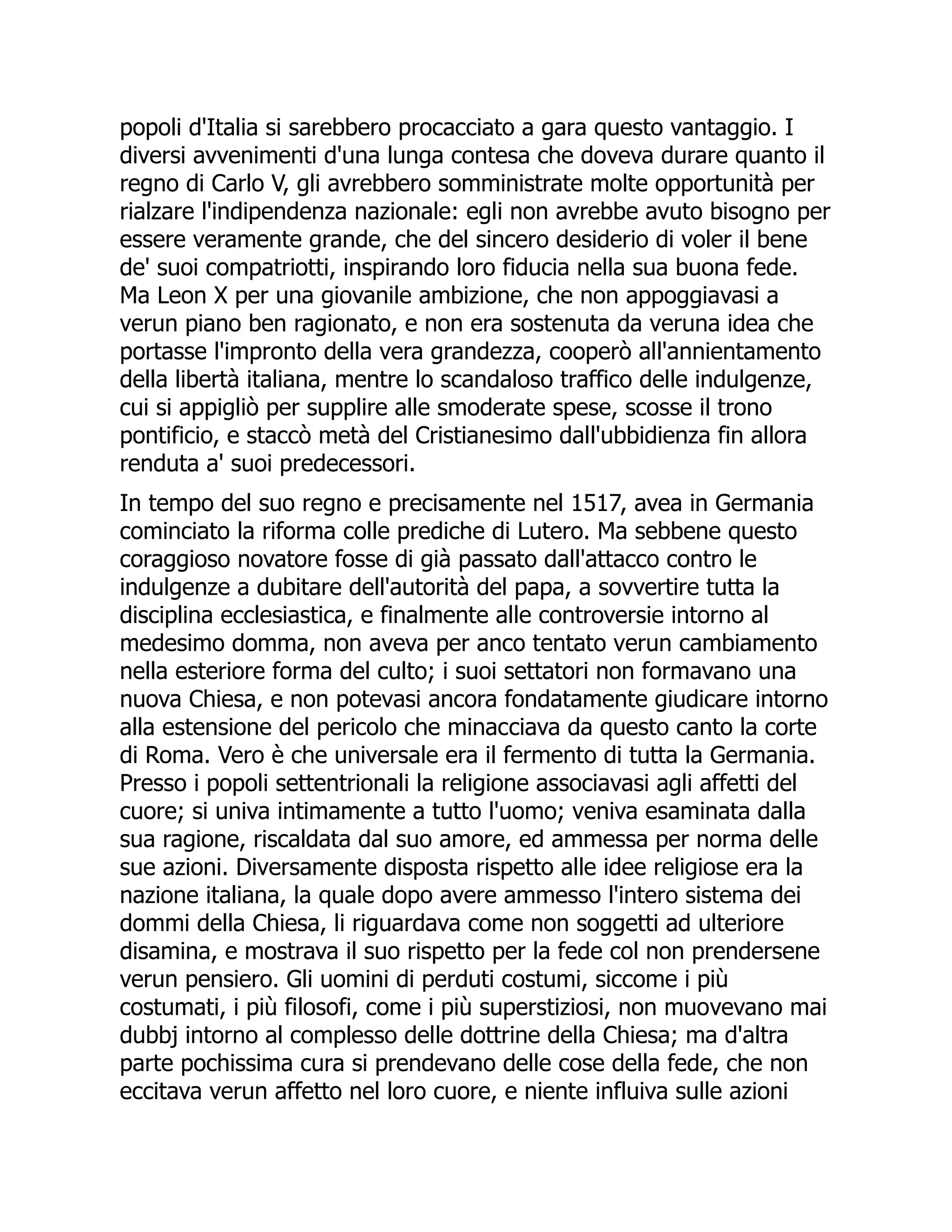 popoli d'Italia si sarebbero procacciato a gara questo vantaggio. I
diversi avvenimenti d'una lunga contesa che doveva durare quanto il
regno di Carlo V, gli avrebbero somministrate molte opportunità per
rialzare l'indipendenza nazionale: egli non avrebbe avuto bisogno per
essere veramente grande, che del sincero desiderio di voler il bene
de' suoi compatriotti, inspirando loro fiducia nella sua buona fede.
Ma Leon X per una giovanile ambizione, che non appoggiavasi a
verun piano ben ragionato, e non era sostenuta da veruna idea che
portasse l'impronto della vera grandezza, cooperò all'annientamento
della libertà italiana, mentre lo scandaloso traffico delle indulgenze,
cui si appigliò per supplire alle smoderate spese, scosse il trono
pontificio, e staccò metà del Cristianesimo dall'ubbidienza fin allora
renduta a' suoi predecessori.
In tempo del suo regno e precisamente nel 1517, avea in Germania
cominciato la riforma colle prediche di Lutero. Ma sebbene questo
coraggioso novatore fosse di già passato dall'attacco contro le
indulgenze a dubitare dell'autorità del papa, a sovvertire tutta la
disciplina ecclesiastica, e finalmente alle controversie intorno al
medesimo domma, non aveva per anco tentato verun cambiamento
nella esteriore forma del culto; i suoi settatori non formavano una
nuova Chiesa, e non potevasi ancora fondatamente giudicare intorno
alla estensione del pericolo che minacciava da questo canto la corte
di Roma. Vero è che universale era il fermento di tutta la Germania.
Presso i popoli settentrionali la religione associavasi agli affetti del
cuore; si univa intimamente a tutto l'uomo; veniva esaminata dalla
sua ragione, riscaldata dal suo amore, ed ammessa per norma delle
sue azioni. Diversamente disposta rispetto alle idee religiose era la
nazione italiana, la quale dopo avere ammesso l'intero sistema dei
dommi della Chiesa, li riguardava come non soggetti ad ulteriore
disamina, e mostrava il suo rispetto per la fede col non prendersene
verun pensiero. Gli uomini di perduti costumi, siccome i più
costumati, i più filosofi, come i più superstiziosi, non muovevano mai
dubbj intorno al complesso delle dottrine della Chiesa; ma d'altra
parte pochissima cura si prendevano delle cose della fede, che non
eccitava verun affetto nel loro cuore, e niente influiva sulle azioni
 
