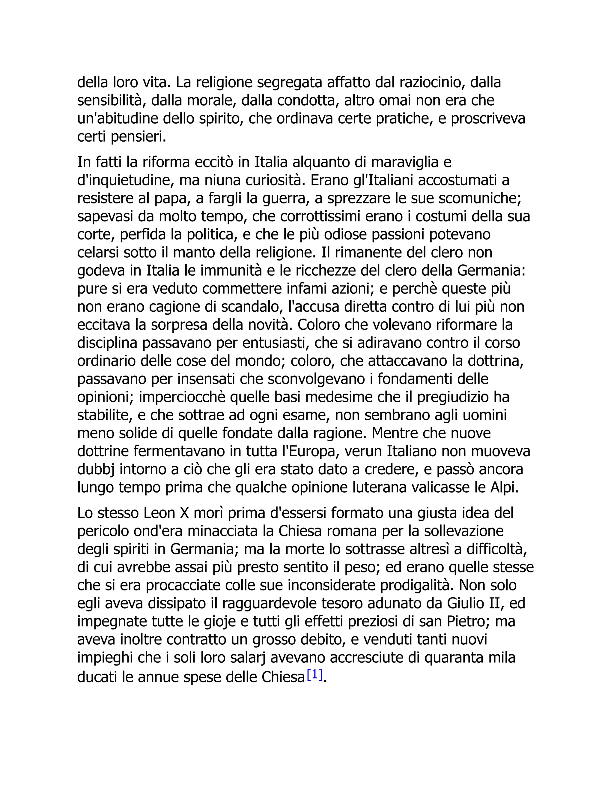 della loro vita. La religione segregata affatto dal raziocinio, dalla
sensibilità, dalla morale, dalla condotta, altro omai non era che
un'abitudine dello spirito, che ordinava certe pratiche, e proscriveva
certi pensieri.
In fatti la riforma eccitò in Italia alquanto di maraviglia e
d'inquietudine, ma niuna curiosità. Erano gl'Italiani accostumati a
resistere al papa, a fargli la guerra, a sprezzare le sue scomuniche;
sapevasi da molto tempo, che corrottissimi erano i costumi della sua
corte, perfida la politica, e che le più odiose passioni potevano
celarsi sotto il manto della religione. Il rimanente del clero non
godeva in Italia le immunità e le ricchezze del clero della Germania:
pure si era veduto commettere infami azioni; e perchè queste più
non erano cagione di scandalo, l'accusa diretta contro di lui più non
eccitava la sorpresa della novità. Coloro che volevano riformare la
disciplina passavano per entusiasti, che si adiravano contro il corso
ordinario delle cose del mondo; coloro, che attaccavano la dottrina,
passavano per insensati che sconvolgevano i fondamenti delle
opinioni; imperciocchè quelle basi medesime che il pregiudizio ha
stabilite, e che sottrae ad ogni esame, non sembrano agli uomini
meno solide di quelle fondate dalla ragione. Mentre che nuove
dottrine fermentavano in tutta l'Europa, verun Italiano non muoveva
dubbj intorno a ciò che gli era stato dato a credere, e passò ancora
lungo tempo prima che qualche opinione luterana valicasse le Alpi.
Lo stesso Leon X morì prima d'essersi formato una giusta idea del
pericolo ond'era minacciata la Chiesa romana per la sollevazione
degli spiriti in Germania; ma la morte lo sottrasse altresì a difficoltà,
di cui avrebbe assai più presto sentito il peso; ed erano quelle stesse
che si era procacciate colle sue inconsiderate prodigalità. Non solo
egli aveva dissipato il ragguardevole tesoro adunato da Giulio II, ed
impegnate tutte le gioje e tutti gli effetti preziosi di san Pietro; ma
aveva inoltre contratto un grosso debito, e venduti tanti nuovi
impieghi che i soli loro salarj avevano accresciute di quaranta mila
ducati le annue spese delle Chiesa[1].
 