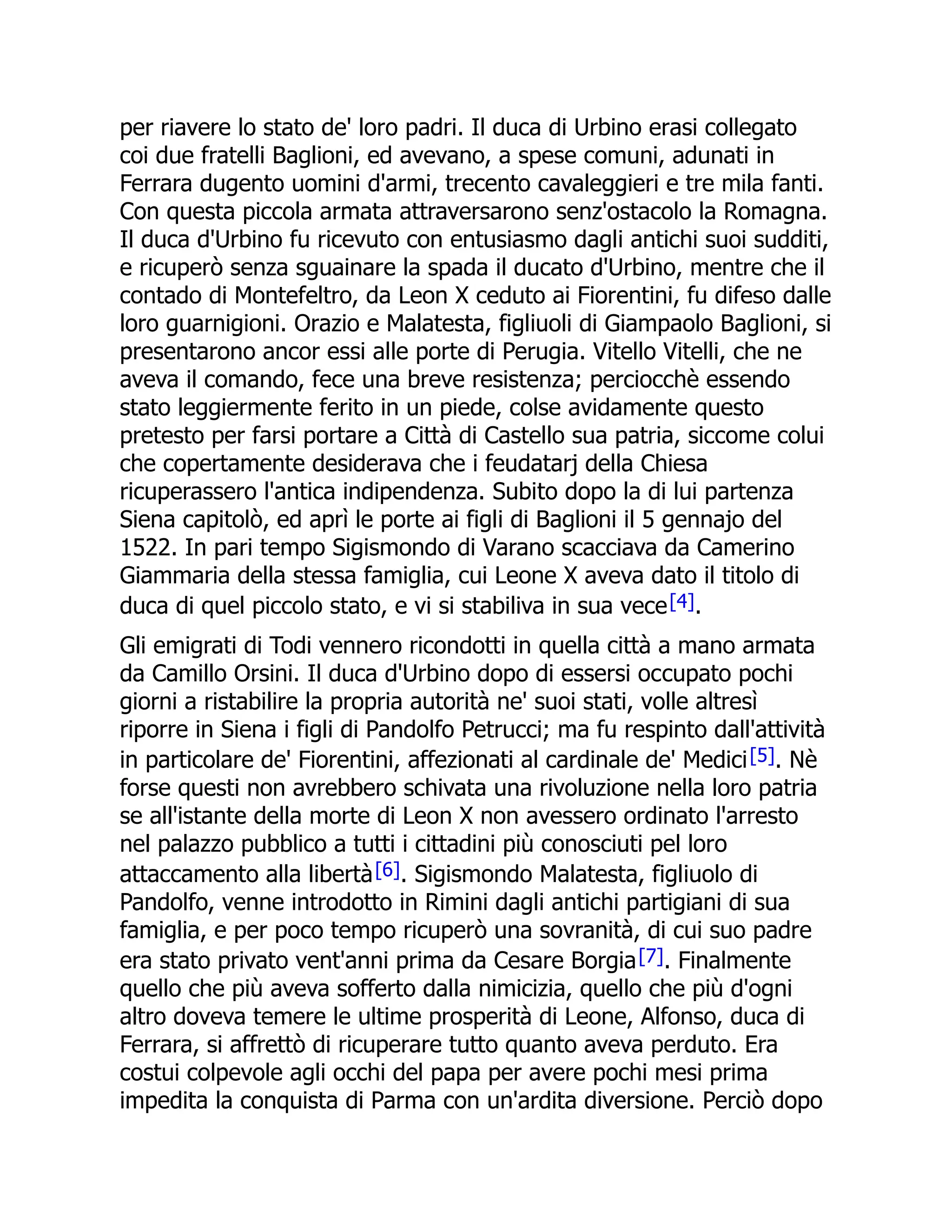 per riavere lo stato de' loro padri. Il duca di Urbino erasi collegato
coi due fratelli Baglioni, ed avevano, a spese comuni, adunati in
Ferrara dugento uomini d'armi, trecento cavaleggieri e tre mila fanti.
Con questa piccola armata attraversarono senz'ostacolo la Romagna.
Il duca d'Urbino fu ricevuto con entusiasmo dagli antichi suoi sudditi,
e ricuperò senza sguainare la spada il ducato d'Urbino, mentre che il
contado di Montefeltro, da Leon X ceduto ai Fiorentini, fu difeso dalle
loro guarnigioni. Orazio e Malatesta, figliuoli di Giampaolo Baglioni, si
presentarono ancor essi alle porte di Perugia. Vitello Vitelli, che ne
aveva il comando, fece una breve resistenza; perciocchè essendo
stato leggiermente ferito in un piede, colse avidamente questo
pretesto per farsi portare a Città di Castello sua patria, siccome colui
che copertamente desiderava che i feudatarj della Chiesa
ricuperassero l'antica indipendenza. Subito dopo la di lui partenza
Siena capitolò, ed aprì le porte ai figli di Baglioni il 5 gennajo del
1522. In pari tempo Sigismondo di Varano scacciava da Camerino
Giammaria della stessa famiglia, cui Leone X aveva dato il titolo di
duca di quel piccolo stato, e vi si stabiliva in sua vece[4].
Gli emigrati di Todi vennero ricondotti in quella città a mano armata
da Camillo Orsini. Il duca d'Urbino dopo di essersi occupato pochi
giorni a ristabilire la propria autorità ne' suoi stati, volle altresì
riporre in Siena i figli di Pandolfo Petrucci; ma fu respinto dall'attività
in particolare de' Fiorentini, affezionati al cardinale de' Medici[5]. Nè
forse questi non avrebbero schivata una rivoluzione nella loro patria
se all'istante della morte di Leon X non avessero ordinato l'arresto
nel palazzo pubblico a tutti i cittadini più conosciuti pel loro
attaccamento alla libertà[6]. Sigismondo Malatesta, figliuolo di
Pandolfo, venne introdotto in Rimini dagli antichi partigiani di sua
famiglia, e per poco tempo ricuperò una sovranità, di cui suo padre
era stato privato vent'anni prima da Cesare Borgia[7]. Finalmente
quello che più aveva sofferto dalla nimicizia, quello che più d'ogni
altro doveva temere le ultime prosperità di Leone, Alfonso, duca di
Ferrara, si affrettò di ricuperare tutto quanto aveva perduto. Era
costui colpevole agli occhi del papa per avere pochi mesi prima
impedita la conquista di Parma con un'ardita diversione. Perciò dopo
 