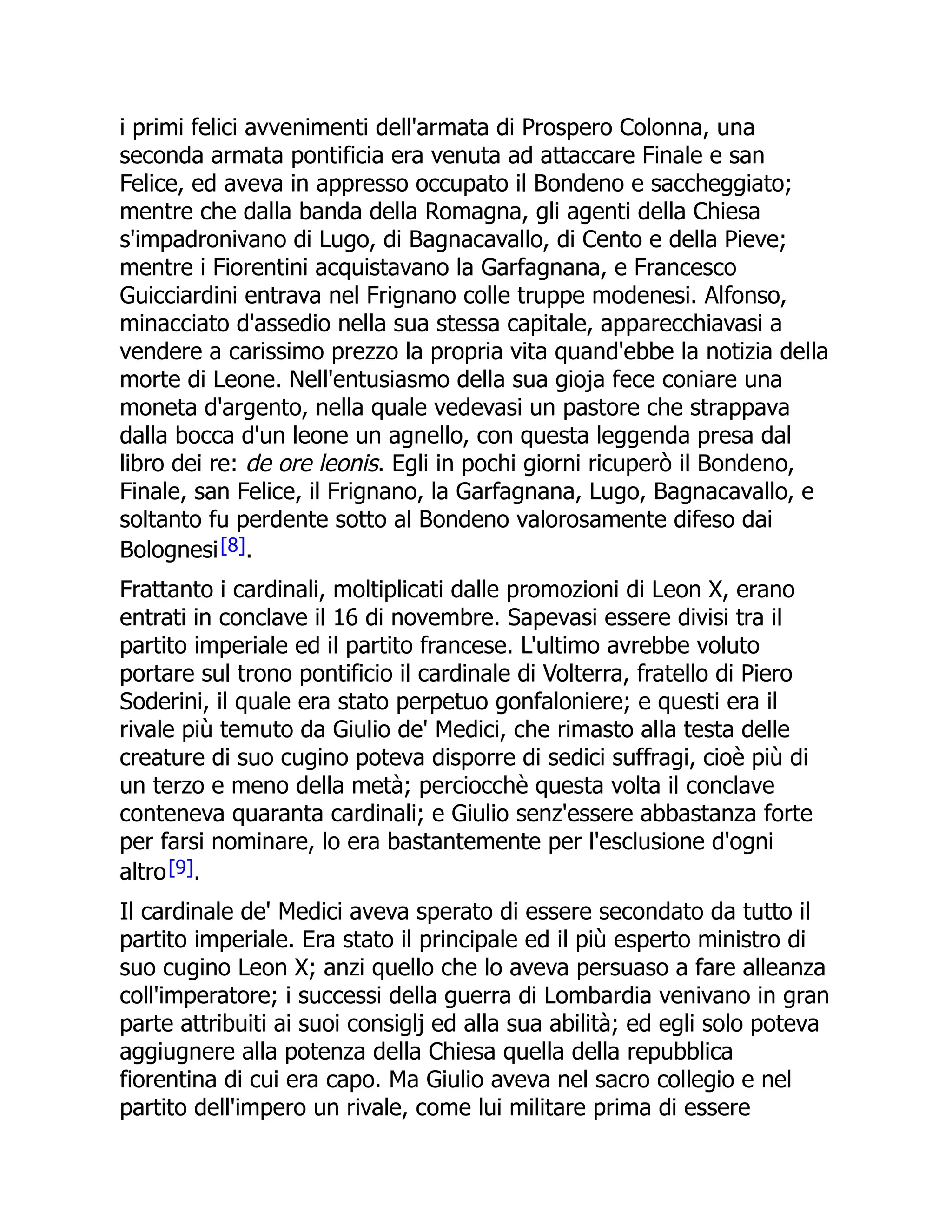 i primi felici avvenimenti dell'armata di Prospero Colonna, una
seconda armata pontificia era venuta ad attaccare Finale e san
Felice, ed aveva in appresso occupato il Bondeno e saccheggiato;
mentre che dalla banda della Romagna, gli agenti della Chiesa
s'impadronivano di Lugo, di Bagnacavallo, di Cento e della Pieve;
mentre i Fiorentini acquistavano la Garfagnana, e Francesco
Guicciardini entrava nel Frignano colle truppe modenesi. Alfonso,
minacciato d'assedio nella sua stessa capitale, apparecchiavasi a
vendere a carissimo prezzo la propria vita quand'ebbe la notizia della
morte di Leone. Nell'entusiasmo della sua gioja fece coniare una
moneta d'argento, nella quale vedevasi un pastore che strappava
dalla bocca d'un leone un agnello, con questa leggenda presa dal
libro dei re: de ore leonis. Egli in pochi giorni ricuperò il Bondeno,
Finale, san Felice, il Frignano, la Garfagnana, Lugo, Bagnacavallo, e
soltanto fu perdente sotto al Bondeno valorosamente difeso dai
Bolognesi[8].
Frattanto i cardinali, moltiplicati dalle promozioni di Leon X, erano
entrati in conclave il 16 di novembre. Sapevasi essere divisi tra il
partito imperiale ed il partito francese. L'ultimo avrebbe voluto
portare sul trono pontificio il cardinale di Volterra, fratello di Piero
Soderini, il quale era stato perpetuo gonfaloniere; e questi era il
rivale più temuto da Giulio de' Medici, che rimasto alla testa delle
creature di suo cugino poteva disporre di sedici suffragi, cioè più di
un terzo e meno della metà; perciocchè questa volta il conclave
conteneva quaranta cardinali; e Giulio senz'essere abbastanza forte
per farsi nominare, lo era bastantemente per l'esclusione d'ogni
altro[9].
Il cardinale de' Medici aveva sperato di essere secondato da tutto il
partito imperiale. Era stato il principale ed il più esperto ministro di
suo cugino Leon X; anzi quello che lo aveva persuaso a fare alleanza
coll'imperatore; i successi della guerra di Lombardia venivano in gran
parte attribuiti ai suoi consiglj ed alla sua abilità; ed egli solo poteva
aggiugnere alla potenza della Chiesa quella della repubblica
fiorentina di cui era capo. Ma Giulio aveva nel sacro collegio e nel
partito dell'impero un rivale, come lui militare prima di essere
 