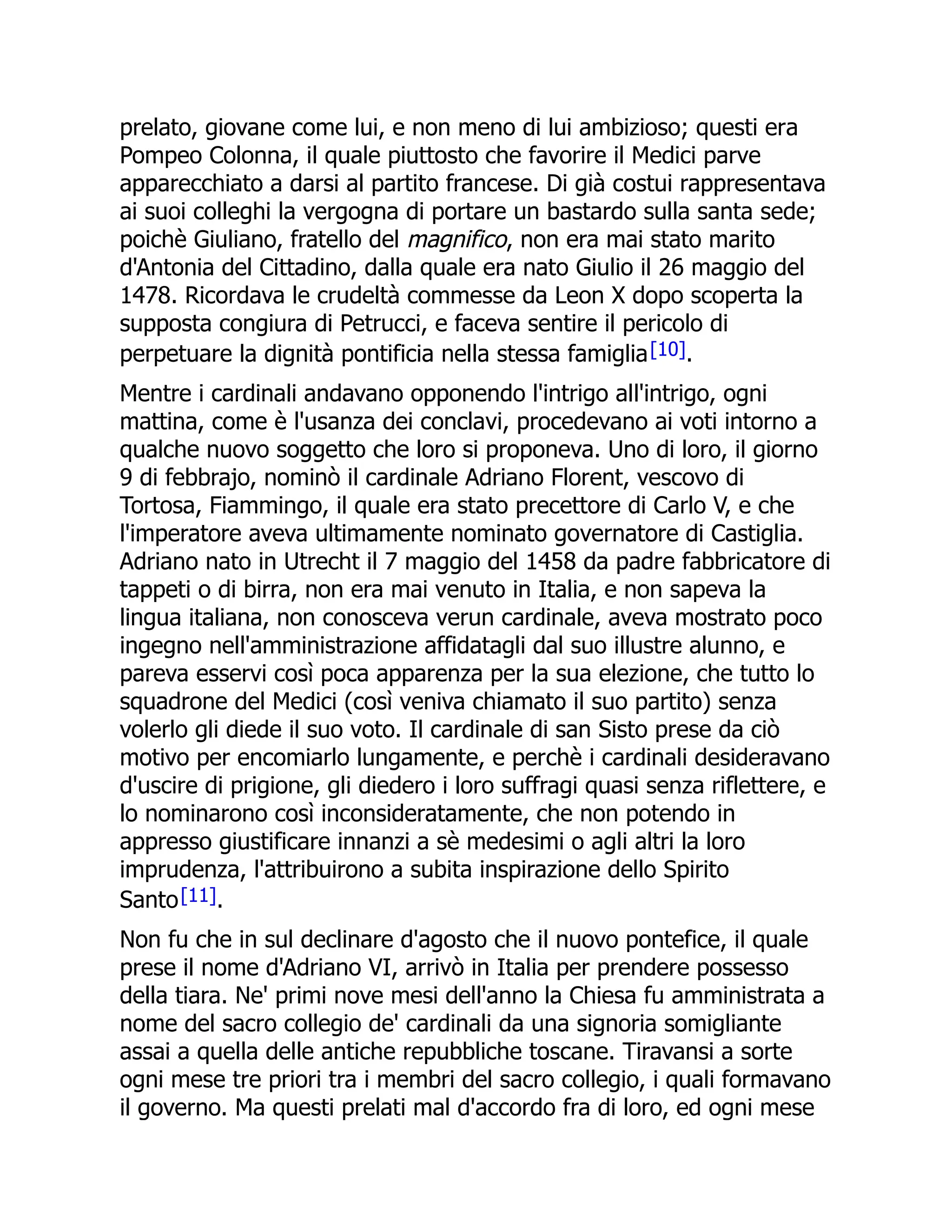 prelato, giovane come lui, e non meno di lui ambizioso; questi era
Pompeo Colonna, il quale piuttosto che favorire il Medici parve
apparecchiato a darsi al partito francese. Di già costui rappresentava
ai suoi colleghi la vergogna di portare un bastardo sulla santa sede;
poichè Giuliano, fratello del magnifico, non era mai stato marito
d'Antonia del Cittadino, dalla quale era nato Giulio il 26 maggio del
1478. Ricordava le crudeltà commesse da Leon X dopo scoperta la
supposta congiura di Petrucci, e faceva sentire il pericolo di
perpetuare la dignità pontificia nella stessa famiglia[10].
Mentre i cardinali andavano opponendo l'intrigo all'intrigo, ogni
mattina, come è l'usanza dei conclavi, procedevano ai voti intorno a
qualche nuovo soggetto che loro si proponeva. Uno di loro, il giorno
9 di febbrajo, nominò il cardinale Adriano Florent, vescovo di
Tortosa, Fiammingo, il quale era stato precettore di Carlo V, e che
l'imperatore aveva ultimamente nominato governatore di Castiglia.
Adriano nato in Utrecht il 7 maggio del 1458 da padre fabbricatore di
tappeti o di birra, non era mai venuto in Italia, e non sapeva la
lingua italiana, non conosceva verun cardinale, aveva mostrato poco
ingegno nell'amministrazione affidatagli dal suo illustre alunno, e
pareva esservi così poca apparenza per la sua elezione, che tutto lo
squadrone del Medici (così veniva chiamato il suo partito) senza
volerlo gli diede il suo voto. Il cardinale di san Sisto prese da ciò
motivo per encomiarlo lungamente, e perchè i cardinali desideravano
d'uscire di prigione, gli diedero i loro suffragi quasi senza riflettere, e
lo nominarono così inconsideratamente, che non potendo in
appresso giustificare innanzi a sè medesimi o agli altri la loro
imprudenza, l'attribuirono a subita inspirazione dello Spirito
Santo[11].
Non fu che in sul declinare d'agosto che il nuovo pontefice, il quale
prese il nome d'Adriano VI, arrivò in Italia per prendere possesso
della tiara. Ne' primi nove mesi dell'anno la Chiesa fu amministrata a
nome del sacro collegio de' cardinali da una signoria somigliante
assai a quella delle antiche repubbliche toscane. Tiravansi a sorte
ogni mese tre priori tra i membri del sacro collegio, i quali formavano
il governo. Ma questi prelati mal d'accordo fra di loro, ed ogni mese
 