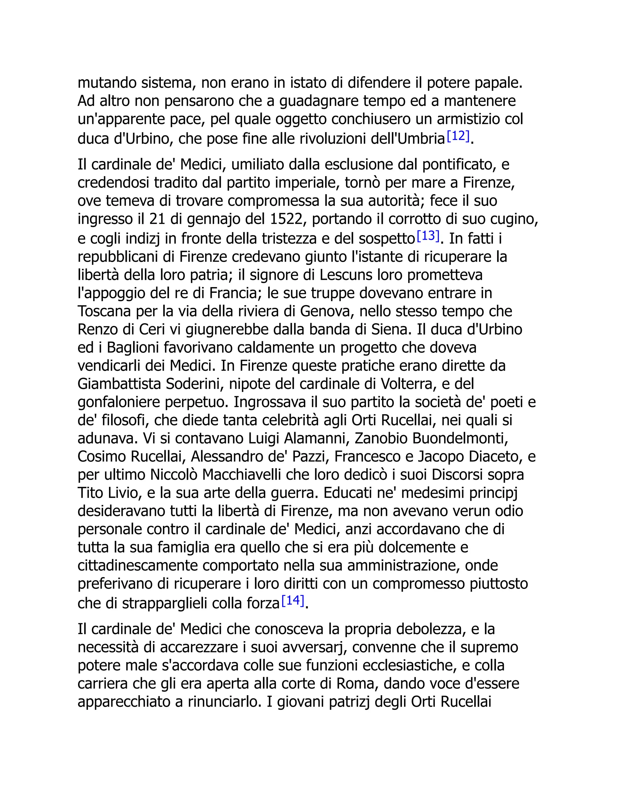 mutando sistema, non erano in istato di difendere il potere papale.
Ad altro non pensarono che a guadagnare tempo ed a mantenere
un'apparente pace, pel quale oggetto conchiusero un armistizio col
duca d'Urbino, che pose fine alle rivoluzioni dell'Umbria[12].
Il cardinale de' Medici, umiliato dalla esclusione dal pontificato, e
credendosi tradito dal partito imperiale, tornò per mare a Firenze,
ove temeva di trovare compromessa la sua autorità; fece il suo
ingresso il 21 di gennajo del 1522, portando il corrotto di suo cugino,
e cogli indizj in fronte della tristezza e del sospetto[13]. In fatti i
repubblicani di Firenze credevano giunto l'istante di ricuperare la
libertà della loro patria; il signore di Lescuns loro prometteva
l'appoggio del re di Francia; le sue truppe dovevano entrare in
Toscana per la via della riviera di Genova, nello stesso tempo che
Renzo di Ceri vi giugnerebbe dalla banda di Siena. Il duca d'Urbino
ed i Baglioni favorivano caldamente un progetto che doveva
vendicarli dei Medici. In Firenze queste pratiche erano dirette da
Giambattista Soderini, nipote del cardinale di Volterra, e del
gonfaloniere perpetuo. Ingrossava il suo partito la società de' poeti e
de' filosofi, che diede tanta celebrità agli Orti Rucellai, nei quali si
adunava. Vi si contavano Luigi Alamanni, Zanobio Buondelmonti,
Cosimo Rucellai, Alessandro de' Pazzi, Francesco e Jacopo Diaceto, e
per ultimo Niccolò Macchiavelli che loro dedicò i suoi Discorsi sopra
Tito Livio, e la sua arte della guerra. Educati ne' medesimi principj
desideravano tutti la libertà di Firenze, ma non avevano verun odio
personale contro il cardinale de' Medici, anzi accordavano che di
tutta la sua famiglia era quello che si era più dolcemente e
cittadinescamente comportato nella sua amministrazione, onde
preferivano di ricuperare i loro diritti con un compromesso piuttosto
che di strapparglieli colla forza[14].
Il cardinale de' Medici che conosceva la propria debolezza, e la
necessità di accarezzare i suoi avversarj, convenne che il supremo
potere male s'accordava colle sue funzioni ecclesiastiche, e colla
carriera che gli era aperta alla corte di Roma, dando voce d'essere
apparecchiato a rinunciarlo. I giovani patrizj degli Orti Rucellai
 