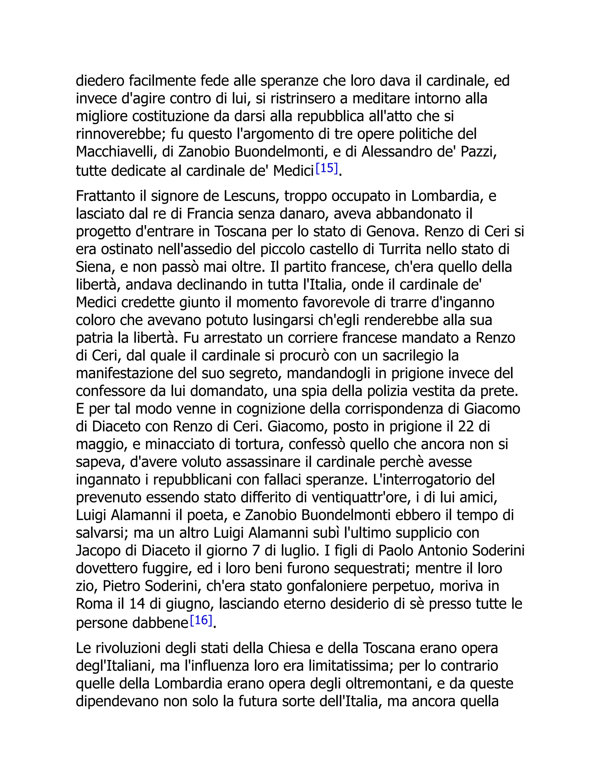 diedero facilmente fede alle speranze che loro dava il cardinale, ed
invece d'agire contro di lui, si ristrinsero a meditare intorno alla
migliore costituzione da darsi alla repubblica all'atto che si
rinnoverebbe; fu questo l'argomento di tre opere politiche del
Macchiavelli, di Zanobio Buondelmonti, e di Alessandro de' Pazzi,
tutte dedicate al cardinale de' Medici[15].
Frattanto il signore de Lescuns, troppo occupato in Lombardia, e
lasciato dal re di Francia senza danaro, aveva abbandonato il
progetto d'entrare in Toscana per lo stato di Genova. Renzo di Ceri si
era ostinato nell'assedio del piccolo castello di Turrita nello stato di
Siena, e non passò mai oltre. Il partito francese, ch'era quello della
libertà, andava declinando in tutta l'Italia, onde il cardinale de'
Medici credette giunto il momento favorevole di trarre d'inganno
coloro che avevano potuto lusingarsi ch'egli renderebbe alla sua
patria la libertà. Fu arrestato un corriere francese mandato a Renzo
di Ceri, dal quale il cardinale si procurò con un sacrilegio la
manifestazione del suo segreto, mandandogli in prigione invece del
confessore da lui domandato, una spia della polizia vestita da prete.
E per tal modo venne in cognizione della corrispondenza di Giacomo
di Diaceto con Renzo di Ceri. Giacomo, posto in prigione il 22 di
maggio, e minacciato di tortura, confessò quello che ancora non si
sapeva, d'avere voluto assassinare il cardinale perchè avesse
ingannato i repubblicani con fallaci speranze. L'interrogatorio del
prevenuto essendo stato differito di ventiquattr'ore, i di lui amici,
Luigi Alamanni il poeta, e Zanobio Buondelmonti ebbero il tempo di
salvarsi; ma un altro Luigi Alamanni subì l'ultimo supplicio con
Jacopo di Diaceto il giorno 7 di luglio. I figli di Paolo Antonio Soderini
dovettero fuggire, ed i loro beni furono sequestrati; mentre il loro
zio, Pietro Soderini, ch'era stato gonfaloniere perpetuo, moriva in
Roma il 14 di giugno, lasciando eterno desiderio di sè presso tutte le
persone dabbene[16].
Le rivoluzioni degli stati della Chiesa e della Toscana erano opera
degl'Italiani, ma l'influenza loro era limitatissima; per lo contrario
quelle della Lombardia erano opera degli oltremontani, e da queste
dipendevano non solo la futura sorte dell'Italia, ma ancora quella
 