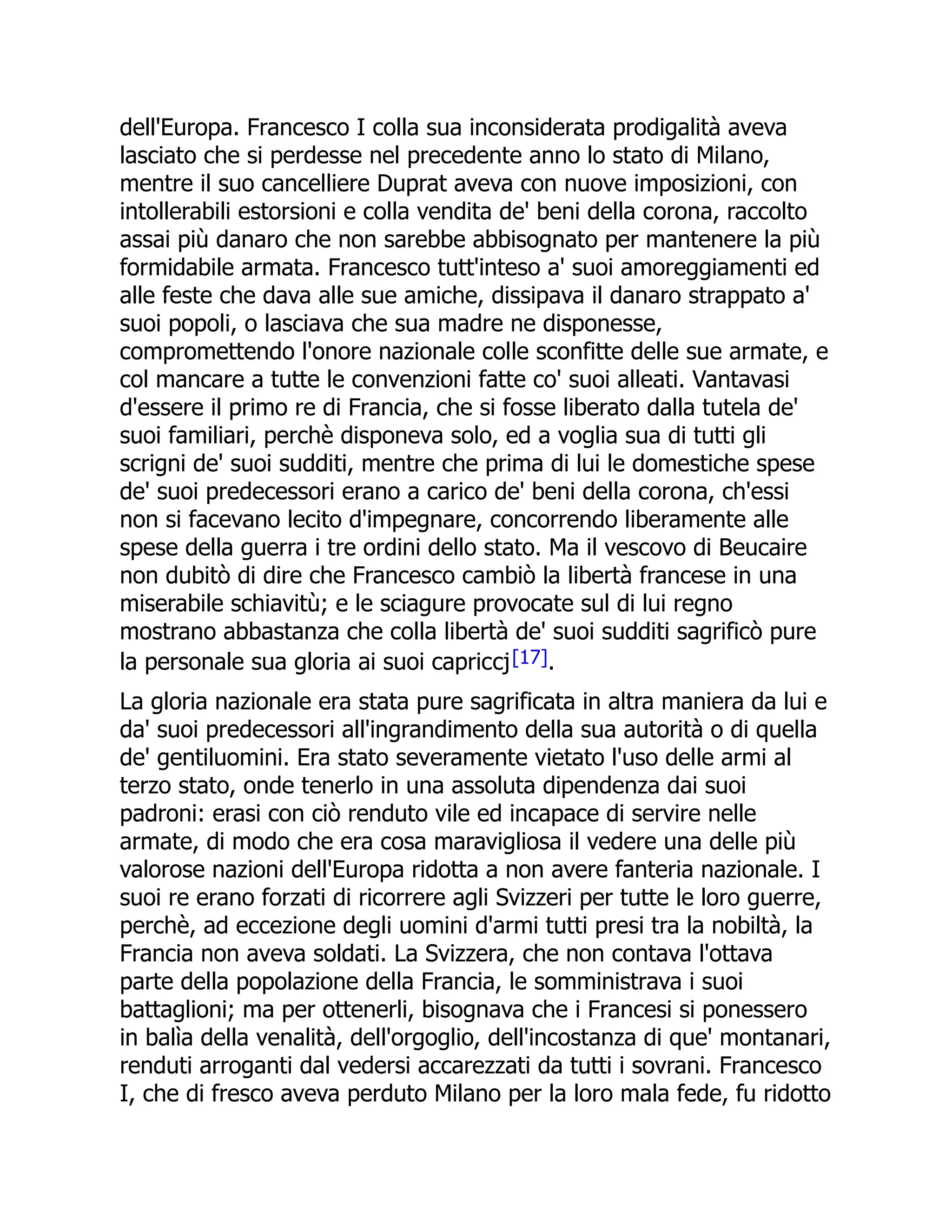 dell'Europa. Francesco I colla sua inconsiderata prodigalità aveva
lasciato che si perdesse nel precedente anno lo stato di Milano,
mentre il suo cancelliere Duprat aveva con nuove imposizioni, con
intollerabili estorsioni e colla vendita de' beni della corona, raccolto
assai più danaro che non sarebbe abbisognato per mantenere la più
formidabile armata. Francesco tutt'inteso a' suoi amoreggiamenti ed
alle feste che dava alle sue amiche, dissipava il danaro strappato a'
suoi popoli, o lasciava che sua madre ne disponesse,
compromettendo l'onore nazionale colle sconfitte delle sue armate, e
col mancare a tutte le convenzioni fatte co' suoi alleati. Vantavasi
d'essere il primo re di Francia, che si fosse liberato dalla tutela de'
suoi familiari, perchè disponeva solo, ed a voglia sua di tutti gli
scrigni de' suoi sudditi, mentre che prima di lui le domestiche spese
de' suoi predecessori erano a carico de' beni della corona, ch'essi
non si facevano lecito d'impegnare, concorrendo liberamente alle
spese della guerra i tre ordini dello stato. Ma il vescovo di Beucaire
non dubitò di dire che Francesco cambiò la libertà francese in una
miserabile schiavitù; e le sciagure provocate sul di lui regno
mostrano abbastanza che colla libertà de' suoi sudditi sagrificò pure
la personale sua gloria ai suoi capriccj[17].
La gloria nazionale era stata pure sagrificata in altra maniera da lui e
da' suoi predecessori all'ingrandimento della sua autorità o di quella
de' gentiluomini. Era stato severamente vietato l'uso delle armi al
terzo stato, onde tenerlo in una assoluta dipendenza dai suoi
padroni: erasi con ciò renduto vile ed incapace di servire nelle
armate, di modo che era cosa maravigliosa il vedere una delle più
valorose nazioni dell'Europa ridotta a non avere fanteria nazionale. I
suoi re erano forzati di ricorrere agli Svizzeri per tutte le loro guerre,
perchè, ad eccezione degli uomini d'armi tutti presi tra la nobiltà, la
Francia non aveva soldati. La Svizzera, che non contava l'ottava
parte della popolazione della Francia, le somministrava i suoi
battaglioni; ma per ottenerli, bisognava che i Francesi si ponessero
in balìa della venalità, dell'orgoglio, dell'incostanza di que' montanari,
renduti arroganti dal vedersi accarezzati da tutti i sovrani. Francesco
I, che di fresco aveva perduto Milano per la loro mala fede, fu ridotto
 