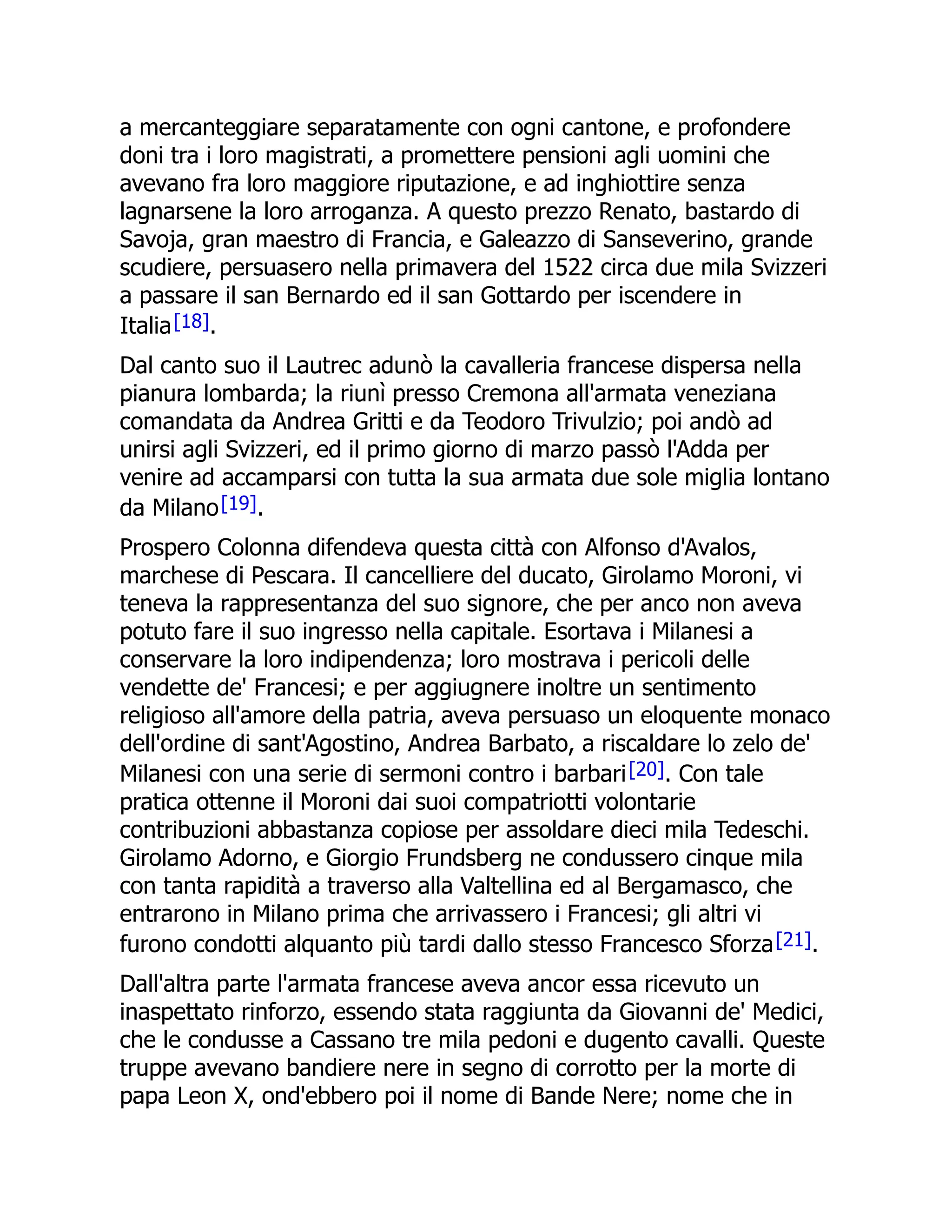 a mercanteggiare separatamente con ogni cantone, e profondere
doni tra i loro magistrati, a promettere pensioni agli uomini che
avevano fra loro maggiore riputazione, e ad inghiottire senza
lagnarsene la loro arroganza. A questo prezzo Renato, bastardo di
Savoja, gran maestro di Francia, e Galeazzo di Sanseverino, grande
scudiere, persuasero nella primavera del 1522 circa due mila Svizzeri
a passare il san Bernardo ed il san Gottardo per iscendere in
Italia[18].
Dal canto suo il Lautrec adunò la cavalleria francese dispersa nella
pianura lombarda; la riunì presso Cremona all'armata veneziana
comandata da Andrea Gritti e da Teodoro Trivulzio; poi andò ad
unirsi agli Svizzeri, ed il primo giorno di marzo passò l'Adda per
venire ad accamparsi con tutta la sua armata due sole miglia lontano
da Milano[19].
Prospero Colonna difendeva questa città con Alfonso d'Avalos,
marchese di Pescara. Il cancelliere del ducato, Girolamo Moroni, vi
teneva la rappresentanza del suo signore, che per anco non aveva
potuto fare il suo ingresso nella capitale. Esortava i Milanesi a
conservare la loro indipendenza; loro mostrava i pericoli delle
vendette de' Francesi; e per aggiugnere inoltre un sentimento
religioso all'amore della patria, aveva persuaso un eloquente monaco
dell'ordine di sant'Agostino, Andrea Barbato, a riscaldare lo zelo de'
Milanesi con una serie di sermoni contro i barbari[20]. Con tale
pratica ottenne il Moroni dai suoi compatriotti volontarie
contribuzioni abbastanza copiose per assoldare dieci mila Tedeschi.
Girolamo Adorno, e Giorgio Frundsberg ne condussero cinque mila
con tanta rapidità a traverso alla Valtellina ed al Bergamasco, che
entrarono in Milano prima che arrivassero i Francesi; gli altri vi
furono condotti alquanto più tardi dallo stesso Francesco Sforza[21].
Dall'altra parte l'armata francese aveva ancor essa ricevuto un
inaspettato rinforzo, essendo stata raggiunta da Giovanni de' Medici,
che le condusse a Cassano tre mila pedoni e dugento cavalli. Queste
truppe avevano bandiere nere in segno di corrotto per la morte di
papa Leon X, ond'ebbero poi il nome di Bande Nere; nome che in
 