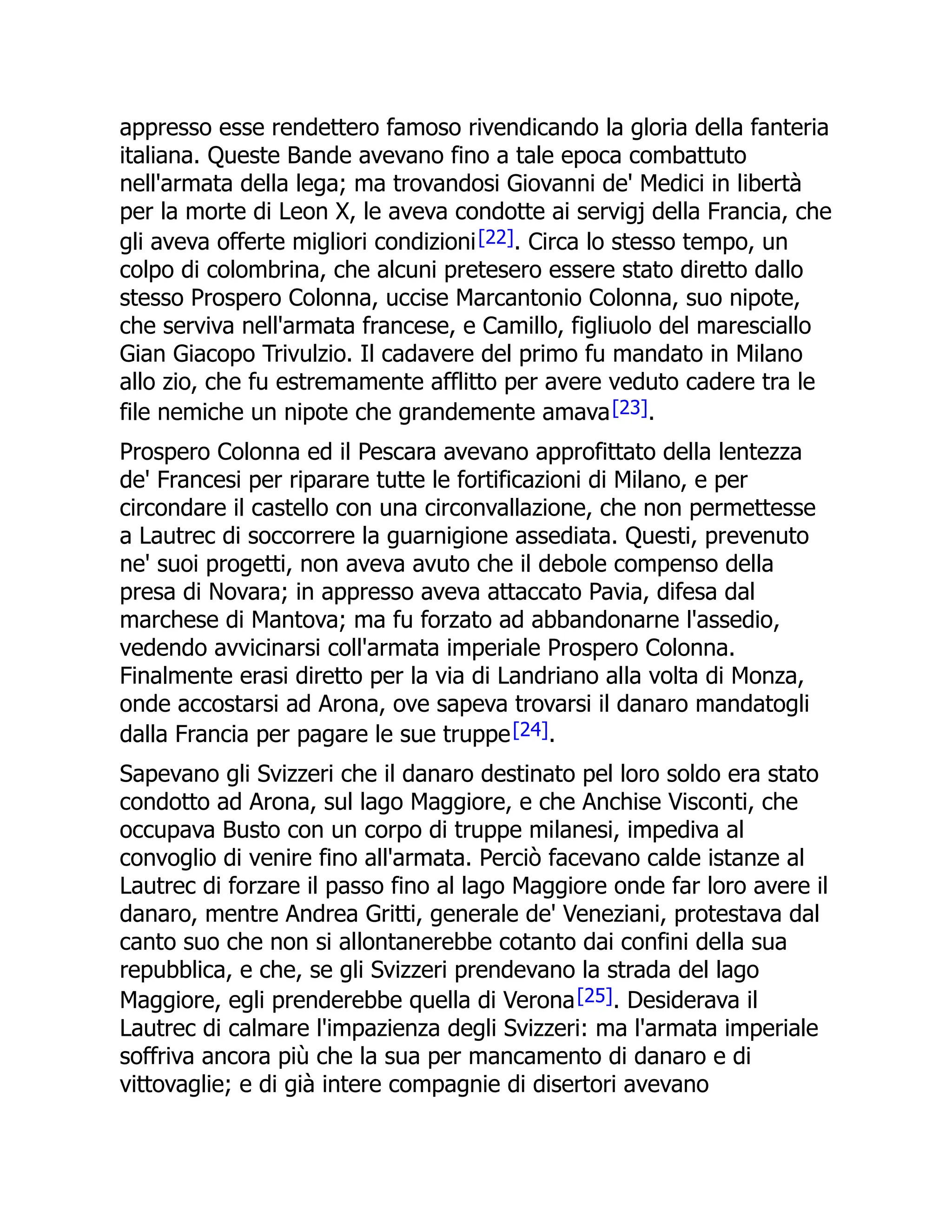 appresso esse rendettero famoso rivendicando la gloria della fanteria
italiana. Queste Bande avevano fino a tale epoca combattuto
nell'armata della lega; ma trovandosi Giovanni de' Medici in libertà
per la morte di Leon X, le aveva condotte ai servigj della Francia, che
gli aveva offerte migliori condizioni[22]. Circa lo stesso tempo, un
colpo di colombrina, che alcuni pretesero essere stato diretto dallo
stesso Prospero Colonna, uccise Marcantonio Colonna, suo nipote,
che serviva nell'armata francese, e Camillo, figliuolo del maresciallo
Gian Giacopo Trivulzio. Il cadavere del primo fu mandato in Milano
allo zio, che fu estremamente afflitto per avere veduto cadere tra le
file nemiche un nipote che grandemente amava[23].
Prospero Colonna ed il Pescara avevano approfittato della lentezza
de' Francesi per riparare tutte le fortificazioni di Milano, e per
circondare il castello con una circonvallazione, che non permettesse
a Lautrec di soccorrere la guarnigione assediata. Questi, prevenuto
ne' suoi progetti, non aveva avuto che il debole compenso della
presa di Novara; in appresso aveva attaccato Pavia, difesa dal
marchese di Mantova; ma fu forzato ad abbandonarne l'assedio,
vedendo avvicinarsi coll'armata imperiale Prospero Colonna.
Finalmente erasi diretto per la via di Landriano alla volta di Monza,
onde accostarsi ad Arona, ove sapeva trovarsi il danaro mandatogli
dalla Francia per pagare le sue truppe[24].
Sapevano gli Svizzeri che il danaro destinato pel loro soldo era stato
condotto ad Arona, sul lago Maggiore, e che Anchise Visconti, che
occupava Busto con un corpo di truppe milanesi, impediva al
convoglio di venire fino all'armata. Perciò facevano calde istanze al
Lautrec di forzare il passo fino al lago Maggiore onde far loro avere il
danaro, mentre Andrea Gritti, generale de' Veneziani, protestava dal
canto suo che non si allontanerebbe cotanto dai confini della sua
repubblica, e che, se gli Svizzeri prendevano la strada del lago
Maggiore, egli prenderebbe quella di Verona[25]. Desiderava il
Lautrec di calmare l'impazienza degli Svizzeri: ma l'armata imperiale
soffriva ancora più che la sua per mancamento di danaro e di
vittovaglie; e di già intere compagnie di disertori avevano
 