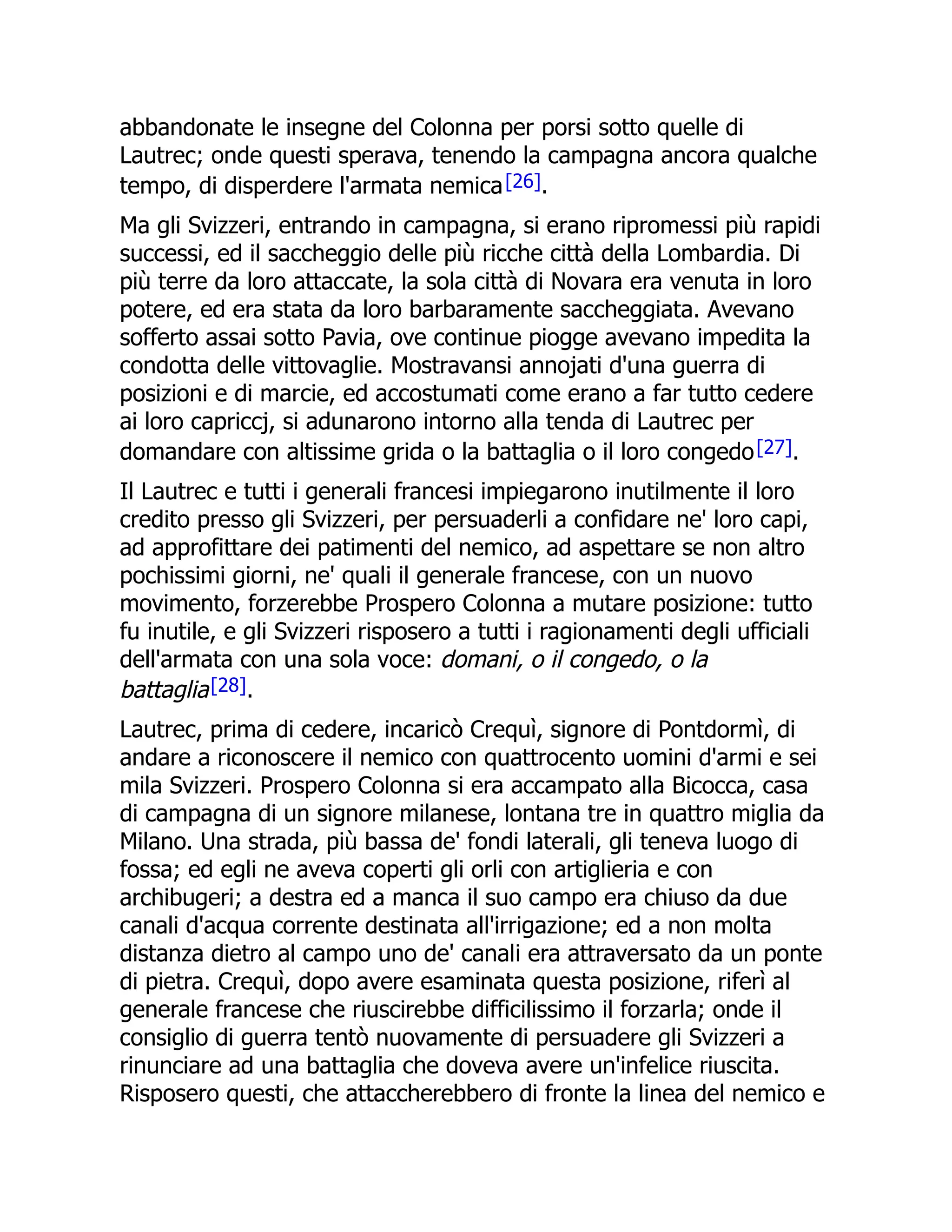 abbandonate le insegne del Colonna per porsi sotto quelle di
Lautrec; onde questi sperava, tenendo la campagna ancora qualche
tempo, di disperdere l'armata nemica[26].
Ma gli Svizzeri, entrando in campagna, si erano ripromessi più rapidi
successi, ed il saccheggio delle più ricche città della Lombardia. Di
più terre da loro attaccate, la sola città di Novara era venuta in loro
potere, ed era stata da loro barbaramente saccheggiata. Avevano
sofferto assai sotto Pavia, ove continue piogge avevano impedita la
condotta delle vittovaglie. Mostravansi annojati d'una guerra di
posizioni e di marcie, ed accostumati come erano a far tutto cedere
ai loro capriccj, si adunarono intorno alla tenda di Lautrec per
domandare con altissime grida o la battaglia o il loro congedo[27].
Il Lautrec e tutti i generali francesi impiegarono inutilmente il loro
credito presso gli Svizzeri, per persuaderli a confidare ne' loro capi,
ad approfittare dei patimenti del nemico, ad aspettare se non altro
pochissimi giorni, ne' quali il generale francese, con un nuovo
movimento, forzerebbe Prospero Colonna a mutare posizione: tutto
fu inutile, e gli Svizzeri risposero a tutti i ragionamenti degli ufficiali
dell'armata con una sola voce: domani, o il congedo, o la
battaglia[28].
Lautrec, prima di cedere, incaricò Crequì, signore di Pontdormì, di
andare a riconoscere il nemico con quattrocento uomini d'armi e sei
mila Svizzeri. Prospero Colonna si era accampato alla Bicocca, casa
di campagna di un signore milanese, lontana tre in quattro miglia da
Milano. Una strada, più bassa de' fondi laterali, gli teneva luogo di
fossa; ed egli ne aveva coperti gli orli con artiglieria e con
archibugeri; a destra ed a manca il suo campo era chiuso da due
canali d'acqua corrente destinata all'irrigazione; ed a non molta
distanza dietro al campo uno de' canali era attraversato da un ponte
di pietra. Crequì, dopo avere esaminata questa posizione, riferì al
generale francese che riuscirebbe difficilissimo il forzarla; onde il
consiglio di guerra tentò nuovamente di persuadere gli Svizzeri a
rinunciare ad una battaglia che doveva avere un'infelice riuscita.
Risposero questi, che attaccherebbero di fronte la linea del nemico e
 