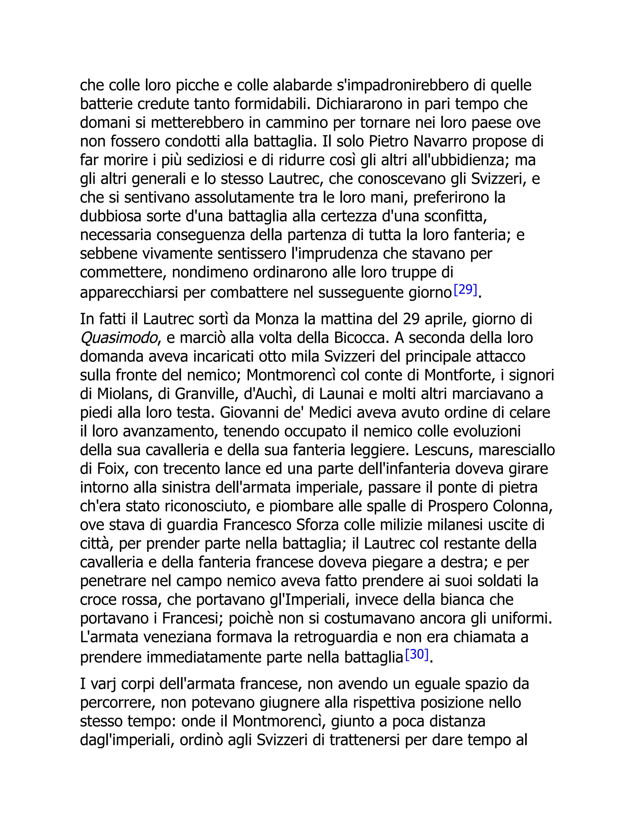 che colle loro picche e colle alabarde s'impadronirebbero di quelle
batterie credute tanto formidabili. Dichiararono in pari tempo che
domani si metterebbero in cammino per tornare nei loro paese ove
non fossero condotti alla battaglia. Il solo Pietro Navarro propose di
far morire i più sediziosi e di ridurre così gli altri all'ubbidienza; ma
gli altri generali e lo stesso Lautrec, che conoscevano gli Svizzeri, e
che si sentivano assolutamente tra le loro mani, preferirono la
dubbiosa sorte d'una battaglia alla certezza d'una sconfitta,
necessaria conseguenza della partenza di tutta la loro fanteria; e
sebbene vivamente sentissero l'imprudenza che stavano per
commettere, nondimeno ordinarono alle loro truppe di
apparecchiarsi per combattere nel susseguente giorno[29].
In fatti il Lautrec sortì da Monza la mattina del 29 aprile, giorno di
Quasimodo, e marciò alla volta della Bicocca. A seconda della loro
domanda aveva incaricati otto mila Svizzeri del principale attacco
sulla fronte del nemico; Montmorencì col conte di Montforte, i signori
di Miolans, di Granville, d'Auchì, di Launai e molti altri marciavano a
piedi alla loro testa. Giovanni de' Medici aveva avuto ordine di celare
il loro avanzamento, tenendo occupato il nemico colle evoluzioni
della sua cavalleria e della sua fanteria leggiere. Lescuns, maresciallo
di Foix, con trecento lance ed una parte dell'infanteria doveva girare
intorno alla sinistra dell'armata imperiale, passare il ponte di pietra
ch'era stato riconosciuto, e piombare alle spalle di Prospero Colonna,
ove stava di guardia Francesco Sforza colle milizie milanesi uscite di
città, per prender parte nella battaglia; il Lautrec col restante della
cavalleria e della fanteria francese doveva piegare a destra; e per
penetrare nel campo nemico aveva fatto prendere ai suoi soldati la
croce rossa, che portavano gl'Imperiali, invece della bianca che
portavano i Francesi; poichè non si costumavano ancora gli uniformi.
L'armata veneziana formava la retroguardia e non era chiamata a
prendere immediatamente parte nella battaglia[30].
I varj corpi dell'armata francese, non avendo un eguale spazio da
percorrere, non potevano giugnere alla rispettiva posizione nello
stesso tempo: onde il Montmorencì, giunto a poca distanza
dagl'imperiali, ordinò agli Svizzeri di trattenersi per dare tempo al
 