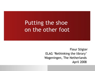 Putting the shoe  on the other foot Fleur Stigter ELAG ‘Rethinking the library’  Wageningen, The Netherlands  April 2008  