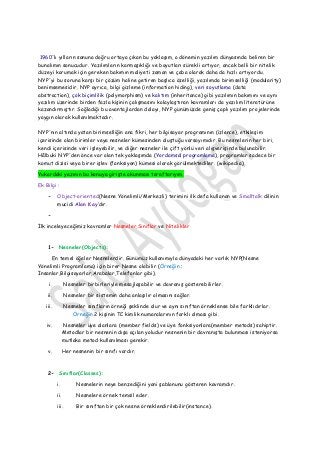 1960'lı yılların sonuna doğru ortaya çıkan bu yaklaşım, o dönemin yazılım dünyasında beliren bir bunalımın sonucudur. Yazılımların karmaşıklığı ve boyutları sürekli artıyor, ancak belli bir nitelik düzeyi korumak için gereken bakımın maliyeti zaman ve çaba olarak daha da hızlı artıyordu. NYP'yi bu soruna karşı bir çözüm haline getiren başlıca özelliği, yazılımda birimselliği (modularity) benimsemesidir. NYP ayrıca, bilgi gizleme (information hiding), veri soyutlama (data abstraction), çok biçimlilik (polymorphism) ve kalıtım (inheritance) gibi yazılımın bakımını ve aynı yazılım üzerinde birden fazla kişinin çalışmasını kolaylaştıran kavramları da yazılım literatürüne kazandırmıştır. Sağladığı bu avantajlardan dolayı, NYP günümüzde geniş çaplı yazılım projelerinde yaygın olarak kullanılmaktadır. 
NYP'nın altında yatan birimselliğin ana fikri, her bilgisayar programının (izlence), etkileşim içerisinde olan birimler veya nesneler kümesinden oluştuğu varsayımıdır. Bu nesnelerin her biri, kendi içerisinde veri işleyebilir, ve diğer nesneler ile çift yönlü veri alışverişinde bulunabilir. Hâlbuki NYP'den önce var olan tek yaklaşımda (Yordamsal programlama), programlar sadece bir komut dizisi veya birer işlev (fonksiyon) kümesi olarak görülmektediler. (wikipedia) Yukardaki yazının bu konuya girişte okunması taraftarıyım. 
Ek Bilgi : - Object-oriented(Nesne Yönelimli/Merkezli) terimini ilk defa kullanan ve Smalltalk dilinin mucidi Alan Kay’dır. 
- 
İlk inceleyeceğimiz kavramlar Nesneler,Sınıflar ve Nitelikler 
1- Nesneler(Objects): 
En temel öğeler Nesnelerdir. Günümüz kullanımıyla dünyadaki her varlık NYP(Nesne Yönelimli Programlama) için birer Nesne olabilir (Örneğin : İnsanlar,Bilgisayarlar,Arabalar,Telefonlar gibi). 
i. Nesneler birbirleriyle mesajlaşabilir ve davranış gösterebilirler. 
ii. Nesneler bir sistemin daha anlaşılır olmasını sağlar. 
iii. Nesneler sınıfların örneği şeklinde olur ve aynı sınıftan örneklense bile farklıdırlar. Örneğin 2 kişinin TC kimlik numaralarının farklı olması gibi. 
iv. Nesneler üye alanlara (member fields) ve üye fonksiyonlara(member metods) sahiptir. Metodlar bir nesnenin dışa açılan yoludur nesnenin bir davranışta bulunması isteniyorsa mutlaka metod kullanılması gerekir. 
v. Her nesnenin bir sınıfı vardır. 
2- Sınıflar(Classes): 
i. Nesnelerin neye benzediğini yani şablonunu gösteren kavramdır. 
ii. Nesnelere örnek temsil eder. 
iii. Bir sınıftan bir çok nesne örneklendirilebilir(instance).  