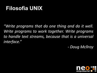 Filosofia UNIX


“Write programs that do one thing and do it well.
Write programs to work together. Write programs
to handle text streams, because that is a universal
interface.”
                                   - Doug Mcllroy
 