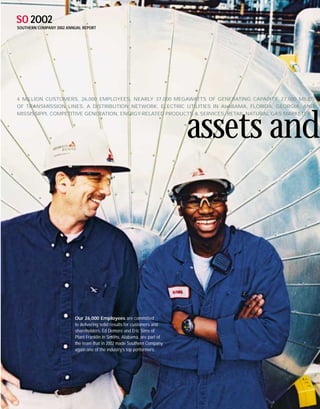 SO 2OO2
SOUTHERN COMPANY 2002 ANNUAL REPORT




4 MILLION CUSTOMERS, 26,000 EMPLOYEES, NEARLY 37,000 MEGAWATTS OF GENERATING CAPACITY, 27,000 MILES
OF TRANSMISSION LINES, A DISTRIBUTION NETWORK, ELECTRIC UTILITIES IN ALABAMA, FLORIDA, GEORGIA, AND
MISSISSIPPI, COMPETITIVE GENERATION, ENERGY-RELATED PRODUCTS & SERVICES, RETAIL NATURAL GAS MARKETER



                                                                          assets and



                         Our 26,000 Employees are committed
                         to delivering solid results for customers and
                         shareholders. Ed Demore and Eric Sims of
                         Plant Franklin in Smiths, Alabama, are part of
                         the team that in 2002 made Southern Company
                         again one of the industry’s top performers.
 