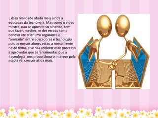   E essa realidade afasta mais ainda a educacao da tecnologia. Mas como o video mostra, nao se aprende so olhando, tem que fazer, mecher, se der errado tenta denovo ate criar uma seguranca e “amizade” entre educadores e tecnologia pois os nossos alunos estao a nossa frente neste tema, e se nao acelerar esse processo e aproveitar que as ferramentas que a  tecnologia  nos proporciona o interese pela escola vai crescer ainda mais.    