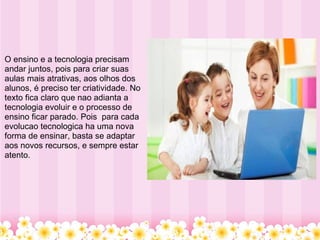   O ensino e a tecnologia precisam andar juntos, pois para criar suas aulas mais atrativas, aos olhos dos alunos, é preciso ter criatividade. No texto fica claro que nao adianta a tecnologia evoluir e o processo de ensino ficar parado. Pois  para cada evolucao tecnologica ha uma nova forma de ensinar, basta se adaptar aos novos recursos, e sempre estar atento.   