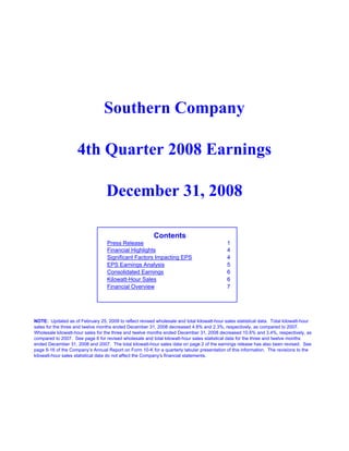 Southern Company

                    4th Quarter 2008 Earnings

                                  December 31, 2008

                                                         Contents
                                   Press Release                                             1
                                   Financial Highlights                                      4
                                   Significant Factors Impacting EPS                         4
                                   EPS Earnings Analysis                                     5
                                   Consolidated Earnings                                     6
                                   Kilowatt-Hour Sales                                       6
                                   Financial Overview                                        7




NOTE: Updated as of February 25, 2009 to reflect revised wholesale and total kilowatt-hour sales statistical data. Total kilowatt-hour
sales for the three and twelve months ended December 31, 2008 decreased 4.8% and 2.3%, respectively, as compared to 2007.
Wholesale kilowatt-hour sales for the three and twelve months ended December 31, 2008 decreased 10.6% and 3.4%, respectively, as
compared to 2007. See page 6 for revised wholesale and total kilowatt-hour sales statistical data for the three and twelve months
ended December 31, 2008 and 2007. The total kilowatt-hour sales data on page 2 of the earnings release has also been revised. See
page II-16 of the Company’s Annual Report on Form 10-K for a quarterly tabular presentation of this information. The revisions to the
kilowatt-hour sales statistical data do not affect the Company's financial statements.
 