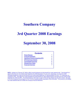 Southern Company

                    3rd Quarter 2008 Earnings

                                  September 30, 2008

                                                          Contents
                                   Press Release                                              1
                                   Financial Highlights                                       4
                                   Significant Factors Impacting EPS                          4
                                   EPS Earnings Analysis                                      5
                                   Consolidated Earnings                                      6
                                   Kilowatt-Hour Sales                                        6
                                   Financial Overview                                         7




NOTE: Updated as of February 25, 2009 to reflect revised wholesale and total kilowatt-hour sales statistical data. Total kilowatt-hour
sales for the three and nine months ended September 30, 2008 decreased 4.1% and 1.6%, respectively, as compared to 2007.
Wholesale kilowatt-hour sales for the three and nine months ended September 30, 2008 decreased 2.2% and 1.1%, respectively, as
compared to 2007. See page 6 for revised wholesale and total kilowatt-hour sales statistical data for the three and nine months ended
September 30, 2008 and 2007. The total kilowatt-hour sales data on page 2 of the earnings release has also been revised. See page
II-16 of the Company’s Annual Report on Form 10-K for a quarterly tabular presentation of this information. The revisions to the kilowatt-
hour sales statistical data do not affect the Company's financial statements.
 