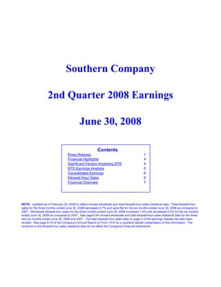 Southern Company

                   2nd Quarter 2008 Earnings

                                           June 30, 2008

                                                         Contents
                                   Press Release                                            1
                                   Financial Highlights                                     4
                                   Significant Factors Impacting EPS                        4
                                   EPS Earnings Analysis                                    5
                                   Consolidated Earnings                                    6
                                   Kilowatt-Hour Sales                                      6
                                   Financial Overview                                       7




NOTE: Updated as of February 25, 2009 to reflect revised wholesale and total kilowatt-hour sales statistical data. Total kilowatt-hour
sales for the three months ended June 30, 2008 decreased 0.7% and were flat for the six months ended June 30, 2008 as compared to
2007. Wholesale kilowatt-hour sales for the three months ended June 30, 2008 increased 1.0% and decreased 0.5% for the six months
ended June 30, 2008 as compared to 2007. See page 6 for revised wholesale and total kilowatt-hour sales statistical data for the three
and six months ended June 30, 2008 and 2007. The total kilowatt-hour sales data on page 2 of the earnings release has also been
revised. See page II-16 of the Company’s Annual Report on Form 10-K for a quarterly tabular presentation of this information. The
revisions to the kilowatt-hour sales statistical data do not affect the Company's financial statements.
 