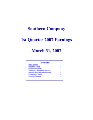 Southern Company

1st Quarter 2007 Earnings

       March 31, 2007

                     Contents
   Press Release                       1
   Business Outlook                    4
   Financial Highlights                7
   Significant Factors Affecting EPS   7
   Analysis of Consolidated Earnings   8
   Kilowatt-Hour Sales                 8
   Financial Overview                  9
 