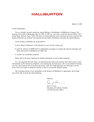March 22, 2005

To Our Stockholders:

    You are cordially invited to attend the Annual Meeting of Stockholders of Halliburton Company. The
meeting will be held on Wednesday, May 18, 2005, at 9:00 a.m., local time, at the Four Seasons Hotel, 1300
Lamar Street, Houston, Texas 77010. The Notice of Annual Meeting, proxy statement and proxy card from the
Board of Directors are enclosed. The materials provide further information concerning the Annual Meeting.

    At the meeting, stockholders are being asked to:

    • elect a Board of Directors of nine Directors to serve for the coming year;

    • ratify the selection of KPMG LLP as independent accountants to examine the ﬁnancial statements and
      books and records of Halliburton for 2005; and

    • consider two stockholder proposals.

    Please refer to the proxy statement for detailed information on each of these proposals.

     It is very important that your shares are represented and voted at the meeting. Your shares may be voted
electronically on the Internet, by telephone or by returning the enclosed proxy card. If you attend the meeting,
you may vote in person even if you have previously voted. We would appreciate you informing us on the
proxy card if you expect to attend the meeting so that we can provide adequate seating.

    The continuing interest of our stockholders in the business of Halliburton is appreciated, and we hope
you will be able to attend the Annual Meeting.


                                                        Sincerely,



                                                        DAVID J. LESAR
                                                        Chairman of the Board, President
                                                        and Chief Executive Ofﬁcer
 