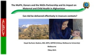 Hayat Burhani, Nadera, MD, MPH, MPPM (Fellow, Melbourne University)
Melbourne
7May 2015
Can Aid be delivered effectively in insecure contexts?
The MoPH, Donors and the NGOs Partnership and its Impact on
Maternal and Child Health in Afghanistan
 