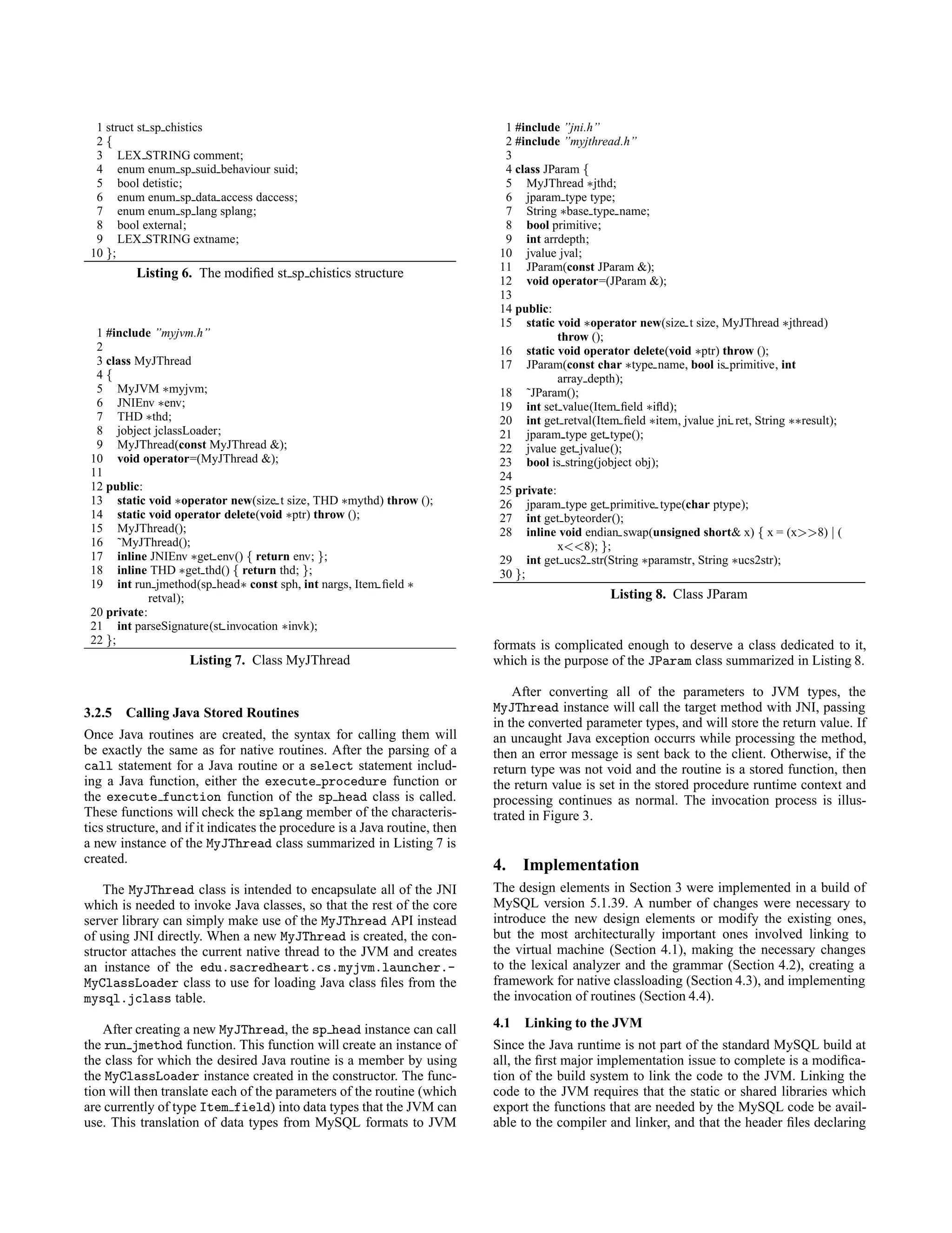 1 struct st sp chistics
2 {
3 LEX STRING comment;
4 enum enum sp suid behaviour suid;
5 bool detistic;
6 enum enum sp data access daccess;
7 enum enum sp lang splang;
8 bool external;
9 LEX STRING extname;
10 };
Listing 6. The modiﬁed st sp chistics structure
1 #include ”myjvm.h”
2
3 class MyJThread
4 {
5 MyJVM ∗myjvm;
6 JNIEnv ∗env;
7 THD ∗thd;
8 jobject jclassLoader;
9 MyJThread(const MyJThread &);
10 void operator=(MyJThread &);
11
12 public:
13 static void ∗operator new(size t size, THD ∗mythd) throw ();
14 static void operator delete(void ∗ptr) throw ();
15 MyJThread();
16 ˜MyJThread();
17 inline JNIEnv ∗get env() { return env; };
18 inline THD ∗get thd() { return thd; };
19 int run jmethod(sp head∗ const sph, int nargs, Item ﬁeld ∗
retval);
20 private:
21 int parseSignature(st invocation ∗invk);
22 };
Listing 7. Class MyJThread
3.2.5 Calling Java Stored Routines
Once Java routines are created, the syntax for calling them will
be exactly the same as for native routines. After the parsing of a
call statement for a Java routine or a select statement includ-
ing a Java function, either the execute procedure function or
the execute function function of the sp head class is called.
These functions will check the splang member of the characteris-
tics structure, and if it indicates the procedure is a Java routine, then
a new instance of the MyJThread class summarized in Listing 7 is
created.
The MyJThread class is intended to encapsulate all of the JNI
which is needed to invoke Java classes, so that the rest of the core
server library can simply make use of the MyJThread API instead
of using JNI directly. When a new MyJThread is created, the con-
structor attaches the current native thread to the JVM and creates
an instance of the edu.sacredheart.cs.myjvm.launcher.-
MyClassLoader class to use for loading Java class ﬁles from the
mysql.jclass table.
After creating a new MyJThread, the sp head instance can call
the run jmethod function. This function will create an instance of
the class for which the desired Java routine is a member by using
the MyClassLoader instance created in the constructor. The func-
tion will then translate each of the parameters of the routine (which
are currently of type Item field) into data types that the JVM can
use. This translation of data types from MySQL formats to JVM
1 #include ”jni.h”
2 #include ”myjthread.h”
3
4 class JParam {
5 MyJThread ∗jthd;
6 jparam type type;
7 String ∗base type name;
8 bool primitive;
9 int arrdepth;
10 jvalue jval;
11 JParam(const JParam &);
12 void operator=(JParam &);
13
14 public:
15 static void ∗operator new(size t size, MyJThread ∗jthread)
throw ();
16 static void operator delete(void ∗ptr) throw ();
17 JParam(const char ∗type name, bool is primitive, int
array depth);
18 ˜JParam();
19 int set value(Item ﬁeld ∗iﬂd);
20 int get retval(Item ﬁeld ∗item, jvalue jni ret, String ∗∗result);
21 jparam type get type();
22 jvalue get jvalue();
23 bool is string(jobject obj);
24
25 private:
26 jparam type get primitive type(char ptype);
27 int get byteorder();
28 inline void endian swap(unsigned short& x) { x = (x>>8) | (
x<<8); };
29 int get ucs2 str(String ∗paramstr, String ∗ucs2str);
30 };
Listing 8. Class JParam
formats is complicated enough to deserve a class dedicated to it,
which is the purpose of the JParam class summarized in Listing 8.
After converting all of the parameters to JVM types, the
MyJThread instance will call the target method with JNI, passing
in the converted parameter types, and will store the return value. If
an uncaught Java exception occurrs while processing the method,
then an error message is sent back to the client. Otherwise, if the
return type was not void and the routine is a stored function, then
the return value is set in the stored procedure runtime context and
processing continues as normal. The invocation process is illus-
trated in Figure 3.
4. Implementation
The design elements in Section 3 were implemented in a build of
MySQL version 5.1.39. A number of changes were necessary to
introduce the new design elements or modify the existing ones,
but the most architecturally important ones involved linking to
the virtual machine (Section 4.1), making the necessary changes
to the lexical analyzer and the grammar (Section 4.2), creating a
framework for native classloading (Section 4.3), and implementing
the invocation of routines (Section 4.4).
4.1 Linking to the JVM
Since the Java runtime is not part of the standard MySQL build at
all, the ﬁrst major implementation issue to complete is a modiﬁca-
tion of the build system to link the code to the JVM. Linking the
code to the JVM requires that the static or shared libraries which
export the functions that are needed by the MySQL code be avail-
able to the compiler and linker, and that the header ﬁles declaring
 