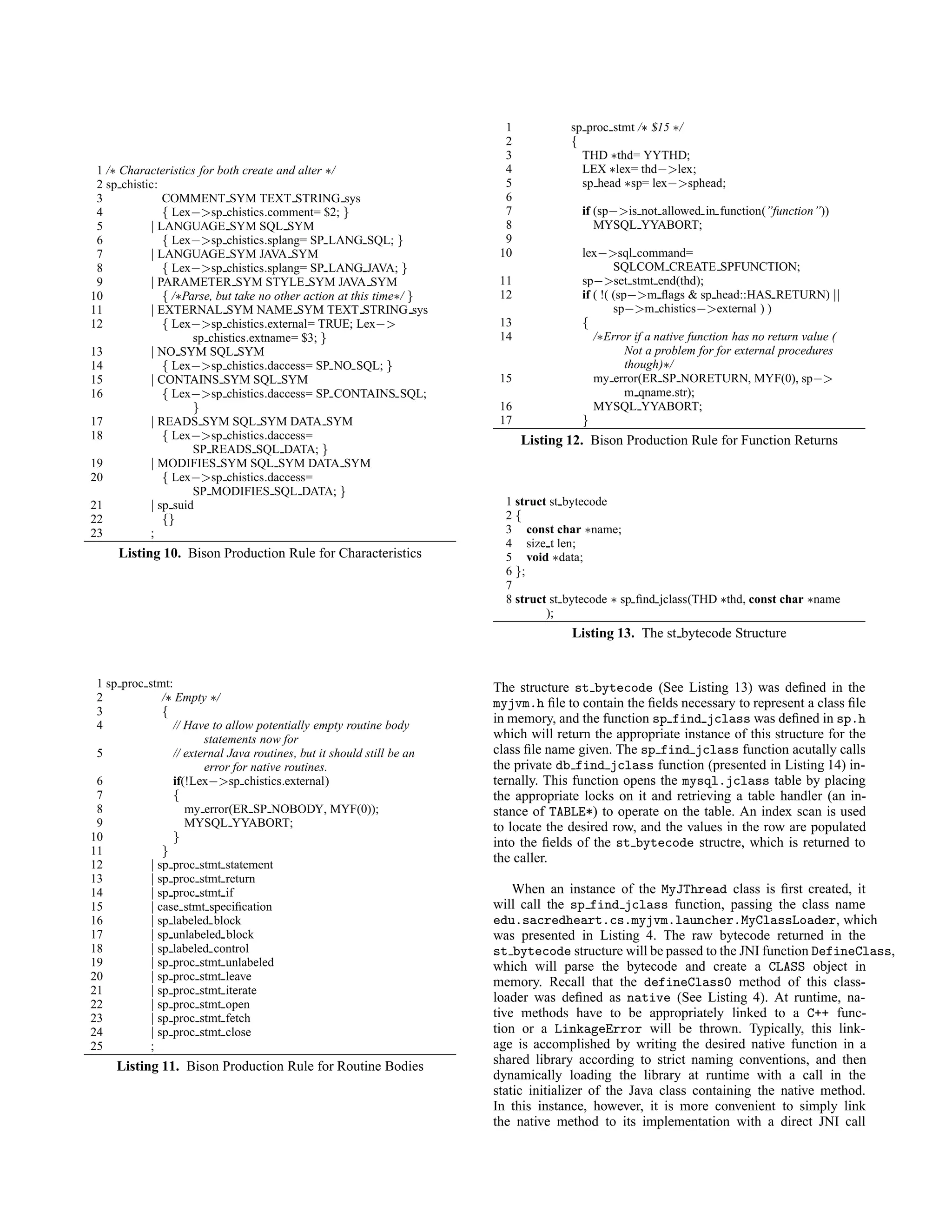 1 /∗ Characteristics for both create and alter ∗/
2 sp chistic:
3 COMMENT SYM TEXT STRING sys
4 { Lex−>sp chistics.comment= $2; }
5 | LANGUAGE SYM SQL SYM
6 { Lex−>sp chistics.splang= SP LANG SQL; }
7 | LANGUAGE SYM JAVA SYM
8 { Lex−>sp chistics.splang= SP LANG JAVA; }
9 | PARAMETER SYM STYLE SYM JAVA SYM
10 { /∗Parse, but take no other action at this time∗/ }
11 | EXTERNAL SYM NAME SYM TEXT STRING sys
12 { Lex−>sp chistics.external= TRUE; Lex−>
sp chistics.extname= $3; }
13 | NO SYM SQL SYM
14 { Lex−>sp chistics.daccess= SP NO SQL; }
15 | CONTAINS SYM SQL SYM
16 { Lex−>sp chistics.daccess= SP CONTAINS SQL;
}
17 | READS SYM SQL SYM DATA SYM
18 { Lex−>sp chistics.daccess=
SP READS SQL DATA; }
19 | MODIFIES SYM SQL SYM DATA SYM
20 { Lex−>sp chistics.daccess=
SP MODIFIES SQL DATA; }
21 | sp suid
22 {}
23 ;
Listing 10. Bison Production Rule for Characteristics
1 sp proc stmt:
2 /∗ Empty ∗/
3 {
4 // Have to allow potentially empty routine body
statements now for
5 // external Java routines, but it should still be an
error for native routines.
6 if(!Lex−>sp chistics.external)
7 {
8 my error(ER SP NOBODY, MYF(0));
9 MYSQL YYABORT;
10 }
11 }
12 | sp proc stmt statement
13 | sp proc stmt return
14 | sp proc stmt if
15 | case stmt speciﬁcation
16 | sp labeled block
17 | sp unlabeled block
18 | sp labeled control
19 | sp proc stmt unlabeled
20 | sp proc stmt leave
21 | sp proc stmt iterate
22 | sp proc stmt open
23 | sp proc stmt fetch
24 | sp proc stmt close
25 ;
Listing 11. Bison Production Rule for Routine Bodies
1 sp proc stmt /∗ $15 ∗/
2 {
3 THD ∗thd= YYTHD;
4 LEX ∗lex= thd−>lex;
5 sp head ∗sp= lex−>sphead;
6
7 if (sp−>is not allowed in function(”function”))
8 MYSQL YYABORT;
9
10 lex−>sql command=
SQLCOM CREATE SPFUNCTION;
11 sp−>set stmt end(thd);
12 if ( !( (sp−>m ﬂags & sp head::HAS RETURN) ||
sp−>m chistics−>external ) )
13 {
14 /∗Error if a native function has no return value (
Not a problem for for external procedures
though)∗/
15 my error(ER SP NORETURN, MYF(0), sp−>
m qname.str);
16 MYSQL YYABORT;
17 }
Listing 12. Bison Production Rule for Function Returns
1 struct st bytecode
2 {
3 const char ∗name;
4 size t len;
5 void ∗data;
6 };
7
8 struct st bytecode ∗ sp ﬁnd jclass(THD ∗thd, const char ∗name
);
Listing 13. The st bytecode Structure
The structure st bytecode (See Listing 13) was deﬁned in the
myjvm.h ﬁle to contain the ﬁelds necessary to represent a class ﬁle
in memory, and the function sp find jclass was deﬁned in sp.h
which will return the appropriate instance of this structure for the
class ﬁle name given. The sp find jclass function acutally calls
the private db find jclass function (presented in Listing 14) in-
ternally. This function opens the mysql.jclass table by placing
the appropriate locks on it and retrieving a table handler (an in-
stance of TABLE*) to operate on the table. An index scan is used
to locate the desired row, and the values in the row are populated
into the ﬁelds of the st bytecode structre, which is returned to
the caller.
When an instance of the MyJThread class is ﬁrst created, it
will call the sp find jclass function, passing the class name
edu.sacredheart.cs.myjvm.launcher.MyClassLoader, which
was presented in Listing 4. The raw bytecode returned in the
st bytecode structure will be passed to the JNI function DefineClass,
which will parse the bytecode and create a CLASS object in
memory. Recall that the defineClass0 method of this class-
loader was deﬁned as native (See Listing 4). At runtime, na-
tive methods have to be appropriately linked to a C++ func-
tion or a LinkageError will be thrown. Typically, this link-
age is accomplished by writing the desired native function in a
shared library according to strict naming conventions, and then
dynamically loading the library at runtime with a call in the
static initializer of the Java class containing the native method.
In this instance, however, it is more convenient to simply link
the native method to its implementation with a direct JNI call
 