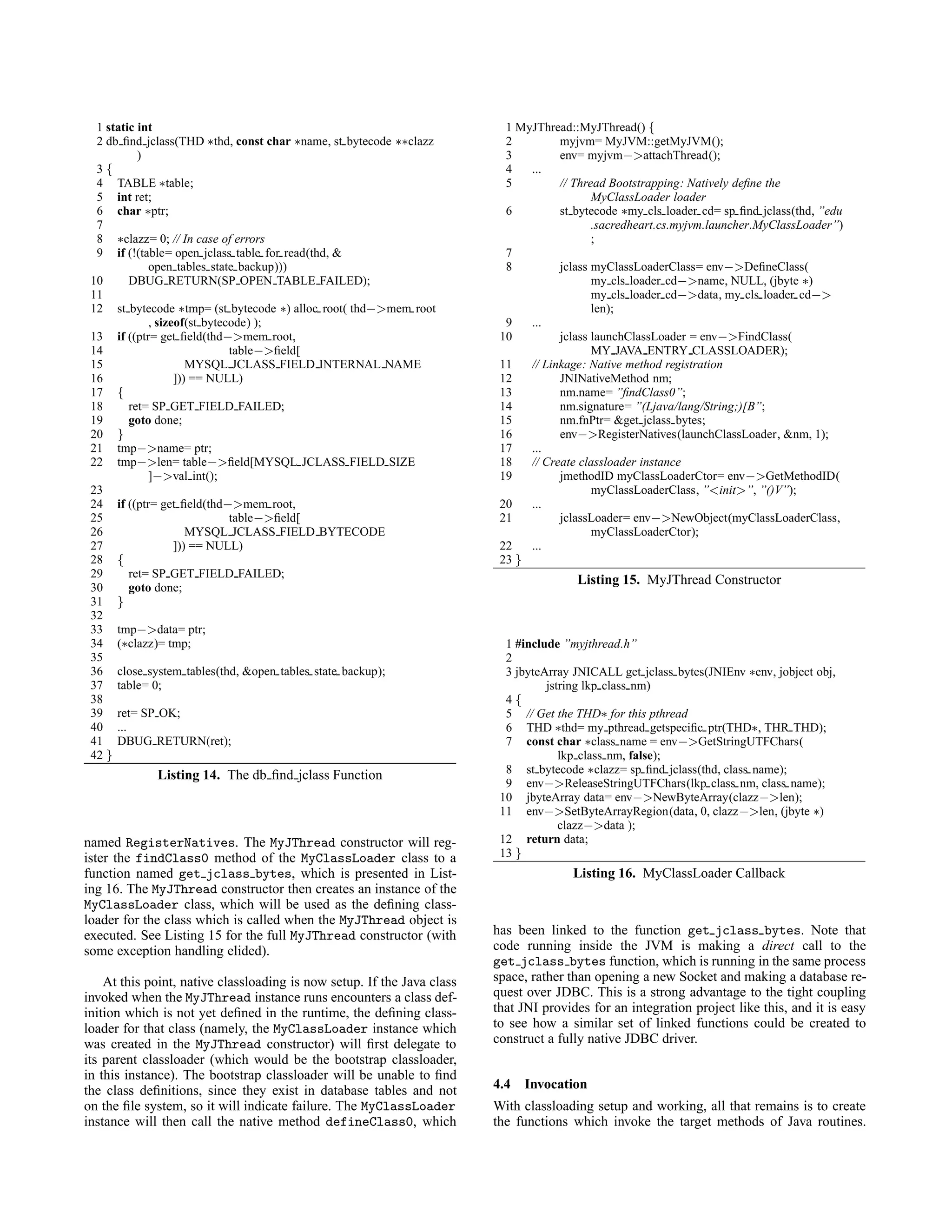 1 static int
2 db ﬁnd jclass(THD ∗thd, const char ∗name, st bytecode ∗∗clazz
)
3 {
4 TABLE ∗table;
5 int ret;
6 char ∗ptr;
7
8 ∗clazz= 0; // In case of errors
9 if (!(table= open jclass table for read(thd, &
open tables state backup)))
10 DBUG RETURN(SP OPEN TABLE FAILED);
11
12 st bytecode ∗tmp= (st bytecode ∗) alloc root( thd−>mem root
, sizeof(st bytecode) );
13 if ((ptr= get ﬁeld(thd−>mem root,
14 table−>ﬁeld[
15 MYSQL JCLASS FIELD INTERNAL NAME
16 ])) == NULL)
17 {
18 ret= SP GET FIELD FAILED;
19 goto done;
20 }
21 tmp−>name= ptr;
22 tmp−>len= table−>ﬁeld[MYSQL JCLASS FIELD SIZE
]−>val int();
23
24 if ((ptr= get ﬁeld(thd−>mem root,
25 table−>ﬁeld[
26 MYSQL JCLASS FIELD BYTECODE
27 ])) == NULL)
28 {
29 ret= SP GET FIELD FAILED;
30 goto done;
31 }
32
33 tmp−>data= ptr;
34 (∗clazz)= tmp;
35
36 close system tables(thd, &open tables state backup);
37 table= 0;
38
39 ret= SP OK;
40 ...
41 DBUG RETURN(ret);
42 }
Listing 14. The db ﬁnd jclass Function
named RegisterNatives. The MyJThread constructor will reg-
ister the findClass0 method of the MyClassLoader class to a
function named get jclass bytes, which is presented in List-
ing 16. The MyJThread constructor then creates an instance of the
MyClassLoader class, which will be used as the deﬁning class-
loader for the class which is called when the MyJThread object is
executed. See Listing 15 for the full MyJThread constructor (with
some exception handling elided).
At this point, native classloading is now setup. If the Java class
invoked when the MyJThread instance runs encounters a class def-
inition which is not yet deﬁned in the runtime, the deﬁning class-
loader for that class (namely, the MyClassLoader instance which
was created in the MyJThread constructor) will ﬁrst delegate to
its parent classloader (which would be the bootstrap classloader,
in this instance). The bootstrap classloader will be unable to ﬁnd
the class deﬁnitions, since they exist in database tables and not
on the ﬁle system, so it will indicate failure. The MyClassLoader
instance will then call the native method defineClass0, which
1 MyJThread::MyJThread() {
2 myjvm= MyJVM::getMyJVM();
3 env= myjvm−>attachThread();
4 ...
5 // Thread Bootstrapping: Natively deﬁne the
MyClassLoader loader
6 st bytecode ∗my cls loader cd= sp ﬁnd jclass(thd, ”edu
.sacredheart.cs.myjvm.launcher.MyClassLoader”)
;
7
8 jclass myClassLoaderClass= env−>DeﬁneClass(
my cls loader cd−>name, NULL, (jbyte ∗)
my cls loader cd−>data, my cls loader cd−>
len);
9 ...
10 jclass launchClassLoader = env−>FindClass(
MY JAVA ENTRY CLASSLOADER);
11 // Linkage: Native method registration
12 JNINativeMethod nm;
13 nm.name= ”ﬁndClass0”;
14 nm.signature= ”(Ljava/lang/String;)[B”;
15 nm.fnPtr= &get jclass bytes;
16 env−>RegisterNatives(launchClassLoader, &nm, 1);
17 ...
18 // Create classloader instance
19 jmethodID myClassLoaderCtor= env−>GetMethodID(
myClassLoaderClass, ”<init>”, ”()V”);
20 ...
21 jclassLoader= env−>NewObject(myClassLoaderClass,
myClassLoaderCtor);
22 ...
23 }
Listing 15. MyJThread Constructor
1 #include ”myjthread.h”
2
3 jbyteArray JNICALL get jclass bytes(JNIEnv ∗env, jobject obj,
jstring lkp class nm)
4 {
5 // Get the THD∗ for this pthread
6 THD ∗thd= my pthread getspeciﬁc ptr(THD∗, THR THD);
7 const char ∗class name = env−>GetStringUTFChars(
lkp class nm, false);
8 st bytecode ∗clazz= sp ﬁnd jclass(thd, class name);
9 env−>ReleaseStringUTFChars(lkp class nm, class name);
10 jbyteArray data= env−>NewByteArray(clazz−>len);
11 env−>SetByteArrayRegion(data, 0, clazz−>len, (jbyte ∗)
clazz−>data );
12 return data;
13 }
Listing 16. MyClassLoader Callback
has been linked to the function get jclass bytes. Note that
code running inside the JVM is making a direct call to the
get jclass bytes function, which is running in the same process
space, rather than opening a new Socket and making a database re-
quest over JDBC. This is a strong advantage to the tight coupling
that JNI provides for an integration project like this, and it is easy
to see how a similar set of linked functions could be created to
construct a fully native JDBC driver.
4.4 Invocation
With classloading setup and working, all that remains is to create
the functions which invoke the target methods of Java routines.
 