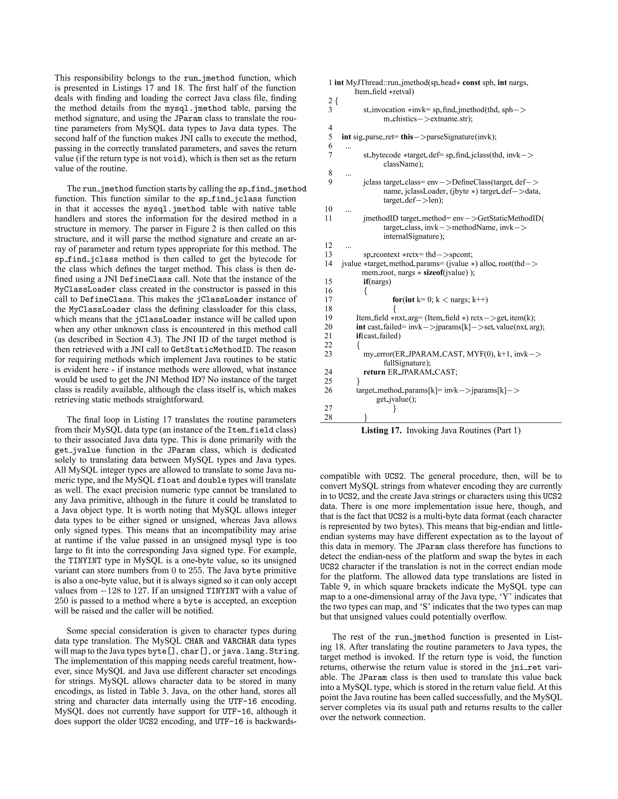 This responsibility belongs to the run jmethod function, which
is presented in Listings 17 and 18. The ﬁrst half of the function
deals with ﬁnding and loading the correct Java class ﬁle, ﬁnding
the method details from the mysql.jmethod table, parsing the
method signature, and using the JParam class to translate the rou-
tine parameters from MySQL data types to Java data types. The
second half of the function makes JNI calls to execute the method,
passing in the correctly translated parameters, and saves the return
value (if the return type is not void), which is then set as the return
value of the routine.
The run jmethod function starts by calling the sp find jmethod
function. This function similar to the sp find jclass function
in that it accesses the mysql.jmethod table with native table
handlers and stores the information for the desired method in a
structure in memory. The parser in Figure 2 is then called on this
structure, and it will parse the method signature and create an ar-
ray of parameter and return types appropriate for this method. The
sp find jclass method is then called to get the bytecode for
the class which deﬁnes the target method. This class is then de-
ﬁned using a JNI DefineClass call. Note that the instance of the
MyClassLoader class created in the constructor is passed in this
call to DefineClass. This makes the jClassLoader instance of
the MyClassLoader class the deﬁning classloader for this class,
which means that the jClassLoader instance will be called upon
when any other unknown class is encountered in this method call
(as described in Section 4.3). The JNI ID of the target method is
then retrieved with a JNI call to GetStaticMethodID. The reason
for requiring methods which implement Java routines to be static
is evident here - if instance methods were allowed, what instance
would be used to get the JNI Method ID? No instance of the target
class is readily available, although the class itself is, which makes
retrieving static methods straightforward.
The ﬁnal loop in Listing 17 translates the routine parameters
from their MySQL data type (an instance of the Item field class)
to their associated Java data type. This is done primarily with the
get jvalue function in the JParam class, which is dedicated
solely to translating data between MySQL types and Java types.
All MySQL integer types are allowed to translate to some Java nu-
meric type, and the MySQL float and double types will translate
as well. The exact precision numeric type cannot be translated to
any Java primitive, although in the future it could be translated to
a Java object type. It is worth noting that MySQL allows integer
data types to be either signed or unsigned, whereas Java allows
only signed types. This means that an incompatibility may arise
at runtime if the value passed in an unsigned mysql type is too
large to ﬁt into the corresponding Java signed type. For example,
the TINYINT type in MySQL is a one-byte value, so its unsigned
variant can store numbers from 0 to 255. The Java byte primitive
is also a one-byte value, but it is always signed so it can only accept
values from −128 to 127. If an unsigned TINYINT with a value of
250 is passed to a method where a byte is accepted, an exception
will be raised and the caller will be notiﬁed.
Some special consideration is given to character types during
data type translation. The MySQL CHAR and VARCHAR data types
will map to the Java types byte[], char[], or java.lang.String.
The implementation of this mapping needs careful treatment, how-
ever, since MySQL and Java use different character set encodings
for strings. MySQL allows character data to be stored in many
encodings, as listed in Table 3. Java, on the other hand, stores all
string and character data internally using the UTF-16 encoding.
MySQL does not currently have support for UTF-16, although it
does support the older UCS2 encoding, and UTF-16 is backwards-
1 int MyJThread::run jmethod(sp head∗ const sph, int nargs,
Item ﬁeld ∗retval)
2 {
3 st invocation ∗invk= sp ﬁnd jmethod(thd, sph−>
m chistics−>extname.str);
4
5 int sig parse ret= this−>parseSignature(invk);
6 ...
7 st bytecode ∗target def= sp ﬁnd jclass(thd, invk−>
className);
8 ...
9 jclass target class= env−>DeﬁneClass(target def−>
name, jclassLoader, (jbyte ∗) target def−>data,
target def−>len);
10 ...
11 jmethodID target method= env−>GetStaticMethodID(
target class, invk−>methodName, invk−>
internalSignature);
12 ...
13 sp rcontext ∗rctx= thd−>spcont;
14 jvalue ∗target method params= (jvalue ∗) alloc root(thd−>
mem root, nargs ∗ sizeof(jvalue) );
15 if(nargs)
16 {
17 for(int k= 0; k < nargs; k++)
18 {
19 Item ﬁeld ∗nxt arg= (Item ﬁeld ∗) rctx−>get item(k);
20 int cast failed= invk−>jparams[k]−>set value(nxt arg);
21 if(cast failed)
22 {
23 my error(ER JPARAM CAST, MYF(0), k+1, invk−>
fullSignature);
24 return ER JPARAM CAST;
25 }
26 target method params[k]= invk−>jparams[k]−>
get jvalue();
27 }
28 }
Listing 17. Invoking Java Routines (Part 1)
compatible with UCS2. The general procedure, then, will be to
convert MySQL strings from whatever encoding they are currently
in to UCS2, and the create Java strings or characters using this UCS2
data. There is one more implementation issue here, though, and
that is the fact that UCS2 is a multi-byte data format (each character
is represented by two bytes). This means that big-endian and little-
endian systems may have different expectation as to the layout of
this data in memory. The JParam class therefore has functions to
detect the endian-ness of the platform and swap the bytes in each
UCS2 character if the translation is not in the correct endian mode
for the platform. The allowed data type translations are listed in
Table 9, in which square brackets indicate the MySQL type can
map to a one-dimensional array of the Java type, ‘Y’ indicates that
the two types can map, and ‘S’ indicates that the two types can map
but that unsigned values could potentially overﬂow.
The rest of the run jmethod function is presented in List-
ing 18. After translating the routine parameters to Java types, the
target method is invoked. If the return type is void, the function
returns, otherwise the return value is stored in the jni ret vari-
able. The JParam class is then used to translate this value back
into a MySQL type, which is stored in the return value ﬁeld. At this
point the Java routine has been called successfully, and the MySQL
server completes via its usual path and returns results to the caller
over the network connection.
 