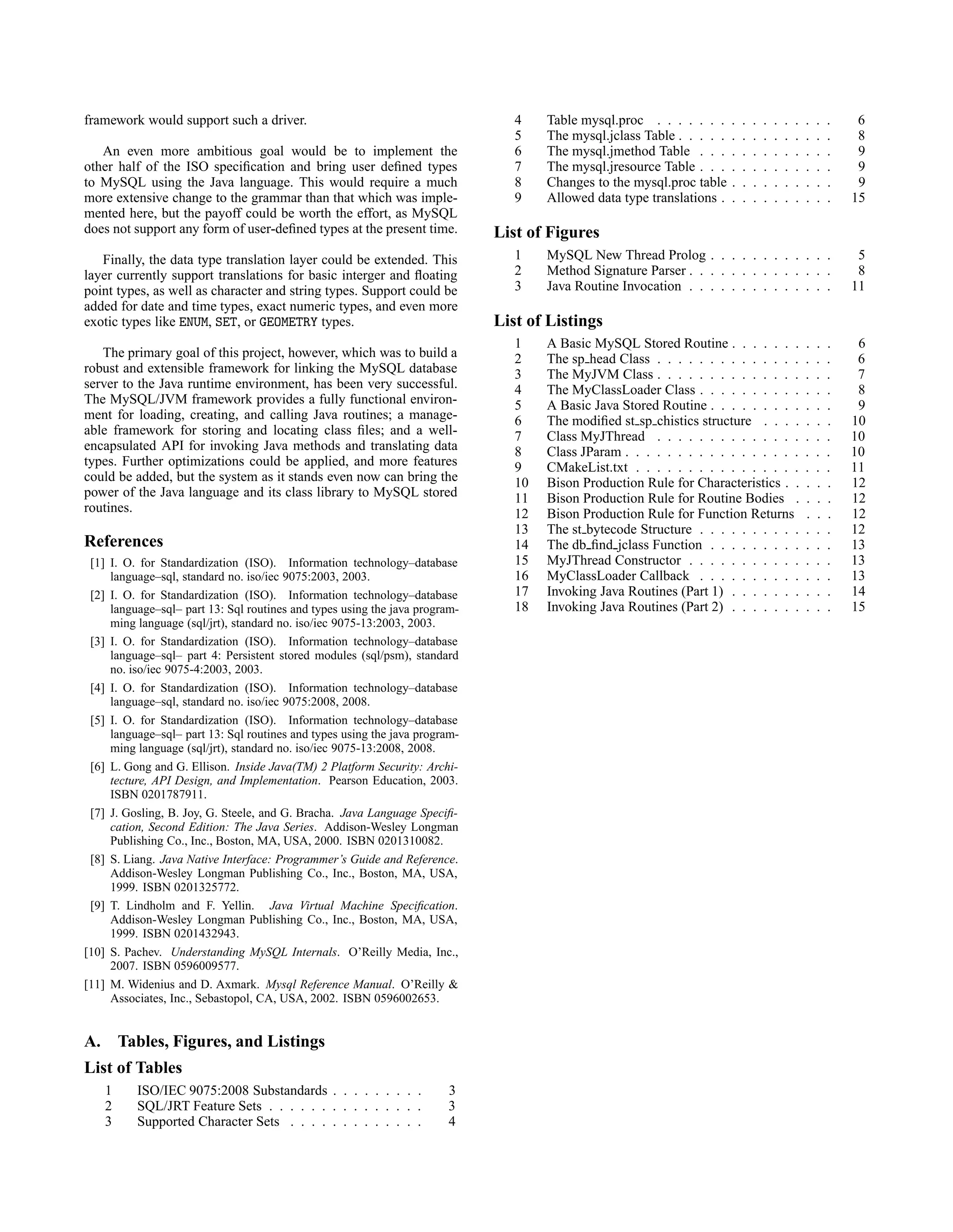 framework would support such a driver.
An even more ambitious goal would be to implement the
other half of the ISO speciﬁcation and bring user deﬁned types
to MySQL using the Java language. This would require a much
more extensive change to the grammar than that which was imple-
mented here, but the payoff could be worth the effort, as MySQL
does not support any form of user-deﬁned types at the present time.
Finally, the data type translation layer could be extended. This
layer currently support translations for basic interger and ﬂoating
point types, as well as character and string types. Support could be
added for date and time types, exact numeric types, and even more
exotic types like ENUM, SET, or GEOMETRY types.
The primary goal of this project, however, which was to build a
robust and extensible framework for linking the MySQL database
server to the Java runtime environment, has been very successful.
The MySQL/JVM framework provides a fully functional environ-
ment for loading, creating, and calling Java routines; a manage-
able framework for storing and locating class ﬁles; and a well-
encapsulated API for invoking Java methods and translating data
types. Further optimizations could be applied, and more features
could be added, but the system as it stands even now can bring the
power of the Java language and its class library to MySQL stored
routines.
References
[1] I. O. for Standardization (ISO). Information technology–database
language–sql, standard no. iso/iec 9075:2003, 2003.
[2] I. O. for Standardization (ISO). Information technology–database
language–sql– part 13: Sql routines and types using the java program-
ming language (sql/jrt), standard no. iso/iec 9075-13:2003, 2003.
[3] I. O. for Standardization (ISO). Information technology–database
language–sql– part 4: Persistent stored modules (sql/psm), standard
no. iso/iec 9075-4:2003, 2003.
[4] I. O. for Standardization (ISO). Information technology–database
language–sql, standard no. iso/iec 9075:2008, 2008.
[5] I. O. for Standardization (ISO). Information technology–database
language–sql– part 13: Sql routines and types using the java program-
ming language (sql/jrt), standard no. iso/iec 9075-13:2008, 2008.
[6] L. Gong and G. Ellison. Inside Java(TM) 2 Platform Security: Archi-
tecture, API Design, and Implementation. Pearson Education, 2003.
ISBN 0201787911.
[7] J. Gosling, B. Joy, G. Steele, and G. Bracha. Java Language Speciﬁ-
cation, Second Edition: The Java Series. Addison-Wesley Longman
Publishing Co., Inc., Boston, MA, USA, 2000. ISBN 0201310082.
[8] S. Liang. Java Native Interface: Programmer’s Guide and Reference.
Addison-Wesley Longman Publishing Co., Inc., Boston, MA, USA,
1999. ISBN 0201325772.
[9] T. Lindholm and F. Yellin. Java Virtual Machine Speciﬁcation.
Addison-Wesley Longman Publishing Co., Inc., Boston, MA, USA,
1999. ISBN 0201432943.
[10] S. Pachev. Understanding MySQL Internals. O’Reilly Media, Inc.,
2007. ISBN 0596009577.
[11] M. Widenius and D. Axmark. Mysql Reference Manual. O’Reilly &
Associates, Inc., Sebastopol, CA, USA, 2002. ISBN 0596002653.
A. Tables, Figures, and Listings
List of Tables
1 ISO/IEC 9075:2008 Substandards . . . . . . . . . 3
2 SQL/JRT Feature Sets . . . . . . . . . . . . . . . 3
3 Supported Character Sets . . . . . . . . . . . . . 4
4 Table mysql.proc . . . . . . . . . . . . . . . . . 6
5 The mysql.jclass Table . . . . . . . . . . . . . . . 8
6 The mysql.jmethod Table . . . . . . . . . . . . . 9
7 The mysql.jresource Table . . . . . . . . . . . . . 9
8 Changes to the mysql.proc table . . . . . . . . . . 9
9 Allowed data type translations . . . . . . . . . . . 15
List of Figures
1 MySQL New Thread Prolog . . . . . . . . . . . . 5
2 Method Signature Parser . . . . . . . . . . . . . . 8
3 Java Routine Invocation . . . . . . . . . . . . . . 11
List of Listings
1 A Basic MySQL Stored Routine . . . . . . . . . . 6
2 The sp head Class . . . . . . . . . . . . . . . . . 6
3 The MyJVM Class . . . . . . . . . . . . . . . . . 7
4 The MyClassLoader Class . . . . . . . . . . . . . 8
5 A Basic Java Stored Routine . . . . . . . . . . . . 9
6 The modiﬁed st sp chistics structure . . . . . . . 10
7 Class MyJThread . . . . . . . . . . . . . . . . . 10
8 Class JParam . . . . . . . . . . . . . . . . . . . . 10
9 CMakeList.txt . . . . . . . . . . . . . . . . . . . 11
10 Bison Production Rule for Characteristics . . . . . 12
11 Bison Production Rule for Routine Bodies . . . . 12
12 Bison Production Rule for Function Returns . . . 12
13 The st bytecode Structure . . . . . . . . . . . . . 12
14 The db ﬁnd jclass Function . . . . . . . . . . . . 13
15 MyJThread Constructor . . . . . . . . . . . . . . 13
16 MyClassLoader Callback . . . . . . . . . . . . . 13
17 Invoking Java Routines (Part 1) . . . . . . . . . . 14
18 Invoking Java Routines (Part 2) . . . . . . . . . . 15
 