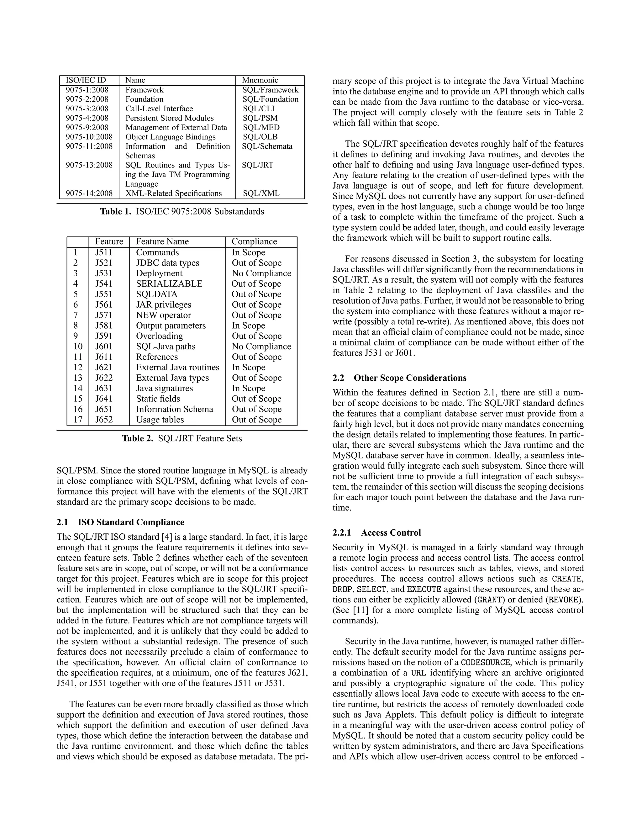 ISO/IEC ID Name Mnemonic
9075-1:2008 Framework SQL/Framework
9075-2:2008 Foundation SQL/Foundation
9075-3:2008 Call-Level Interface SQL/CLI
9075-4:2008 Persistent Stored Modules SQL/PSM
9075-9:2008 Management of External Data SQL/MED
9075-10:2008 Object Language Bindings SQL/OLB
9075-11:2008 Information and Deﬁnition
Schemas
SQL/Schemata
9075-13:2008 SQL Routines and Types Us-
ing the Java TM Programming
Language
SQL/JRT
9075-14:2008 XML-Related Speciﬁcations SQL/XML
Table 1. ISO/IEC 9075:2008 Substandards
Feature Feature Name Compliance
1 J511 Commands In Scope
2 J521 JDBC data types Out of Scope
3 J531 Deployment No Compliance
4 J541 SERIALIZABLE Out of Scope
5 J551 SQLDATA Out of Scope
6 J561 JAR privileges Out of Scope
7 J571 NEW operator Out of Scope
8 J581 Output parameters In Scope
9 J591 Overloading Out of Scope
10 J601 SQL-Java paths No Compliance
11 J611 References Out of Scope
12 J621 External Java routines In Scope
13 J622 External Java types Out of Scope
14 J631 Java signatures In Scope
15 J641 Static ﬁelds Out of Scope
16 J651 Information Schema Out of Scope
17 J652 Usage tables Out of Scope
Table 2. SQL/JRT Feature Sets
SQL/PSM. Since the stored routine language in MySQL is already
in close compliance with SQL/PSM, deﬁning what levels of con-
formance this project will have with the elements of the SQL/JRT
standard are the primary scope decisions to be made.
2.1 ISO Standard Compliance
The SQL/JRT ISO standard [4] is a large standard. In fact, it is large
enough that it groups the feature requirements it deﬁnes into sev-
enteen feature sets. Table 2 deﬁnes whether each of the seventeen
feature sets are in scope, out of scope, or will not be a conformance
target for this project. Features which are in scope for this project
will be implemented in close compliance to the SQL/JRT speciﬁ-
cation. Features which are out of scope will not be implemented,
but the implementation will be structured such that they can be
added in the future. Features which are not compliance targets will
not be implemented, and it is unlikely that they could be added to
the system without a substantial redesign. The presence of such
features does not necessarily preclude a claim of conformance to
the speciﬁcation, however. An ofﬁcial claim of conformance to
the speciﬁcation requires, at a minimum, one of the features J621,
J541, or J551 together with one of the features J511 or J531.
The features can be even more broadly classiﬁed as those which
support the deﬁnition and execution of Java stored routines, those
which support the deﬁnition and execution of user deﬁned Java
types, those which deﬁne the interaction between the database and
the Java runtime environment, and those which deﬁne the tables
and views which should be exposed as database metadata. The pri-
mary scope of this project is to integrate the Java Virtual Machine
into the database engine and to provide an API through which calls
can be made from the Java runtime to the database or vice-versa.
The project will comply closely with the feature sets in Table 2
which fall within that scope.
The SQL/JRT speciﬁcation devotes roughly half of the features
it deﬁnes to deﬁning and invoking Java routines, and devotes the
other half to deﬁning and using Java language user-deﬁned types.
Any feature relating to the creation of user-deﬁned types with the
Java language is out of scope, and left for future development.
Since MySQL does not currently have any support for user-deﬁned
types, even in the host language, such a change would be too large
of a task to complete within the timeframe of the project. Such a
type system could be added later, though, and could easily leverage
the framework which will be built to support routine calls.
For reasons discussed in Section 3, the subsystem for locating
Java classﬁles will differ signiﬁcantly from the recommendations in
SQL/JRT. As a result, the system will not comply with the features
in Table 2 relating to the deployment of Java classﬁles and the
resolution of Java paths. Further, it would not be reasonable to bring
the system into compliance with these features without a major re-
write (possibly a total re-write). As mentioned above, this does not
mean that an ofﬁcial claim of compliance could not be made, since
a minimal claim of compliance can be made without either of the
features J531 or J601.
2.2 Other Scope Considerations
Within the features deﬁned in Section 2.1, there are still a num-
ber of scope decisions to be made. The SQL/JRT standard deﬁnes
the features that a compliant database server must provide from a
fairly high level, but it does not provide many mandates concerning
the design details related to implementing those features. In partic-
ular, there are several subsystems which the Java runtime and the
MySQL database server have in common. Ideally, a seamless inte-
gration would fully integrate each such subsystem. Since there will
not be sufﬁcient time to provide a full integration of each subsys-
tem, the remainder of this section will discuss the scoping decisions
for each major touch point between the database and the Java run-
time.
2.2.1 Access Control
Security in MySQL is managed in a fairly standard way through
a remote login process and access control lists. The access control
lists control access to resources such as tables, views, and stored
procedures. The access control allows actions such as CREATE,
DROP, SELECT, and EXECUTE against these resources, and these ac-
tions can either be explicitly allowed (GRANT) or denied (REVOKE).
(See [11] for a more complete listing of MySQL access control
commands).
Security in the Java runtime, however, is managed rather differ-
ently. The default security model for the Java runtime assigns per-
missions based on the notion of a CODESOURCE, which is primarily
a combination of a URL identifying where an archive originated
and possibly a cryptographic signature of the code. This policy
essentially allows local Java code to execute with access to the en-
tire runtime, but restricts the access of remotely downloaded code
such as Java Applets. This default policy is difﬁcult to integrate
in a meaningful way with the user-driven access control policy of
MySQL. It should be noted that a custom security policy could be
written by system administrators, and there are Java Speciﬁcations
and APIs which allow user-driven access control to be enforced -
 