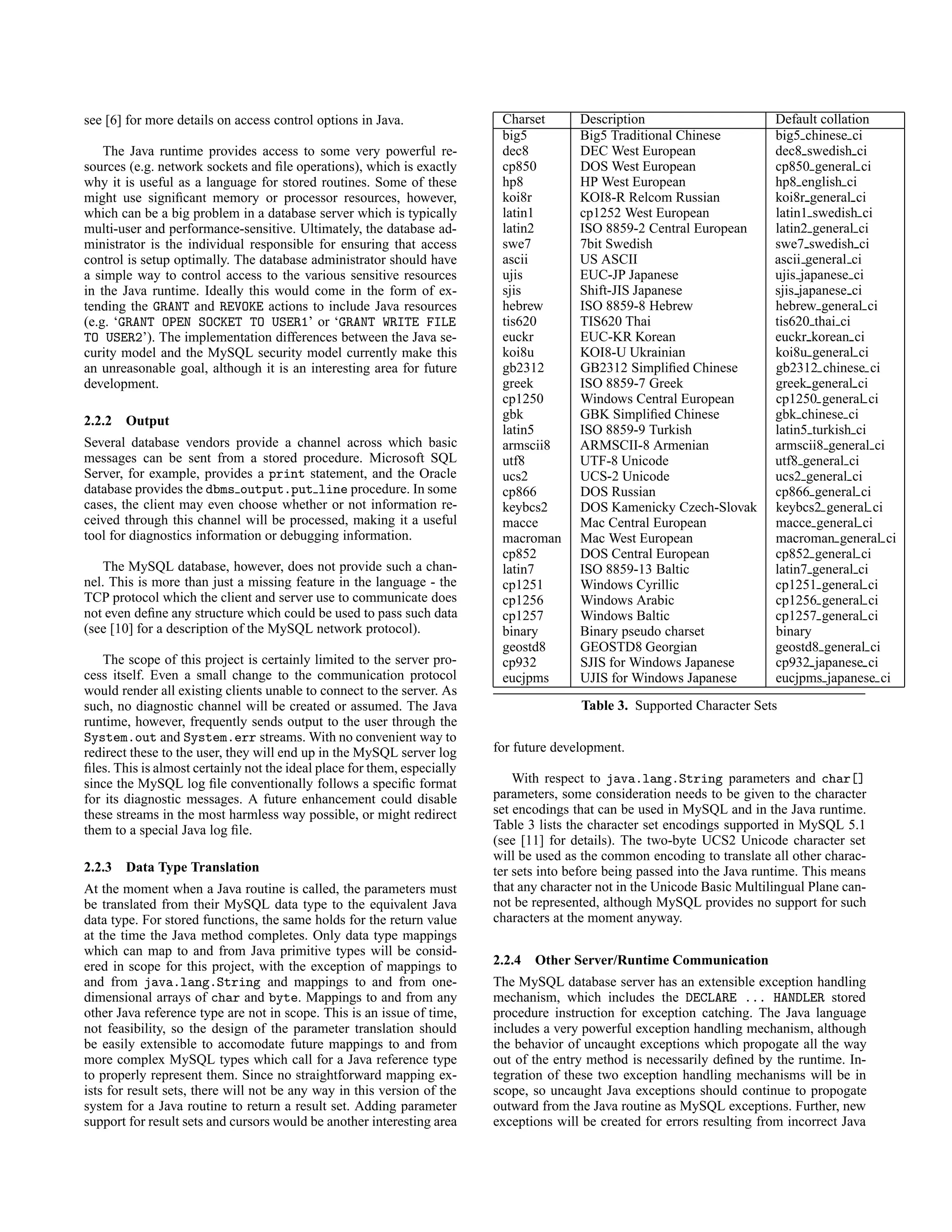 see [6] for more details on access control options in Java.
The Java runtime provides access to some very powerful re-
sources (e.g. network sockets and ﬁle operations), which is exactly
why it is useful as a language for stored routines. Some of these
might use signiﬁcant memory or processor resources, however,
which can be a big problem in a database server which is typically
multi-user and performance-sensitive. Ultimately, the database ad-
ministrator is the individual responsible for ensuring that access
control is setup optimally. The database administrator should have
a simple way to control access to the various sensitive resources
in the Java runtime. Ideally this would come in the form of ex-
tending the GRANT and REVOKE actions to include Java resources
(e.g. ‘GRANT OPEN SOCKET TO USER1’ or ‘GRANT WRITE FILE
TO USER2’). The implementation differences between the Java se-
curity model and the MySQL security model currently make this
an unreasonable goal, although it is an interesting area for future
development.
2.2.2 Output
Several database vendors provide a channel across which basic
messages can be sent from a stored procedure. Microsoft SQL
Server, for example, provides a print statement, and the Oracle
database provides the dbms output.put line procedure. In some
cases, the client may even choose whether or not information re-
ceived through this channel will be processed, making it a useful
tool for diagnostics information or debugging information.
The MySQL database, however, does not provide such a chan-
nel. This is more than just a missing feature in the language - the
TCP protocol which the client and server use to communicate does
not even deﬁne any structure which could be used to pass such data
(see [10] for a description of the MySQL network protocol).
The scope of this project is certainly limited to the server pro-
cess itself. Even a small change to the communication protocol
would render all existing clients unable to connect to the server. As
such, no diagnostic channel will be created or assumed. The Java
runtime, however, frequently sends output to the user through the
System.out and System.err streams. With no convenient way to
redirect these to the user, they will end up in the MySQL server log
ﬁles. This is almost certainly not the ideal place for them, especially
since the MySQL log ﬁle conventionally follows a speciﬁc format
for its diagnostic messages. A future enhancement could disable
these streams in the most harmless way possible, or might redirect
them to a special Java log ﬁle.
2.2.3 Data Type Translation
At the moment when a Java routine is called, the parameters must
be translated from their MySQL data type to the equivalent Java
data type. For stored functions, the same holds for the return value
at the time the Java method completes. Only data type mappings
which can map to and from Java primitive types will be consid-
ered in scope for this project, with the exception of mappings to
and from java.lang.String and mappings to and from one-
dimensional arrays of char and byte. Mappings to and from any
other Java reference type are not in scope. This is an issue of time,
not feasibility, so the design of the parameter translation should
be easily extensible to accomodate future mappings to and from
more complex MySQL types which call for a Java reference type
to properly represent them. Since no straightforward mapping ex-
ists for result sets, there will not be any way in this version of the
system for a Java routine to return a result set. Adding parameter
support for result sets and cursors would be another interesting area
Charset Description Default collation
big5 Big5 Traditional Chinese big5 chinese ci
dec8 DEC West European dec8 swedish ci
cp850 DOS West European cp850 general ci
hp8 HP West European hp8 english ci
koi8r KOI8-R Relcom Russian koi8r general ci
latin1 cp1252 West European latin1 swedish ci
latin2 ISO 8859-2 Central European latin2 general ci
swe7 7bit Swedish swe7 swedish ci
ascii US ASCII ascii general ci
ujis EUC-JP Japanese ujis japanese ci
sjis Shift-JIS Japanese sjis japanese ci
hebrew ISO 8859-8 Hebrew hebrew general ci
tis620 TIS620 Thai tis620 thai ci
euckr EUC-KR Korean euckr korean ci
koi8u KOI8-U Ukrainian koi8u general ci
gb2312 GB2312 Simpliﬁed Chinese gb2312 chinese ci
greek ISO 8859-7 Greek greek general ci
cp1250 Windows Central European cp1250 general ci
gbk GBK Simpliﬁed Chinese gbk chinese ci
latin5 ISO 8859-9 Turkish latin5 turkish ci
armscii8 ARMSCII-8 Armenian armscii8 general ci
utf8 UTF-8 Unicode utf8 general ci
ucs2 UCS-2 Unicode ucs2 general ci
cp866 DOS Russian cp866 general ci
keybcs2 DOS Kamenicky Czech-Slovak keybcs2 general ci
macce Mac Central European macce general ci
macroman Mac West European macroman general ci
cp852 DOS Central European cp852 general ci
latin7 ISO 8859-13 Baltic latin7 general ci
cp1251 Windows Cyrillic cp1251 general ci
cp1256 Windows Arabic cp1256 general ci
cp1257 Windows Baltic cp1257 general ci
binary Binary pseudo charset binary
geostd8 GEOSTD8 Georgian geostd8 general ci
cp932 SJIS for Windows Japanese cp932 japanese ci
eucjpms UJIS for Windows Japanese eucjpms japanese ci
Table 3. Supported Character Sets
for future development.
With respect to java.lang.String parameters and char[]
parameters, some consideration needs to be given to the character
set encodings that can be used in MySQL and in the Java runtime.
Table 3 lists the character set encodings supported in MySQL 5.1
(see [11] for details). The two-byte UCS2 Unicode character set
will be used as the common encoding to translate all other charac-
ter sets into before being passed into the Java runtime. This means
that any character not in the Unicode Basic Multilingual Plane can-
not be represented, although MySQL provides no support for such
characters at the moment anyway.
2.2.4 Other Server/Runtime Communication
The MySQL database server has an extensible exception handling
mechanism, which includes the DECLARE ... HANDLER stored
procedure instruction for exception catching. The Java language
includes a very powerful exception handling mechanism, although
the behavior of uncaught exceptions which propogate all the way
out of the entry method is necessarily deﬁned by the runtime. In-
tegration of these two exception handling mechanisms will be in
scope, so uncaught Java exceptions should continue to propogate
outward from the Java routine as MySQL exceptions. Further, new
exceptions will be created for errors resulting from incorrect Java
 