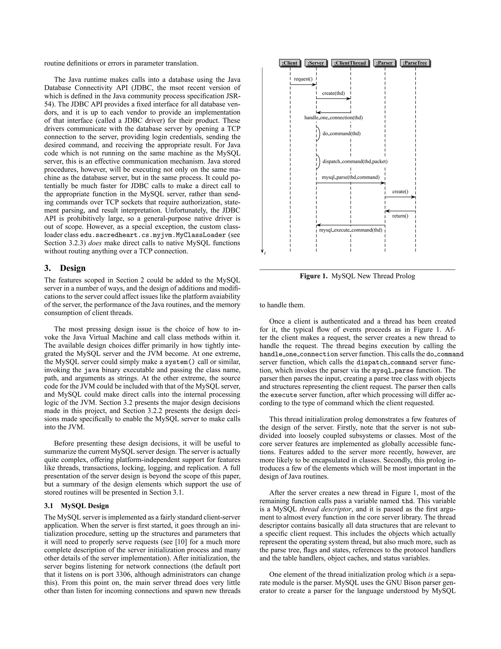 routine deﬁnitions or errors in parameter translation.
The Java runtime makes calls into a database using the Java
Database Connectivity API (JDBC, the msot recent version of
which is deﬁned in the Java community process speciﬁcation JSR-
54). The JDBC API provides a ﬁxed interface for all database ven-
dors, and it is up to each vendor to provide an implementation
of that interface (called a JDBC driver) for their product. These
drivers communicate with the database server by opening a TCP
connection to the server, providing login credentials, sending the
desired command, and receiving the appropriate result. For Java
code which is not running on the same machine as the MySQL
server, this is an effective communication mechanism. Java stored
procedures, however, will be executing not only on the same ma-
chine as the database server, but in the same process. It could po-
tentially be much faster for JDBC calls to make a direct call to
the appropriate function in the MySQL server, rather than send-
ing commands over TCP sockets that require authorization, state-
ment parsing, and result interpretation. Unfortunately, the JDBC
API is prohibitively large, so a general-purpose native driver is
out of scope. However, as a special exception, the custom class-
loader class edu.sacredheart.cs.myjvm.MyClassLoader (see
Section 3.2.3) does make direct calls to native MySQL functions
without routing anything over a TCP connection.
3. Design
The features scoped in Section 2 could be added to the MySQL
server in a number of ways, and the design of additions and modiﬁ-
cations to the server could affect issues like the platform avaiability
of the server, the performance of the Java routines, and the memory
consumption of client threads.
The most pressing design issue is the choice of how to in-
voke the Java Virtual Machine and call class methods within it.
The available design choices differ primarily in how tightly inte-
grated the MySQL server and the JVM become. At one extreme,
the MySQL server could simply make a system() call or similar,
invoking the java binary executable and passing the class name,
path, and arguments as strings. At the other extreme, the source
code for the JVM could be included with that of the MySQL server,
and MySQL could make direct calls into the internal processing
logic of the JVM. Section 3.2 presents the major design decisions
made in this project, and Section 3.2.2 presents the design deci-
sions made speciﬁcally to enable the MySQL server to make calls
into the JVM.
Before presenting these design decisions, it will be useful to
summarize the current MySQL server design. The server is actually
quite complex, offering platform-independent support for features
like threads, transactions, locking, logging, and replication. A full
presentation of the server design is beyond the scope of this paper,
but a summary of the design elements which support the use of
stored routines will be presented in Section 3.1.
3.1 MySQL Design
The MySQL server is implemented as a fairly standard client-server
application. When the server is ﬁrst started, it goes through an ini-
tialization procedure, setting up the structures and parameters that
it will need to properly serve requests (see [10] for a much more
complete description of the server initialization process and many
other details of the server implementation). After initialization, the
server begins listening for network connections (the default port
that it listens on is port 3306, although administrators can change
this). From this point on, the main server thread does very little
other than listen for incoming connections and spawn new threads
:Client :Server :ClientThread :Parser :ParseTree
t
request()
create(thd)
handle one connection(thd)
do command(thd)
dispatch command(thd,packet)
mysql parse(thd,command)
create()
return()
mysql execute command(thd)
Figure 1. MySQL New Thread Prolog
to handle them.
Once a client is authenticated and a thread has been created
for it, the typical ﬂow of events proceeds as in Figure 1. Af-
ter the client makes a request, the server creates a new thread to
handle the request. The thread begins execution by calling the
handle one connection server function. This calls the do command
server function, which calls the dispatch command server func-
tion, which invokes the parser via the mysql parse function. The
parser then parses the input, creating a parse tree class with objects
and structures representing the client request. The parser then calls
the execute server function, after which processing will differ ac-
cording to the type of command which the client requested.
This thread initialization prolog demonstrates a few features of
the design of the server. Firstly, note that the server is not sub-
divided into loosely coupled subsystems or classes. Most of the
core server features are implemented as globally accessible func-
tions. Features added to the server more recently, however, are
more likely to be encapsulated in classes. Secondly, this prolog in-
troduces a few of the elements which will be most important in the
design of Java routines.
After the server creates a new thread in Figure 1, most of the
remaining function calls pass a variable named thd. This variable
is a MySQL thread descriptor, and it is passed as the ﬁrst argu-
ment to almost every function in the core server library. The thread
descriptor contains basically all data structures that are relevant to
a speciﬁc client request. This includes the objects which actually
represent the operating system thread, but also much more, such as
the parse tree, ﬂags and states, references to the protocol handlers
and the table handlers, object caches, and status variables.
One element of the thread initialization prolog which is a sepa-
rate module is the parser. MySQL uses the GNU Bison parser gen-
erator to create a parser for the language understood by MySQL
 
