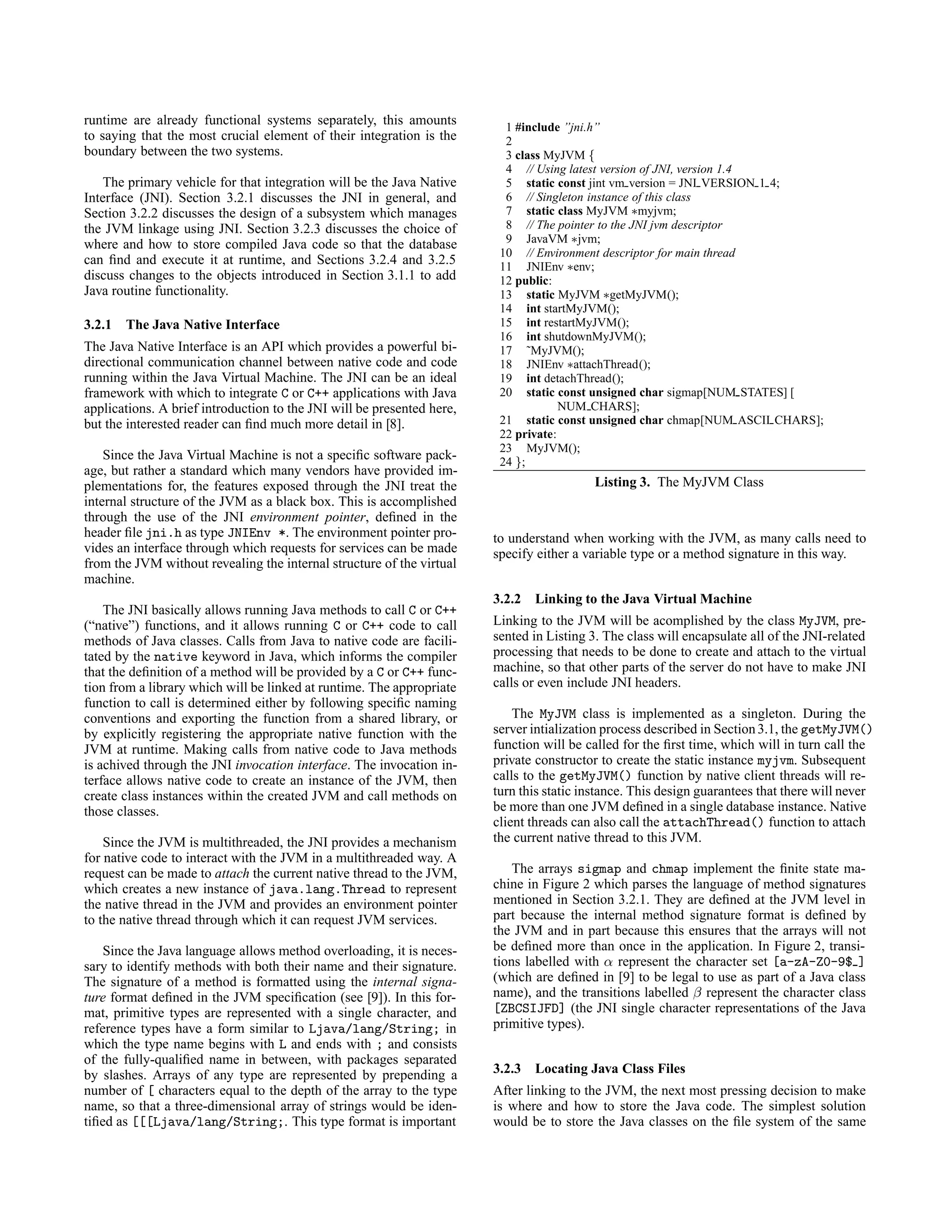 runtime are already functional systems separately, this amounts
to saying that the most crucial element of their integration is the
boundary between the two systems.
The primary vehicle for that integration will be the Java Native
Interface (JNI). Section 3.2.1 discusses the JNI in general, and
Section 3.2.2 discusses the design of a subsystem which manages
the JVM linkage using JNI. Section 3.2.3 discusses the choice of
where and how to store compiled Java code so that the database
can ﬁnd and execute it at runtime, and Sections 3.2.4 and 3.2.5
discuss changes to the objects introduced in Section 3.1.1 to add
Java routine functionality.
3.2.1 The Java Native Interface
The Java Native Interface is an API which provides a powerful bi-
directional communication channel between native code and code
running within the Java Virtual Machine. The JNI can be an ideal
framework with which to integrate C or C++ applications with Java
applications. A brief introduction to the JNI will be presented here,
but the interested reader can ﬁnd much more detail in [8].
Since the Java Virtual Machine is not a speciﬁc software pack-
age, but rather a standard which many vendors have provided im-
plementations for, the features exposed through the JNI treat the
internal structure of the JVM as a black box. This is accomplished
through the use of the JNI environment pointer, deﬁned in the
header ﬁle jni.h as type JNIEnv *. The environment pointer pro-
vides an interface through which requests for services can be made
from the JVM without revealing the internal structure of the virtual
machine.
The JNI basically allows running Java methods to call C or C++
(“native”) functions, and it allows running C or C++ code to call
methods of Java classes. Calls from Java to native code are facili-
tated by the native keyword in Java, which informs the compiler
that the deﬁnition of a method will be provided by a C or C++ func-
tion from a library which will be linked at runtime. The appropriate
function to call is determined either by following speciﬁc naming
conventions and exporting the function from a shared library, or
by explicitly registering the appropriate native function with the
JVM at runtime. Making calls from native code to Java methods
is achived through the JNI invocation interface. The invocation in-
terface allows native code to create an instance of the JVM, then
create class instances within the created JVM and call methods on
those classes.
Since the JVM is multithreaded, the JNI provides a mechanism
for native code to interact with the JVM in a multithreaded way. A
request can be made to attach the current native thread to the JVM,
which creates a new instance of java.lang.Thread to represent
the native thread in the JVM and provides an environment pointer
to the native thread through which it can request JVM services.
Since the Java language allows method overloading, it is neces-
sary to identify methods with both their name and their signature.
The signature of a method is formatted using the internal signa-
ture format deﬁned in the JVM speciﬁcation (see [9]). In this for-
mat, primitive types are represented with a single character, and
reference types have a form similar to Ljava/lang/String; in
which the type name begins with L and ends with ; and consists
of the fully-qualiﬁed name in between, with packages separated
by slashes. Arrays of any type are represented by prepending a
number of [ characters equal to the depth of the array to the type
name, so that a three-dimensional array of strings would be iden-
tiﬁed as [[[Ljava/lang/String;. This type format is important
1 #include ”jni.h”
2
3 class MyJVM {
4 // Using latest version of JNI, version 1.4
5 static const jint vm version = JNI VERSION 1 4;
6 // Singleton instance of this class
7 static class MyJVM ∗myjvm;
8 // The pointer to the JNI jvm descriptor
9 JavaVM ∗jvm;
10 // Environment descriptor for main thread
11 JNIEnv ∗env;
12 public:
13 static MyJVM ∗getMyJVM();
14 int startMyJVM();
15 int restartMyJVM();
16 int shutdownMyJVM();
17 ˜MyJVM();
18 JNIEnv ∗attachThread();
19 int detachThread();
20 static const unsigned char sigmap[NUM STATES] [
NUM CHARS];
21 static const unsigned char chmap[NUM ASCII CHARS];
22 private:
23 MyJVM();
24 };
Listing 3. The MyJVM Class
to understand when working with the JVM, as many calls need to
specify either a variable type or a method signature in this way.
3.2.2 Linking to the Java Virtual Machine
Linking to the JVM will be acomplished by the class MyJVM, pre-
sented in Listing 3. The class will encapsulate all of the JNI-related
processing that needs to be done to create and attach to the virtual
machine, so that other parts of the server do not have to make JNI
calls or even include JNI headers.
The MyJVM class is implemented as a singleton. During the
server intialization process described in Section3.1, the getMyJVM()
function will be called for the ﬁrst time, which will in turn call the
private constructor to create the static instance myjvm. Subsequent
calls to the getMyJVM() function by native client threads will re-
turn this static instance. This design guarantees that there will never
be more than one JVM deﬁned in a single database instance. Native
client threads can also call the attachThread() function to attach
the current native thread to this JVM.
The arrays sigmap and chmap implement the ﬁnite state ma-
chine in Figure 2 which parses the language of method signatures
mentioned in Section 3.2.1. They are deﬁned at the JVM level in
part because the internal method signature format is deﬁned by
the JVM and in part because this ensures that the arrays will not
be deﬁned more than once in the application. In Figure 2, transi-
tions labelled with α represent the character set [a-zA-Z0-9$ ]
(which are deﬁned in [9] to be legal to use as part of a Java class
name), and the transitions labelled β represent the character class
[ZBCSIJFD] (the JNI single character representations of the Java
primitive types).
3.2.3 Locating Java Class Files
After linking to the JVM, the next most pressing decision to make
is where and how to store the Java code. The simplest solution
would be to store the Java classes on the ﬁle system of the same
 