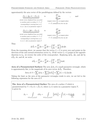 Parameterized Surfaces and Surface Area Poramate (Tom) Pranayanuntana
approximately the area vector of the parallelogram deﬁned by the vectors
r(s + ∆s, t) − r(s, t)
secant vector displaced from one point
to another point on surface S : r = f
corresponding to moving from (s, t)
to (s + ∆s, t) on parameter region T
≈
∂r
∂s
∆s
tangent vector
∂r
∂s
on tangent plane:
r = L, multiplied by the run ∆s
, and
r(s, t + ∆t) − r(s, t)
secant vector displaced from one point
to another point on surface S : r = f
corresponding to moving from (s, t)
to (s, t + ∆t) on parameter region T
≈
∂r
∂t
∆t
tangent vector
∂r
∂t
on tangent plane:
r = L, multiplied by the run ∆t
.
Thus
∆AS ≈
∂r
∂s
∆s ×
∂r
∂t
∆t =
∂r
∂s
×
∂r
∂t
∆s∆t.
From the reasoning above, we assume that the vector rs × rt is never zero and points in the
direction of the unit normal orientation vector ˆnS. If the vector rs ×rt points in the opposite
direction to ˆnS, we reverse the order of the cross-product. Replacing ∆AS, ∆s, and ∆t by
dAS, ds, and dt, we write
dAS =
∂r
∂s
ds ×
∂r
∂t
dt =
∂r
∂s
×
∂r
∂t
dsdt.
Area of a Parameterized Surfaces The area ∆AS of a small parameter rectangle, which
is approximately ﬂat, is the magnitude of its area vector ∆AS. Therefore,
Area of S = ∆AS = ∆AS ≈ rs × rt ∆s∆t.
Taking the limit as the area of the parameter rectangles tends to zero, we are led to the
following expression for the area of S.
The Area of a Parameterized Surface The area of a surface S which is
parameterized by r = r(s, t) = f(s, t), where (s, t) varies in a parameter region T,
is given by
AS =
S:r(s,t),(s,t)∈T
dAS =
S:r(s,t),(s,t)∈T
dAS =
T
rs × rt dsdt
dAT
. (3)
June 24, 2015 Page 4 of 4
 