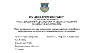 ВТУ ,,СВ.СВ. КИРИЛ И МЕТОДИЙ“
ПЕДАГОГИЧЕСКИ ФАКУЛТЕТ
УЧЕБНА ДИСЦИПЛИНА: ДИАГНОСТИКА НА ДЕЦА СЪС СПЕЦИАЛНИ
ОБРАЗОВАТЕЛНИ ПОТРЕБНОСТИ
ТЕМА: Методолигия и методи за оценяване на индивидуалните способности
и образователни потребности. Функционална оценка по състояния.
Изготвил: Гергана Борисова Възложил: / проф. дпн. А. Гърбачева /
Фак. N: 1098;
Специалност: ПНУП;
Задочна форма на обучение;
IV– ти курс.
 