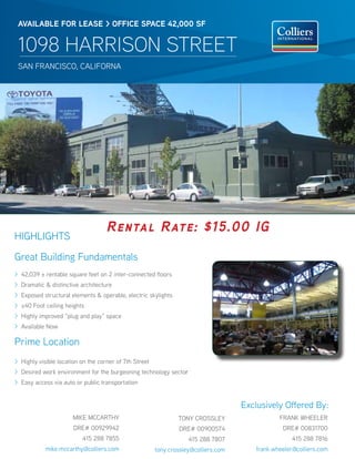 AVAILABLE FOR LEAsE > OFFICE sPACE 42,000 sF


 1098 HARRISON STREET
 sAN FRANCisCO, CAliFORNA




                                    Rental Rate: $15.00 IG
HigHligHts
great Building Fundamentals
> 42,039 ± rentable square feet on 2 inter-connected floors
> Dramatic & distinctive architecture
> Exposed structural elements & operable, electric skylights
> ±40 Foot ceiling heights
> Highly improved “plug and play” space
> Available Now

Prime location
> Highly visible location on the corner of 7th street
> Desired work environment for the burgeoning technology sector
> Easy access via auto or public transportation


                                                                                     Exclusively Offered By:
                       MiKE MCCARtHY                            tONY CROsslEY                   FRANK WHEElER
                       DRE# 00929942                            DRE# 00900574                    DRE# 00831700
                          415 288 7855                              415 288 7807                     415 288 7816
            mike.mccarthy@colliers.com                  tony.crossley@colliers.com      frank.wheeler@colliers.com
 